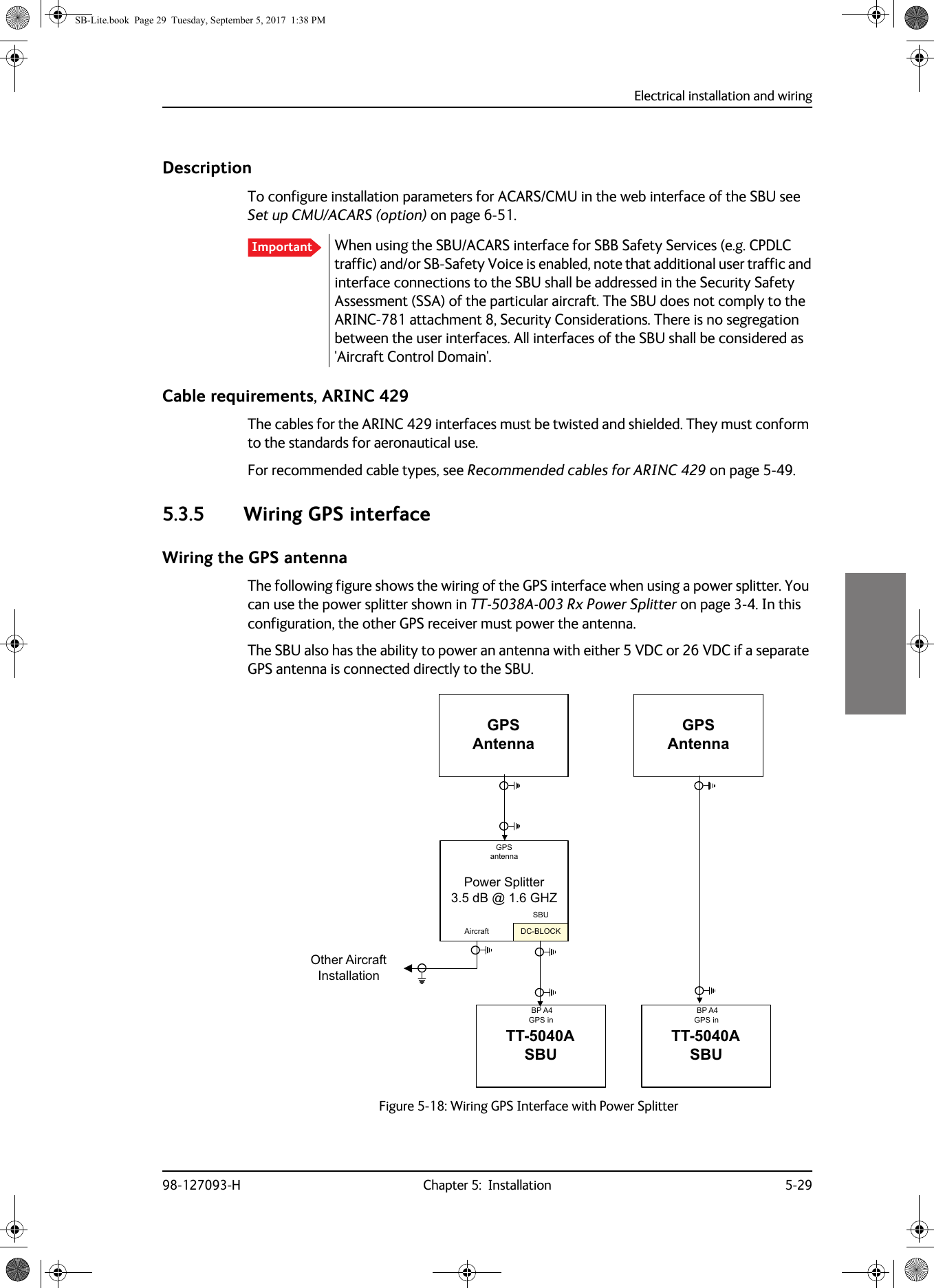 Electrical installation and wiring98-127093-H Chapter 5:  Installation 5-295555DescriptionTo configure installation parameters for ACARS/CMU in the web interface of the SBU see Set up CMU/ACARS (option) on page  6-51.When using the SBU/ACARS interface for SBB Safety Services (e.g. CPDLC traffic) and/or SB-Safety Voice is enabled, note that additional user traffic and interface connections to the SBU shall be addressed in the Security Safety Assessment (SSA) of the particular aircraft. The SBU does not comply to the ARINC-781 attachment 8, Security Considerations. There is no segregation between the user interfaces. All interfaces of the SBU shall be considered as &apos;Aircraft Control Domain&apos;.Cable requirements, ARINC 429The cables for the ARINC 429 interfaces must be twisted and shielded. They must conform to the standards for aeronautical use.For recommended cable types, see Recommended cables for ARINC  429 on page  5-49.5.3.5 Wiring GPS interfaceWiring the GPS antennaThe following figure shows the wiring of the GPS interface when using a power splitter. You can use the power splitter shown in TT-5038A-003 Rx Power Splitter on page  3-4. In this configuration, the other GPS receiver must power the antenna.The SBU also has the ability to power an antenna with either 5 VDC or 26 VDC if a separate GPS antenna is connected directly to the SBU.Figure 5-18:  Wiring GPS Interface with Power SplitterImportant&apos;&amp;%/2&amp;.*36$QWHQQD3RZHU6SOLWWHUG%#*+=*36DQWHQQD$LUFUDIW6%877$6%8%3$*36LQ2WKHU$LUFUDIW,QVWDOODWLRQ*36$QWHQQD77$6%8%3$*36LQSB-Lite.book  Page 29  Tuesday, September 5, 2017  1:38 PM