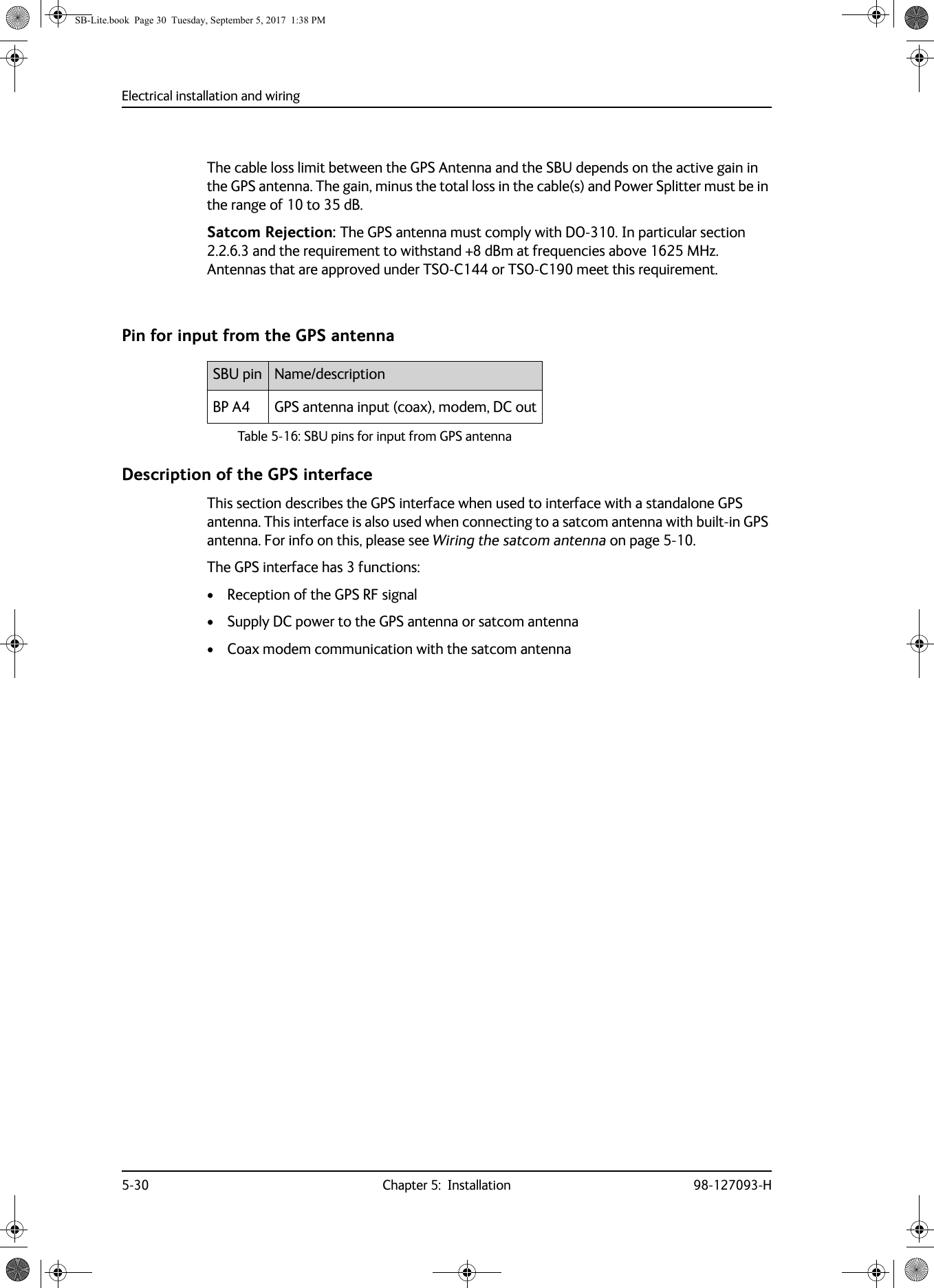 Electrical installation and wiring5-30 Chapter 5:  Installation 98-127093-HThe cable loss limit between the GPS Antenna and the SBU depends on the active gain in the GPS antenna. The gain, minus the total loss in the cable(s) and Power Splitter must be in the range of 10 to 35 dB.Satcom Rejection: The GPS antenna must comply with DO-310. In particular section 2.2.6.3 and the requirement to withstand +8  dBm at frequencies above 1625  MHz. Antennas that are approved under TSO-C144 or TSO-C190 meet this requirement.Pin for input from the GPS antennaDescription of the GPS interfaceThis section describes the GPS interface when used to interface with a standalone GPS antenna. This interface is also used when connecting to a satcom antenna with built-in GPS antenna. For info on this, please see Wiring the satcom antenna on page  5-10.The GPS interface has 3 functions:• Reception of the GPS RF signal• Supply DC power to the GPS antenna or satcom antenna• Coax modem communication with the satcom antennaSBU pin Name/descriptionBP A4 GPS antenna input (coax), modem, DC outTable 5-16:  SBU pins for input from GPS antennaSB-Lite.book  Page 30  Tuesday, September 5, 2017  1:38 PM