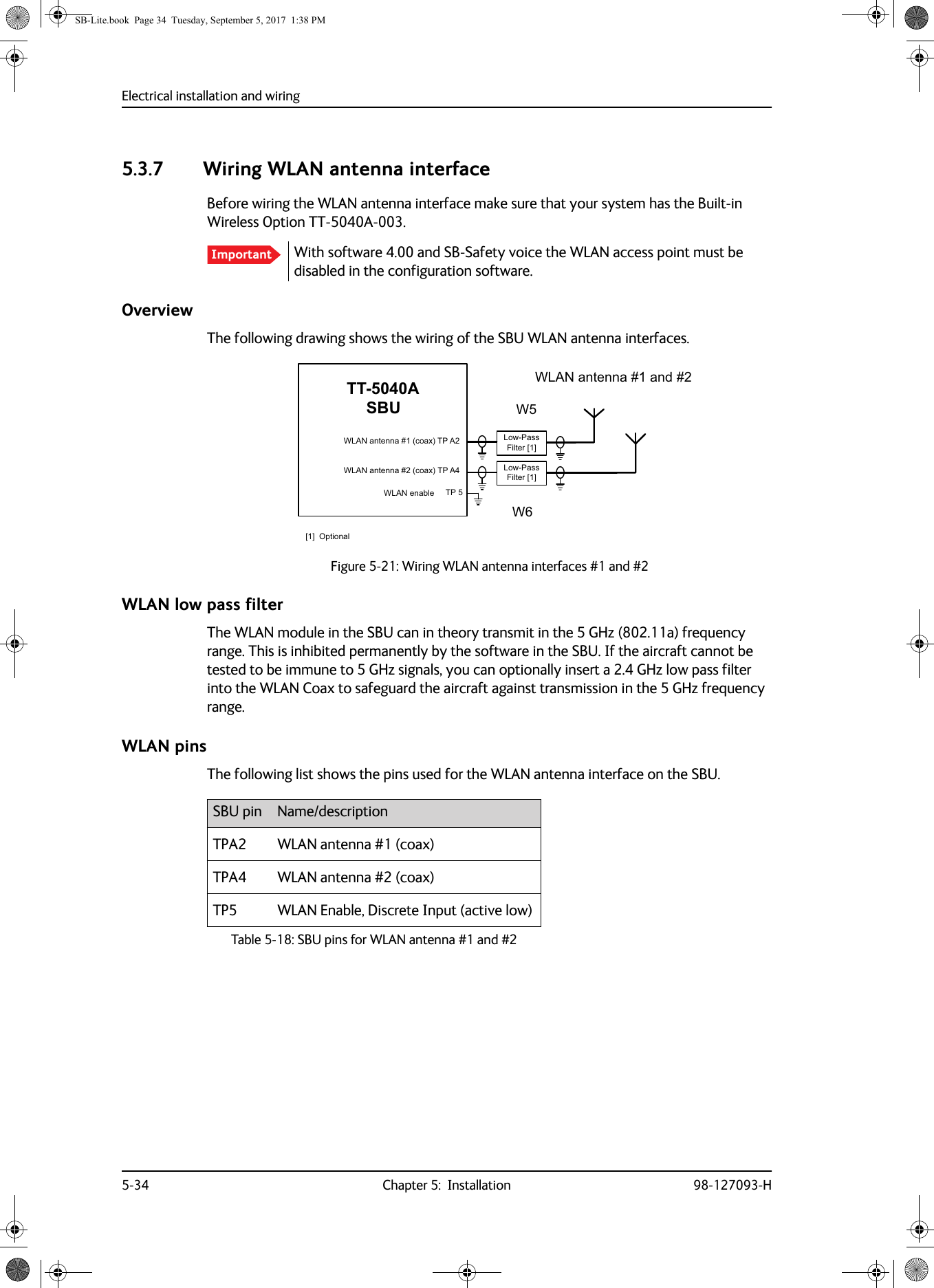 Electrical installation and wiring5-34 Chapter 5:  Installation 98-127093-H5.3.7 Wiring WLAN antenna interfaceBefore wiring the WLAN antenna interface make sure that your system has the Built-in Wireless Option TT-5040A-003.With software 4.00 and SB-Safety voice the WLAN access point must be disabled in the configuration software.OverviewThe following drawing shows the wiring of the SBU WLAN antenna interfaces.Figure 5-21:  Wiring WLAN antenna interfaces #1 and #2WLAN low pass filterThe WLAN module in the SBU can in theory transmit in the 5 GHz (802.11a) frequency range. This is inhibited permanently by the software in the SBU. If the aircraft cannot be tested to be immune to 5 GHz signals, you can optionally insert a 2.4 GHz low pass filter into the WLAN Coax to safeguard the aircraft against transmission in the 5 GHz frequency range.WLAN pinsThe following list shows the pins used for the WLAN antenna interface on the SBU.Important77$6%8:/$1DQWHQQDFRD[73$:/$1DQWHQQDFRD[73$73:/$1HQDEOH:/$1DQWHQQDDQG::/RZ3DVV)LOWHU&gt;@/RZ3DVV)LOWHU&gt;@&gt;@2SWLRQDOSBU pin Name/descriptionTPA2 WLAN antenna #1 (coax)TPA4 WLAN antenna #2 (coax)TP5 WLAN Enable, Discrete Input (active low)Table 5-18:  SBU pins for WLAN antenna #1 and #2SB-Lite.book  Page 34  Tuesday, September 5, 2017  1:38 PM