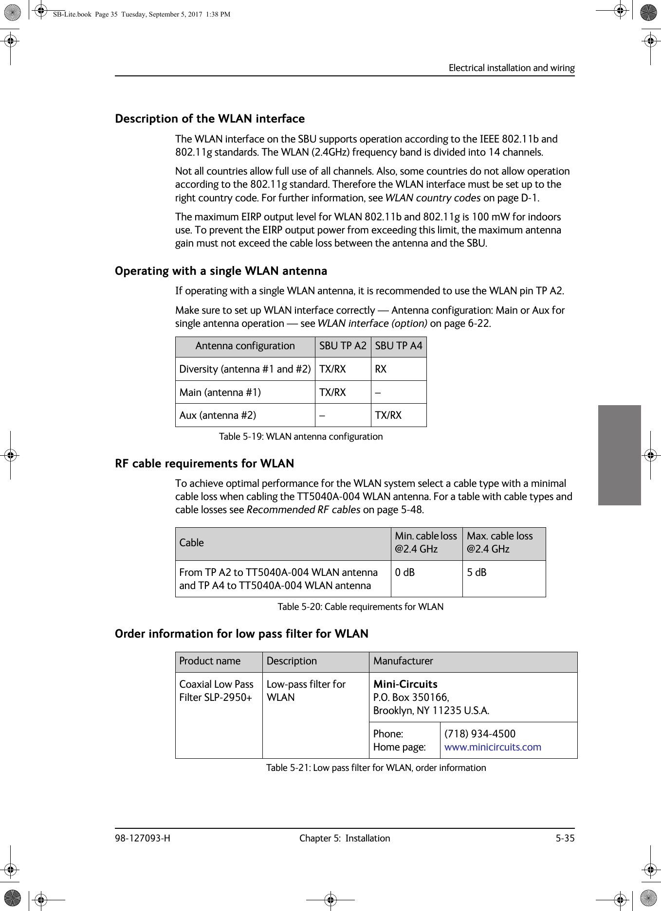 Electrical installation and wiring98-127093-H Chapter 5:  Installation 5-355555Description of the WLAN interfaceThe WLAN interface on the SBU supports operation according to the IEEE 802.11b and 802.11g standards. The WLAN (2.4GHz) frequency band is divided into 14 channels.Not all countries allow full use of all channels. Also, some countries do not allow operation according to the 802.11g standard. Therefore the WLAN interface must be set up to the right country code. For further information, see WLAN country codes on page  D-1.The maximum EIRP output level for WLAN 802.11b and 802.11g is 100  mW for indoors use. To prevent the EIRP output power from exceeding this limit, the maximum antenna gain must not exceed the cable loss between the antenna and the SBU.Operating with a single WLAN antennaIf operating with a single WLAN antenna, it is recommended to use the WLAN pin TP A2. Make sure to set up WLAN interface correctly — Antenna configuration: Main or Aux for single antenna operation — see WLAN interface (option) on page  6-22.Table 5-19:  WLAN antenna configurationAntenna configuration SBU TP  A2 SBU TP  A4Diversity (antenna #1 and #2) TX/RX RXMain (antenna #1) TX/RX –Aux (antenna #2) – TX/RXRF cable requirements for WLANTo achieve optimal performance for the WLAN system select a cable type with a minimal cable loss when cabling the TT5040A-004 WLAN antenna. For a table with cable types and cable losses see Recommended RF cables on page  5-48.Order information for low pass filter for WLANCable Min. cable loss @2.4 GHzMax. cable loss @2.4 GHzFrom TP A2 to TT5040A-004 WLAN antenna and TP A4 to TT5040A-004 WLAN antenna0 dB 5 dBTable 5-20:  Cable requirements for WLANProduct name Description ManufacturerCoaxial Low Pass Filter SLP-2950+Low-pass filter for WLANMini-Circuits P.O. Box 350166,  Brooklyn, NY 11235 U.S.A.Phone:  Home page: (718) 934-4500 www.minicircuits.comTable 5-21:  Low pass filter for WLAN, order informationSB-Lite.book  Page 35  Tuesday, September 5, 2017  1:38 PM