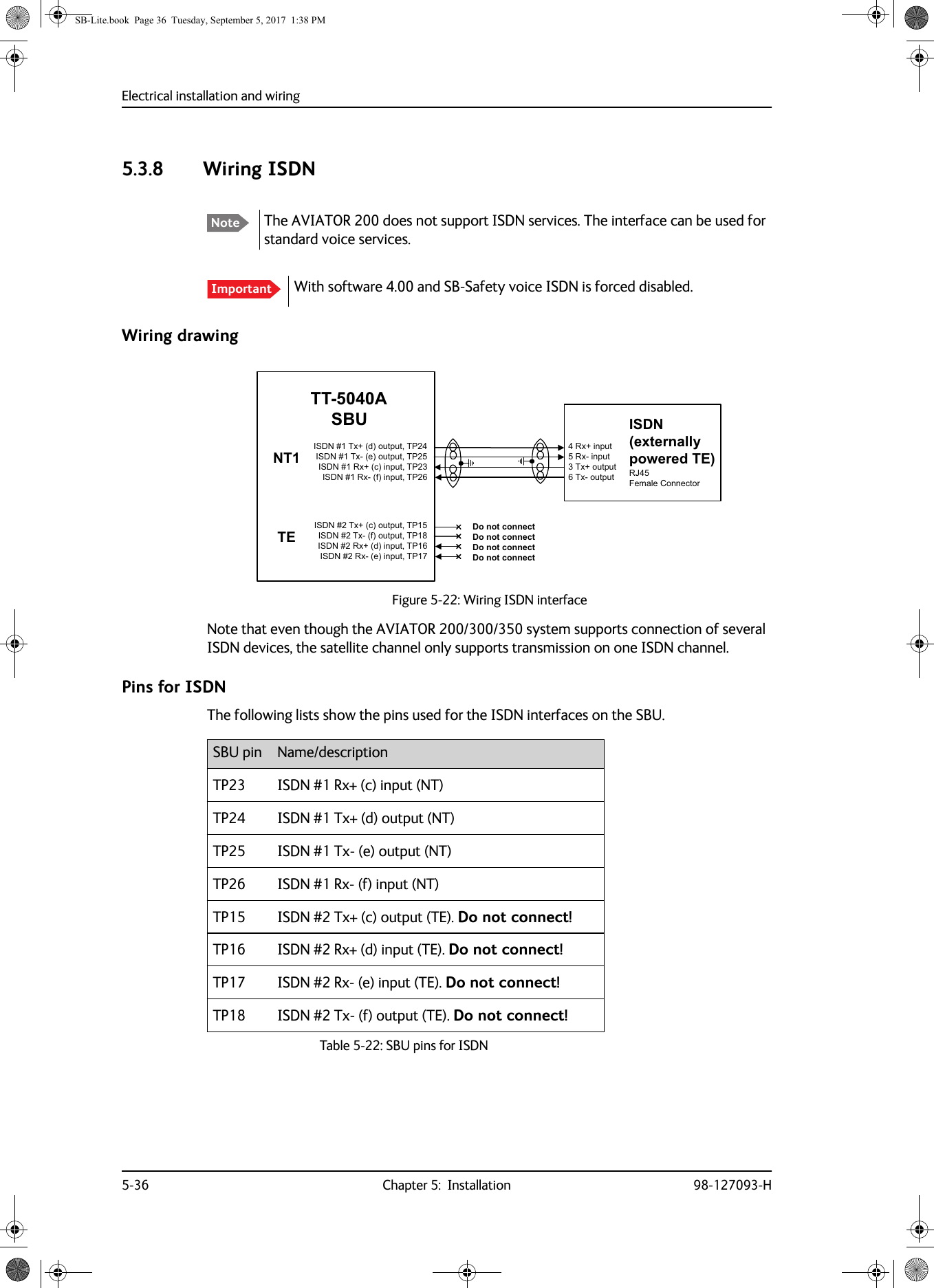 Electrical installation and wiring5-36 Chapter 5:  Installation 98-127093-H5.3.8 Wiring ISDN Wiring drawingNote that even though the AVIATOR  200/300/350 system supports connection of several ISDN devices, the satellite channel only supports transmission on one ISDN channel.Pins for ISDNThe following lists show the pins used for the ISDN interfaces on the SBU.Note The AVIATOR 200 does not support ISDN services. The interface can be used for standard voice services.Important With software 4.00 and SB-Safety voice ISDN is forced disabled.Figure 5-22:  Wiring ISDN interface,6&apos;1H[WHUQDOO\SRZHUHG7(5-)HPDOH&amp;RQQHFWRU,6&apos;17[GRXWSXW73,6&apos;17[HRXWSXW73,6&apos;15[FLQSXW73,6&apos;15[ILQSXW7377$6%8175[LQSXW5[LQSXW7[RXWSXW7[RXWSXW,6&apos;17[FRXWSXW73,6&apos;17[IRXWSXW73,6&apos;15[GLQSXW73,6&apos;15[HLQSXW737(&apos;RQRWFRQQHFW&apos;RQRWFRQQHFW&apos;RQRWFRQQHFW&apos;RQRWFRQQHFWSBU pin Name/descriptionTP23 ISDN #1 Rx+ (c) input (NT)TP24 ISDN #1 Tx+ (d) output (NT)TP25 ISDN #1 Tx- (e) output (NT)TP26 ISDN #1 Rx- (f) input (NT)TP15 ISDN #2 Tx+ (c) output (TE). Do not connect!TP16 ISDN #2 Rx+ (d) input (TE). Do not connect!TP17 ISDN #2 Rx- (e) input (TE). Do not connect!TP18 ISDN #2 Tx- (f) output (TE). Do not connect!Table 5-22:  SBU pins for ISDN SB-Lite.book  Page 36  Tuesday, September 5, 2017  1:38 PM