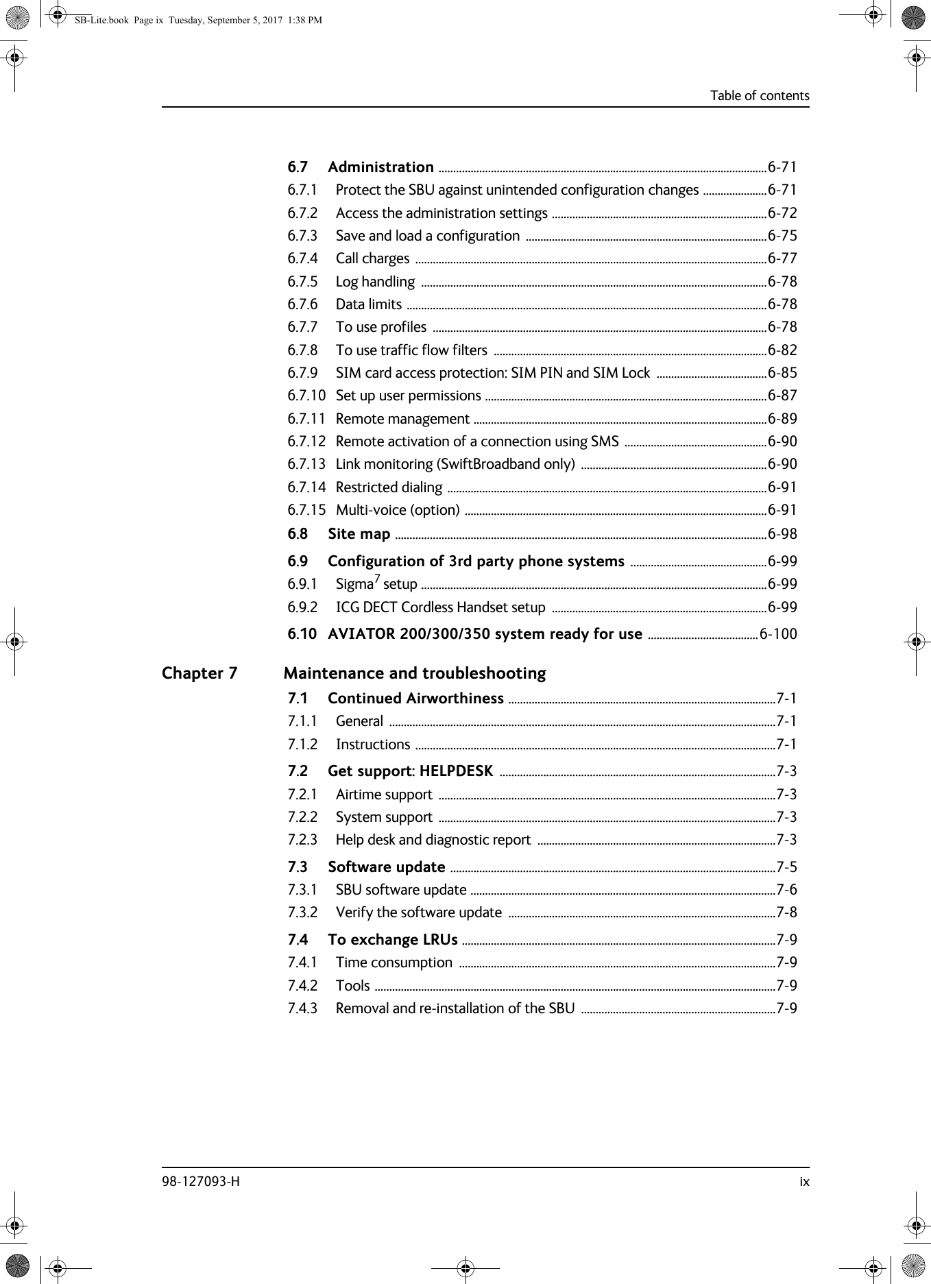 Table of contents98-127093-H ix6.7 Administration .................................................................................................................6-716.7.1 Protect the SBU against unintended configuration changes ......................6-716.7.2 Access the administration settings ..........................................................................6-726.7.3 Save and load a configuration  ...................................................................................6-756.7.4 Call charges  .........................................................................................................................6-776.7.5 Log handling  .......................................................................................................................6-786.7.6 Data limits ............................................................................................................................6-786.7.7 To use profiles  ...................................................................................................................6-786.7.8 To use traffic flow filters  ..............................................................................................6-826.7.9 SIM card access protection: SIM PIN and SIM Lock  ......................................6-856.7.10 Set up user permissions .................................................................................................6-876.7.11 Remote management .....................................................................................................6-896.7.12 Remote activation of a connection using SMS .................................................6-906.7.13 Link monitoring (SwiftBroadband only) ................................................................6-906.7.14 Restricted dialing ..............................................................................................................6-916.7.15 Multi-voice (option) ........................................................................................................6-916.8 Site map ................................................................................................................................6-986.9 Configuration of 3rd party phone systems ...............................................6-996.9.1 Sigma7 setup .......................................................................................................................6-996.9.2 ICG DECT Cordless Handset setup  ..........................................................................6-996.10 AVIATOR  200/300/350 system ready for use ......................................6-100Chapter 7 Maintenance and troubleshooting7.1 Continued Airworthiness ............................................................................................7-17.1.1 General .....................................................................................................................................7-17.1.2 Instructions ............................................................................................................................7-17.2 Get support: HELPDESK ...............................................................................................7-37.2.1 Airtime support  ....................................................................................................................7-37.2.2 System support  ....................................................................................................................7-37.2.3 Help desk and diagnostic report  ..................................................................................7-37.3 Software update ................................................................................................................7-57.3.1 SBU software update .........................................................................................................7-67.3.2 Verify the software update  ............................................................................................7-87.4 To exchange LRUs ............................................................................................................7-97.4.1 Time consumption  .............................................................................................................7-97.4.2 Tools ..........................................................................................................................................7-97.4.3 Removal and re-installation of the SBU  ...................................................................7-9SB-Lite.book  Page ix  Tuesday, September 5, 2017  1:38 PM