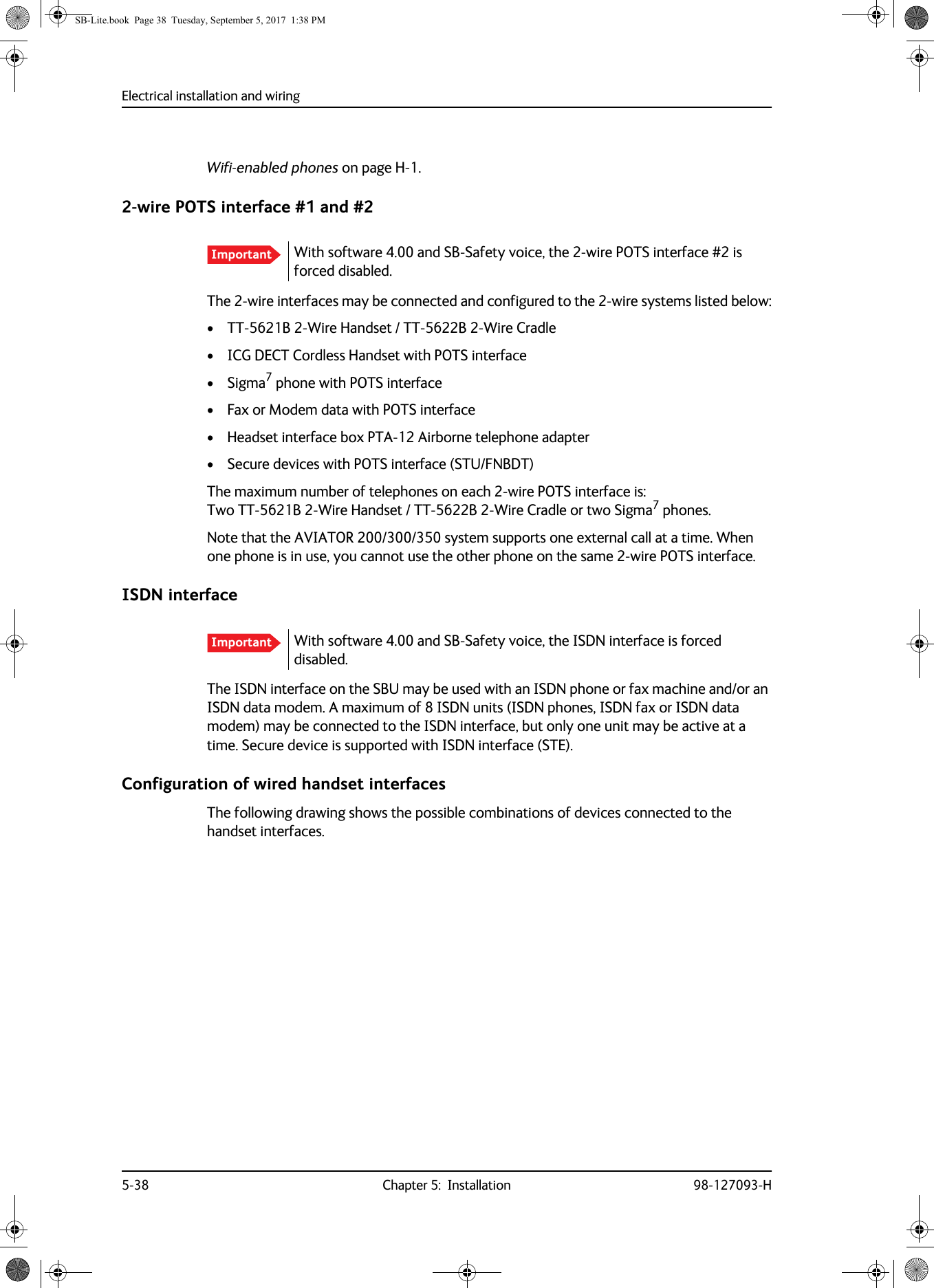 Electrical installation and wiring5-38 Chapter 5:  Installation 98-127093-HWifi-enabled phones on page  H-1.2-wire POTS interface #1 and #2The 2-wire interfaces may be connected and configured to the 2-wire systems listed below:• TT-5621B 2-Wire Handset / TT-5622B 2-Wire Cradle• ICG DECT Cordless Handset with POTS interface• Sigma7 phone with POTS interface• Fax or Modem data with POTS interface• Headset interface box PTA-12 Airborne telephone adapter• Secure devices with POTS interface (STU/FNBDT)The maximum number of telephones on each 2-wire POTS interface is:  Two TT-5621B 2-Wire Handset / TT-5622B 2-Wire Cradle or two Sigma7 phones.Note that the AVIATOR  200/300/350 system supports one external call at a time. When one phone is in use, you cannot use the other phone on the same 2-wire POTS interface.ISDN interfaceThe ISDN interface on the SBU may be used with an ISDN phone or fax machine and/or an ISDN data modem. A maximum of 8 ISDN units (ISDN phones, ISDN fax or ISDN data modem) may be connected to the ISDN interface, but only one unit may be active at a time. Secure device is supported with ISDN interface (STE).Configuration of wired handset interfacesThe following drawing shows the possible combinations of devices connected to the handset interfaces.Important With software 4.00 and SB-Safety voice, the 2-wire POTS interface #2 is forced disabled.Important With software 4.00 and SB-Safety voice, the ISDN interface is forced disabled.SB-Lite.book  Page 38  Tuesday, September 5, 2017  1:38 PM