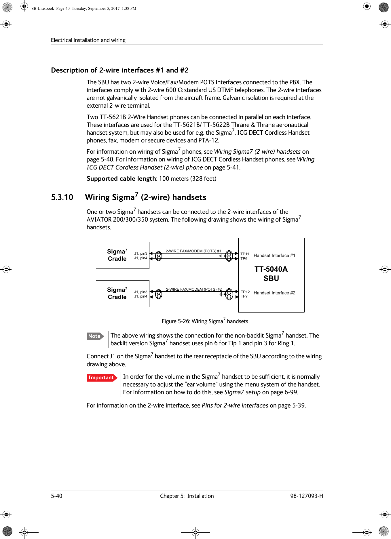 Electrical installation and wiring5-40 Chapter 5:  Installation 98-127093-HDescription of 2-wire interfaces #1 and #2The SBU has two 2-wire Voice/Fax/Modem POTS interfaces connected to the PBX. The interfaces comply with 2-wire 600  standard US DTMF telephones. The 2-wire interfaces are not galvanically isolated from the aircraft frame. Galvanic isolation is required at the external 2-wire terminal.Two TT-5621B 2-Wire Handset phones can be connected in parallel on each interface. These interfaces are used for the TT-5621B/ TT-5622B Thrane &amp; Thrane aeronautical handset system, but may also be used for e.g. the Sigma7, ICG DECT Cordless Handset phones, fax, modem or secure devices and PTA-12.For information on wiring of Sigma7 phones, see Wiring Sigma7 (2-wire) handsets on page  5-40. For information on wiring of ICG DECT Cordless Handset phones, see Wiring ICG DECT Cordless Handset (2-wire) phone on page  5-41.Supported cable length: 100 meters (328 feet)5.3.10 Wiring Sigma7 (2-wire) handsetsOne or two Sigma7 handsets can be connected to the 2-wire interfaces of the AVIATOR  200/300/350 system. The following drawing shows the wiring of Sigma7 handsets.Figure 5-26:  Wiring Sigma7 handsetsThe above wiring shows the connection for the non-backlit Sigma7 handset. The backlit version Sigma7 handset uses pin 6 for Tip 1 and pin 3 for Ring 1.Connect J1 on the Sigma7 handset to the rear receptacle of the SBU according to the wiring drawing above.In order for the volume in the Sigma7 handset to be sufficient, it is normally necessary to adjust the “ear volume” using the menu system of the handset. For information on how to do this, see Sigma7 setup on page  6-99.For information on the 2-wire interface, see Pins for 2-wire interfaces on page  5-39.NoteImportant:,5()$;02&apos;(032766LJPD&amp;UDGOH:,5()$;02&apos;(0327677$6%873737373-SLQ-SLQ6LJPD&amp;UDGOH-SLQ-SLQ+DQGVHW,QWHUIDFH+DQGVHW,QWHUIDFHSB-Lite.book  Page 40  Tuesday, September 5, 2017  1:38 PM