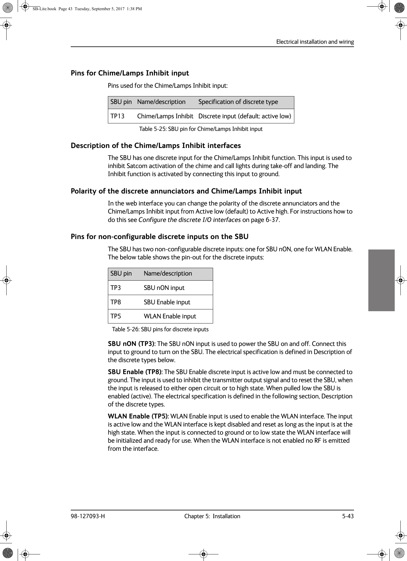 Electrical installation and wiring98-127093-H Chapter 5:  Installation 5-435555Pins for Chime/Lamps Inhibit inputPins used for the Chime/Lamps Inhibit input:Description of the Chime/Lamps Inhibit interfacesThe SBU has one discrete input for the Chime/Lamps Inhibit function. This input is used to inhibit Satcom activation of the chime and call lights during take-off and landing. The Inhibit function is activated by connecting this input to ground. Polarity of the discrete annunciators and Chime/Lamps Inhibit inputIn the web interface you can change the polarity of the discrete annunciators and the Chime/Lamps Inhibit input from Active low (default) to Active high. For instructions how to do this see Configure the discrete I/O interfaces on page  6-37.Pins for non-configurable discrete inputs on the SBUThe SBU has two non-configurable discrete inputs: one for SBU nON, one for WLAN Enable. The below table shows the pin-out for the discrete inputs:SBU nON (TP3): The SBU nON input is used to power the SBU on and off. Connect this input to ground to turn on the SBU. The electrical specification is defined in Description of the discrete types below.SBU Enable (TP8): The SBU Enable discrete input is active low and must be connected to ground. The input is used to inhibit the transmitter output signal and to reset the SBU, when the input is released to either open circuit or to high state. When pulled low the SBU is enabled (active). The electrical specification is defined in the following section, Description of the discrete types.WLAN Enable (TP5): WLAN Enable input is used to enable the WLAN interface. The input is active low and the WLAN interface is kept disabled and reset as long as the input is at the high state. When the input is connected to ground or to low state the WLAN interface will be initialized and ready for use. When the WLAN interface is not enabled no RF is emitted from the interface.SBU pin Name/description Specification of discrete typeTP13 Chime/Lamps Inhibit Discrete input (default: active low)Table 5-25:  SBU pin for Chime/Lamps Inhibit inputSBU pin Name/descriptionTP3 SBU nON inputTP8 SBU Enable inputTP5 WLAN Enable inputTable 5-26:  SBU pins for discrete inputsSB-Lite.book  Page 43  Tuesday, September 5, 2017  1:38 PM