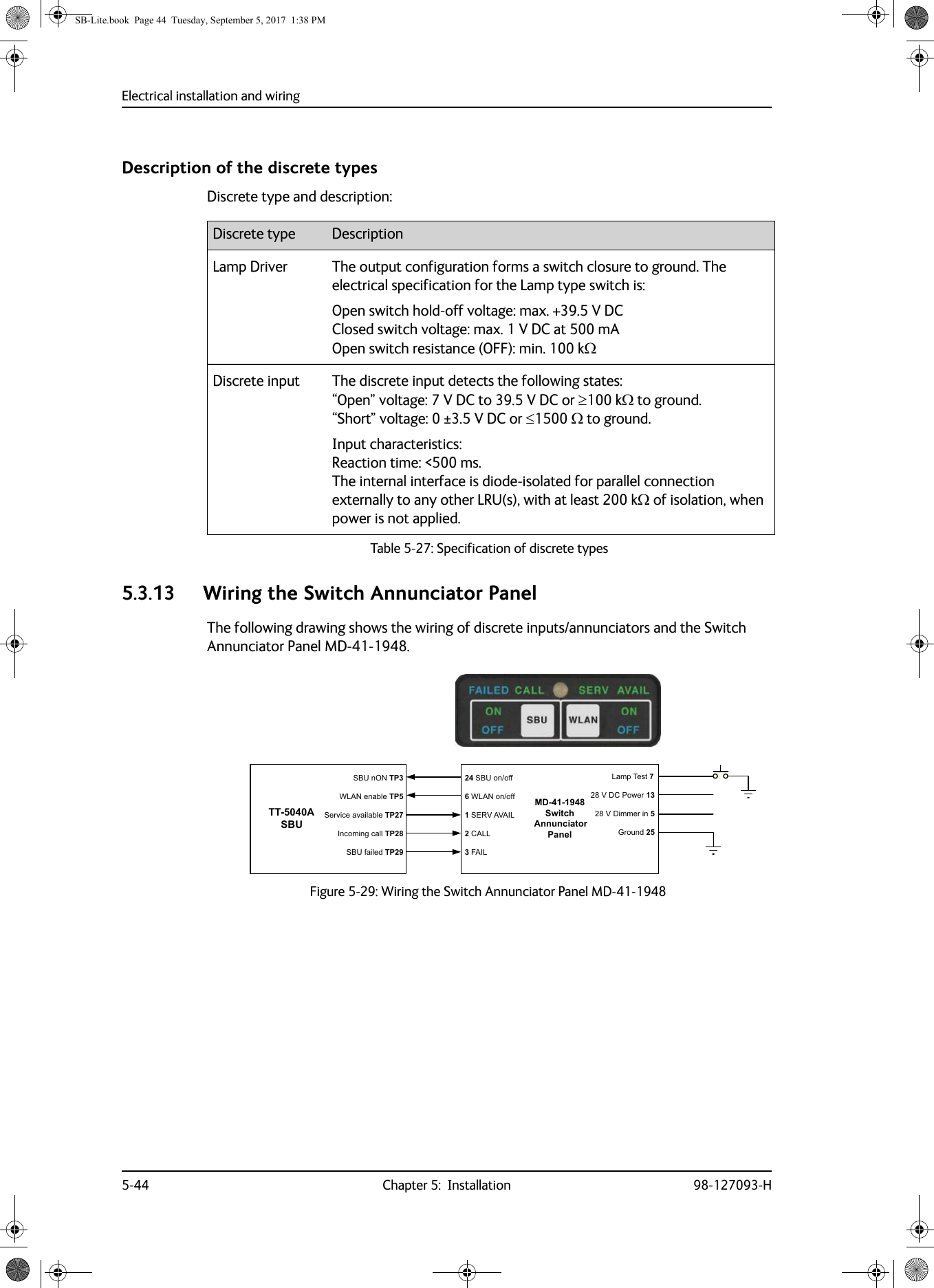 Electrical installation and wiring5-44 Chapter 5:  Installation 98-127093-HDescription of the discrete typesDiscrete type and description:5.3.13 Wiring the Switch Annunciator PanelThe following drawing shows the wiring of discrete inputs/annunciators and the Switch Annunciator Panel MD-41-1948.Figure 5-29:  Wiring the Switch Annunciator Panel MD-41-1948Discrete type DescriptionLamp Driver The output configuration forms a switch closure to ground. The electrical specification for the Lamp type switch is:Open switch hold-off voltage: max. +39.5 V DC Closed switch voltage: max. 1 V  DC at 500 mA Open switch resistance (OFF): min. 100 kDiscrete input The discrete input detects the following states: “Open” voltage: 7 V  DC to 39.5 V DC or 100 k to ground.  “Short” voltage: 0 ±3.5 V DC or 1500   to ground.Input characteristics: Reaction time: &lt;500 ms.  The internal interface is diode-isolated for parallel connection externally to any other LRU(s), with at least 200 k of isolation, when power is not applied.Table 5-27:  Specification of discrete types 77$6%86%8Q2173:/$1HQDEOH736HUYLFHDYDLODEOH73,QFRPLQJFDOO736%8IDLOHG730&apos;6ZLWFK$QQXQFLDWRU3DQHO6%8RQRII:/$1RQRII6(59$9$,/&amp;$//)$,//DPS7HVW9&apos;&amp;3RZHU9&apos;LPPHULQ*URXQGSB-Lite.book  Page 44  Tuesday, September 5, 2017  1:38 PM