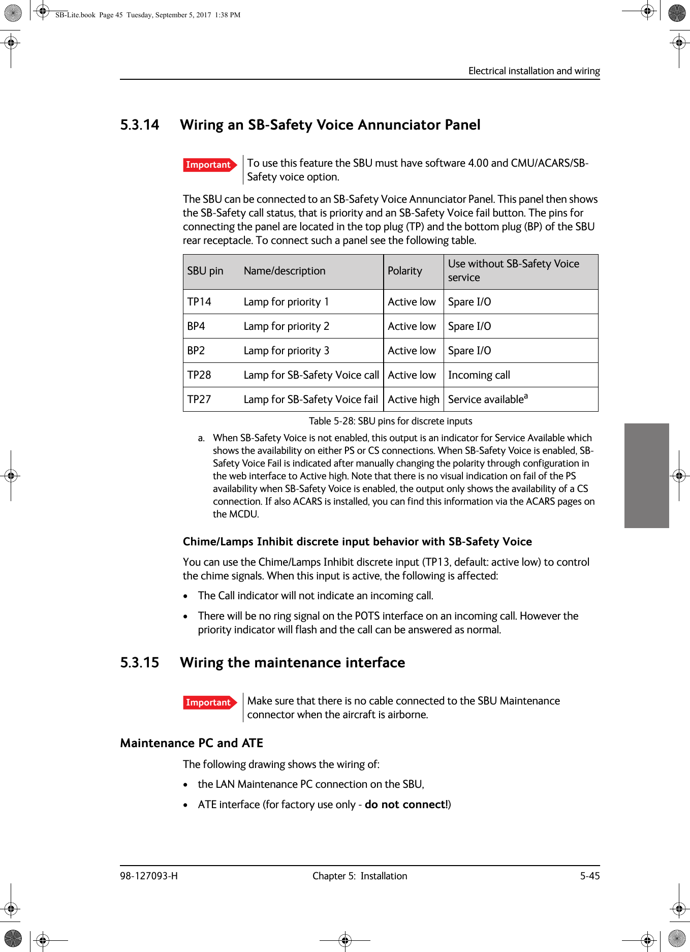 Electrical installation and wiring98-127093-H Chapter 5:  Installation 5-4555555.3.14 Wiring an SB-Safety Voice Annunciator PanelThe SBU can be connected to an SB-Safety Voice Annunciator Panel. This panel then shows the SB-Safety call status, that is priority and an SB-Safety Voice fail button. The pins for connecting the panel are located in the top plug (TP) and the bottom plug (BP) of the SBU rear receptacle. To connect such a panel see the following table.Table 5-28:  SBU pins for discrete inputsTP14 Lamp for priority 1 Active low Spare I/OBP4 Lamp for priority 2 Active low Spare I/OBP2 Lamp for priority 3 Active low Spare I/OTP28 Lamp for SB-Safety Voice call Active low Incoming callTP27 Lamp for SB-Safety Voice fail Active high Service availableaa. When SB-Safety Voice is not enabled, this output is an indicator for Service Available which shows the availability on either PS or CS connections. When SB-Safety Voice is enabled, SB-Safety Voice Fail is indicated after manually changing the polarity through configuration in the web interface to Active high. Note that there is no visual indication on fail of the PS availability when SB-Safety Voice is enabled, the output only shows the availability of a CS connection. If also ACARS is installed, you can find this information via the ACARS pages on the MCDU.Chime/Lamps Inhibit discrete input behavior with SB-Safety VoiceYou can use the Chime/Lamps Inhibit discrete input (TP13, default: active low) to control the chime signals. When this input is active, the following is affected:• The Call indicator will not indicate an incoming call.• There will be no ring signal on the POTS interface on an incoming call. However the priority indicator will flash and the call can be answered as normal.5.3.15 Wiring the maintenance interfaceMaintenance PC and ATE The following drawing shows the wiring of:• the LAN Maintenance PC connection on the SBU,• ATE interface (for factory use only - do not connect!)Important To use this feature the SBU must have software 4.00 and CMU/ACARS/SB-Safety voice option.SBU pin Name/description Polarity Use without SB-Safety Voice serviceImportant Make sure that there is no cable connected to the SBU Maintenance connector when the aircraft is airborne.SB-Lite.book  Page 45  Tuesday, September 5, 2017  1:38 PM