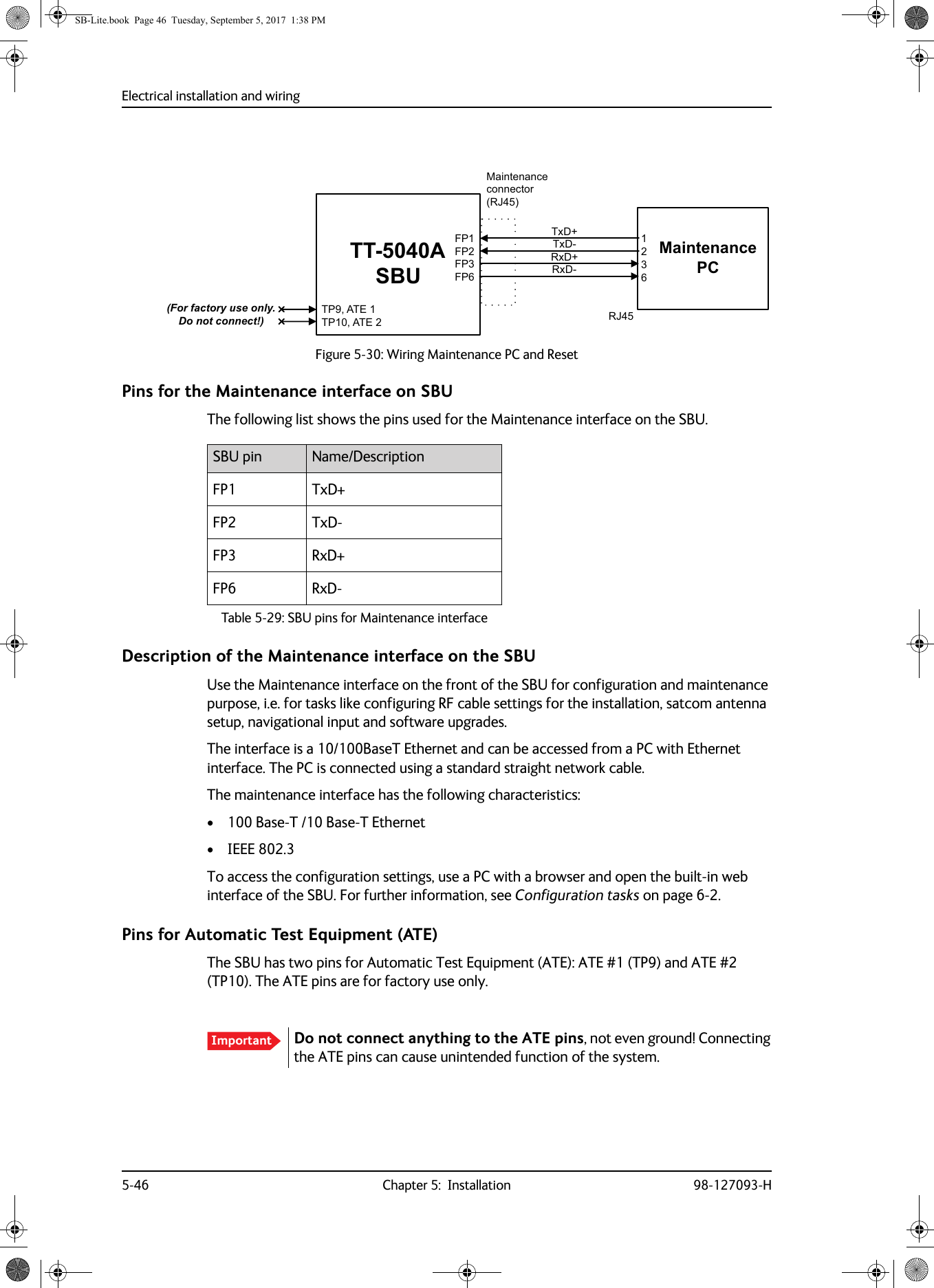 Electrical installation and wiring5-46 Chapter 5:  Installation 98-127093-HPins for the Maintenance interface on SBUThe following list shows the pins used for the Maintenance interface on the SBU.Description of the Maintenance interface on the SBUUse the Maintenance interface on the front of the SBU for configuration and maintenance purpose, i.e. for tasks like configuring RF cable settings for the installation, satcom antenna setup, navigational input and software upgrades. The interface is a 10/100BaseT Ethernet and can be accessed from a PC with Ethernet interface. The PC is connected using a standard straight network cable.The maintenance interface has the following characteristics:• 100 Base-T /10 Base-T Ethernet• IEEE 802.3To access the configuration settings, use a PC with a browser and open the built-in web interface of the SBU. For further information, see Configuration tasks on page  6-2.Pins for Automatic Test Equipment (ATE)The SBU has two pins for Automatic Test Equipment (ATE): ATE #1 (TP9) and ATE #2 (TP10). The ATE pins are for factory use only.Figure 5-30:  Wiring Maintenance PC and Reset77$6%873$7(73$7()3)3)3)30DLQWHQDQFH3&amp;0DLQWHQDQFHFRQQHFWRU5-5[&apos;5[&apos;7[&apos;7[&apos;5-)RUIDFWRU\XVHRQO\&apos;RQRWFRQQHFWSBU pin Name/DescriptionFP1 TxD+FP2 TxD-FP3 RxD+FP6 RxD-Table 5-29:  SBU pins for Maintenance interfaceImportant Do not connect anything to the ATE pins, not even ground! Connecting the ATE pins can cause unintended function of the system. SB-Lite.book  Page 46  Tuesday, September 5, 2017  1:38 PM