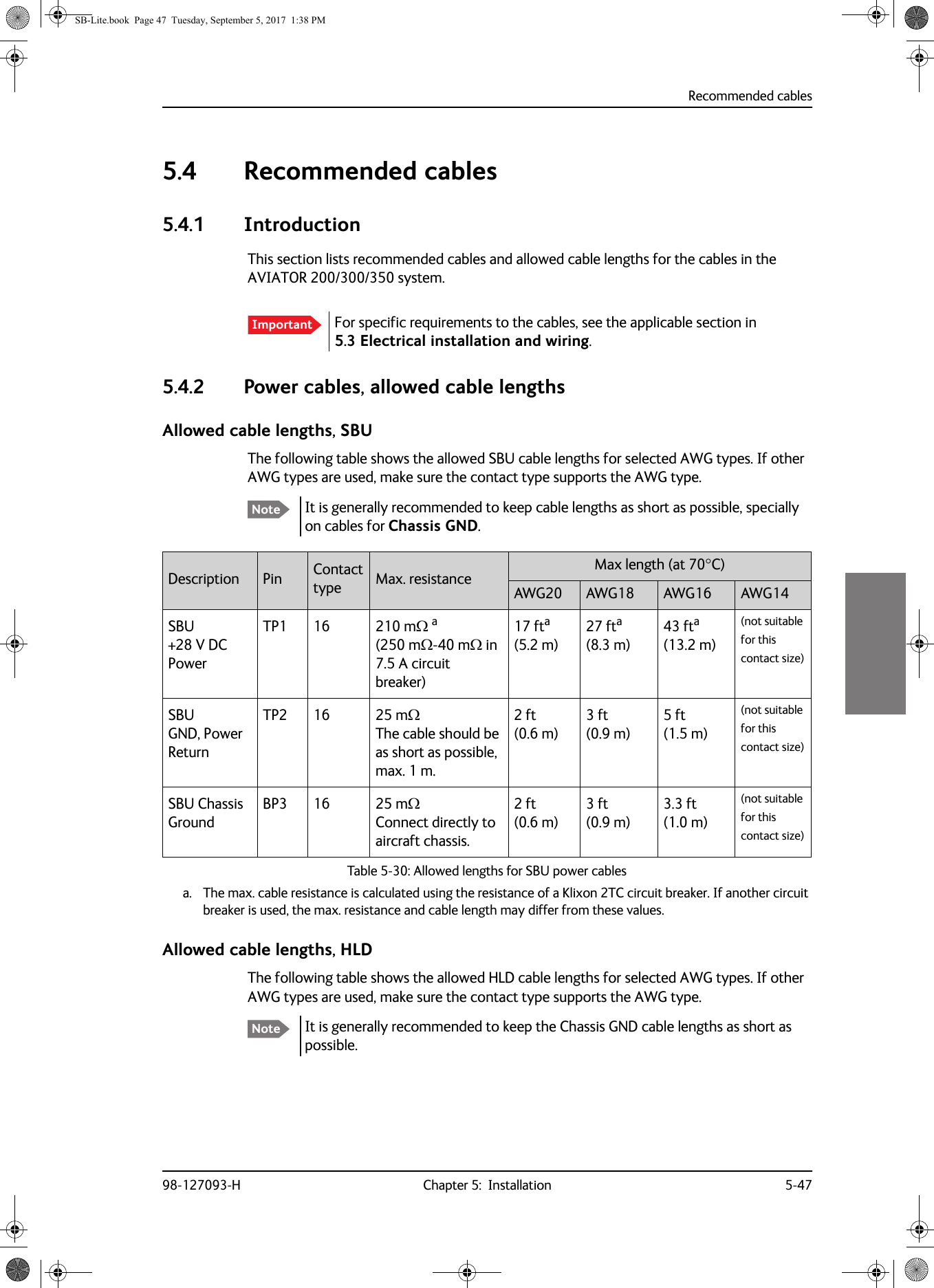 Recommended cables98-127093-H Chapter 5:  Installation 5-4755555.4 Recommended cables5.4.1 IntroductionThis section lists recommended cables and allowed cable lengths for the cables in the AVIATOR  200/300/350 system.5.4.2 Power cables, allowed cable lengthsAllowed cable lengths, SBUThe following table shows the allowed SBU cable lengths for selected AWG types. If other AWG types are used, make sure the contact type supports the AWG type.It is generally recommended to keep cable lengths as short as possible, specially on cables for Chassis GND.Allowed cable lengths, HLDThe following table shows the allowed HLD cable lengths for selected AWG types. If other AWG types are used, make sure the contact type supports the AWG type.It is generally recommended to keep the Chassis GND cable lengths as short as possible.Important For specific requirements to the cables, see the applicable section in 5.3  Electrical installation and wiring.NoteDescription Pin Contact type Max. resistance Max length (at 70C)AWG20 AWG18 AWG16 AWG14SBU +28 V DC PowerTP1 16 210 m a (250 m-40 m in 7.5 A circuit breaker)a. The max. cable resistance is calculated using the resistance of a Klixon 2TC circuit breaker. If another circuit breaker is used, the max. resistance and cable length may differ from these values.17 fta (5.2 m)27 fta (8.3 m)43 fta (13.2 m)(not suitable for this contact size)SBU  GND, Power ReturnTP2 16 25 mThe cable should be as short as possible, max. 1 m.2 ft (0.6 m)3 ft (0.9 m)5 ft (1.5 m)(not suitable for this contact size)SBU Chassis GroundBP3 16 25 m  Connect directly to aircraft chassis.2 ft (0.6 m)3 ft (0.9 m)3.3 ft (1.0 m)(not suitable for this contact size)Table 5-30:  Allowed lengths for SBU power cablesNoteSB-Lite.book  Page 47  Tuesday, September 5, 2017  1:38 PM