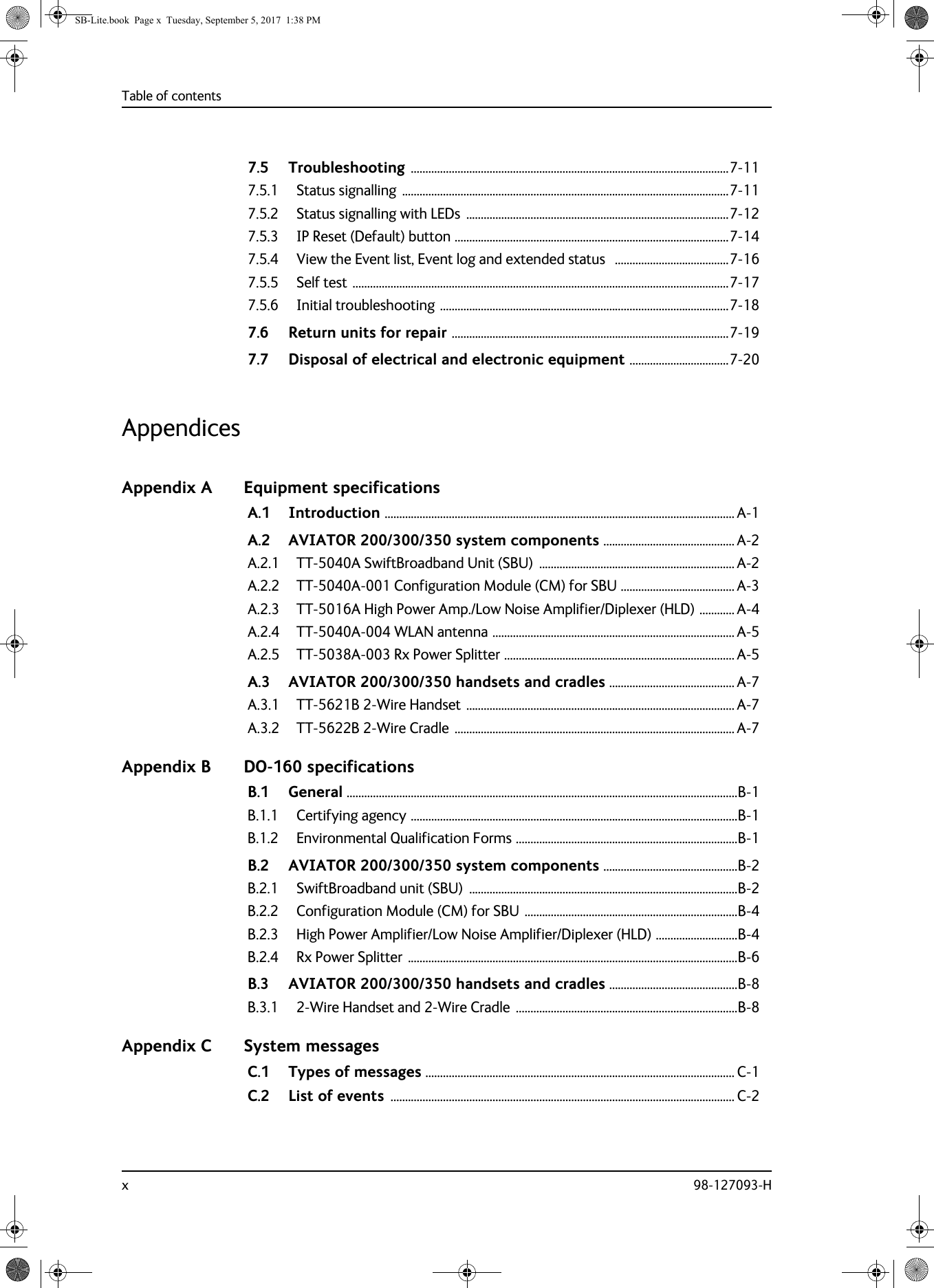 Table of contentsx 98-127093-H7.5 Troubleshooting .............................................................................................................7-117.5.1 Status signalling  ................................................................................................................7-117.5.2 Status signalling with LEDs  ..........................................................................................7-127.5.3 IP Reset (Default) button ..............................................................................................7-147.5.4 View the Event list, Event log and extended status   .......................................7-167.5.5 Self test .................................................................................................................................7-177.5.6 Initial troubleshooting ...................................................................................................7-187.6 Return units for repair ...............................................................................................7-197.7 Disposal of electrical and electronic equipment ..................................7-20AppendicesAppendix A Equipment specificationsA.1 Introduction ........................................................................................................................ A-1A.2 AVIATOR  200/300/350 system components ............................................. A-2A.2.1 TT-5040A SwiftBroadband Unit (SBU)  ................................................................... A-2A.2.2 TT-5040A-001 Configuration Module (CM) for SBU ....................................... A-3A.2.3 TT-5016A High Power Amp./Low Noise Amplifier/Diplexer (HLD) ............ A-4A.2.4 TT-5040A-004 WLAN antenna ................................................................................... A-5A.2.5 TT-5038A-003 Rx Power Splitter ............................................................................... A-5A.3 AVIATOR  200/300/350 handsets and cradles ........................................... A-7A.3.1 TT-5621B 2-Wire Handset ............................................................................................ A-7A.3.2 TT-5622B 2-Wire Cradle ................................................................................................ A-7Appendix B DO-160 specificationsB.1 General ......................................................................................................................................B-1B.1.1 Certifying agency ................................................................................................................B-1B.1.2 Environmental Qualification Forms ............................................................................B-1B.2 AVIATOR  200/300/350 system components ..............................................B-2B.2.1 SwiftBroadband unit (SBU)  ............................................................................................B-2B.2.2 Configuration Module (CM) for SBU .........................................................................B-4B.2.3 High Power Amplifier/Low Noise Amplifier/Diplexer (HLD) ............................B-4B.2.4 Rx Power Splitter .................................................................................................................B-6B.3 AVIATOR  200/300/350 handsets and cradles ............................................B-8B.3.1 2-Wire Handset and 2-Wire Cradle  ............................................................................B-8Appendix C System messagesC.1 Types of messages .......................................................................................................... C-1C.2 List of events ...................................................................................................................... C-2SB-Lite.book  Page x  Tuesday, September 5, 2017  1:38 PM