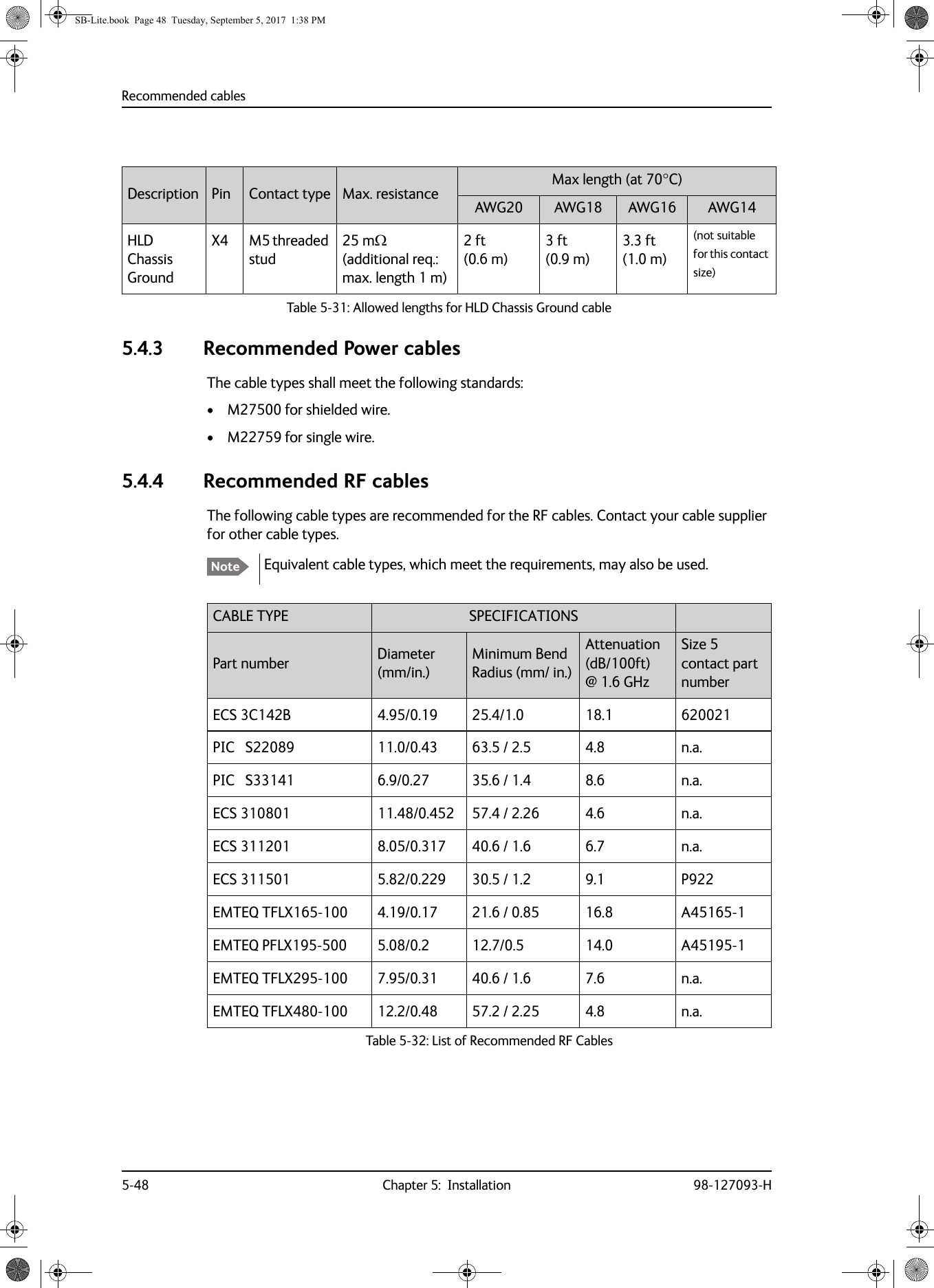 Recommended cables5-48 Chapter 5:  Installation 98-127093-H5.4.3 Recommended Power cablesThe cable types shall meet the following standards:• M27500 for shielded wire.• M22759 for single wire.5.4.4 Recommended RF cablesThe following cable types are recommended for the RF cables. Contact your cable supplier for other cable types.Equivalent cable types, which meet the requirements, may also be used.Description Pin Contact type Max. resistance Max length (at 70C)AWG20 AWG18 AWG16 AWG14HLD Chassis GroundX4 M5 threaded stud25 m  (additional req.: max. length 1 m)2 ft (0.6 m)3 ft (0.9 m)3.3 ft (1.0 m)(not suitable for this contact size)Table 5-31:  Allowed lengths for HLD Chassis Ground cableNoteCABLE TYPE SPECIFICATIONSPart number Diameter (mm/in.)Minimum Bend Radius (mm/ in.)Attenuation  (dB/100ft) @ 1.6 GHzSize 5 contact part numberECS 3C142B 4.95/0.19 25.4/1.0 18.1 620021PIC   S22089 11.0/0.43 63.5 / 2.5 4.8 n.a.PIC   S33141 6.9/0.27 35.6 / 1.4 8.6 n.a.ECS 310801 11.48/0.452 57.4 / 2.26 4.6 n.a.ECS 311201 8.05/0.317 40.6 / 1.6 6.7 n.a.ECS 311501 5.82/0.229 30.5 / 1.2 9.1 P922EMTEQ TFLX165-100 4.19/0.17 21.6 / 0.85 16.8 A45165-1EMTEQ PFLX195-500 5.08/0.2 12.7/0.5 14.0 A45195-1EMTEQ TFLX295-100 7.95/0.31 40.6 / 1.6 7.6 n.a.EMTEQ TFLX480-100 12.2/0.48 57.2 / 2.25 4.8 n.a.Table 5-32:  List of Recommended RF CablesSB-Lite.book  Page 48  Tuesday, September 5, 2017  1:38 PM