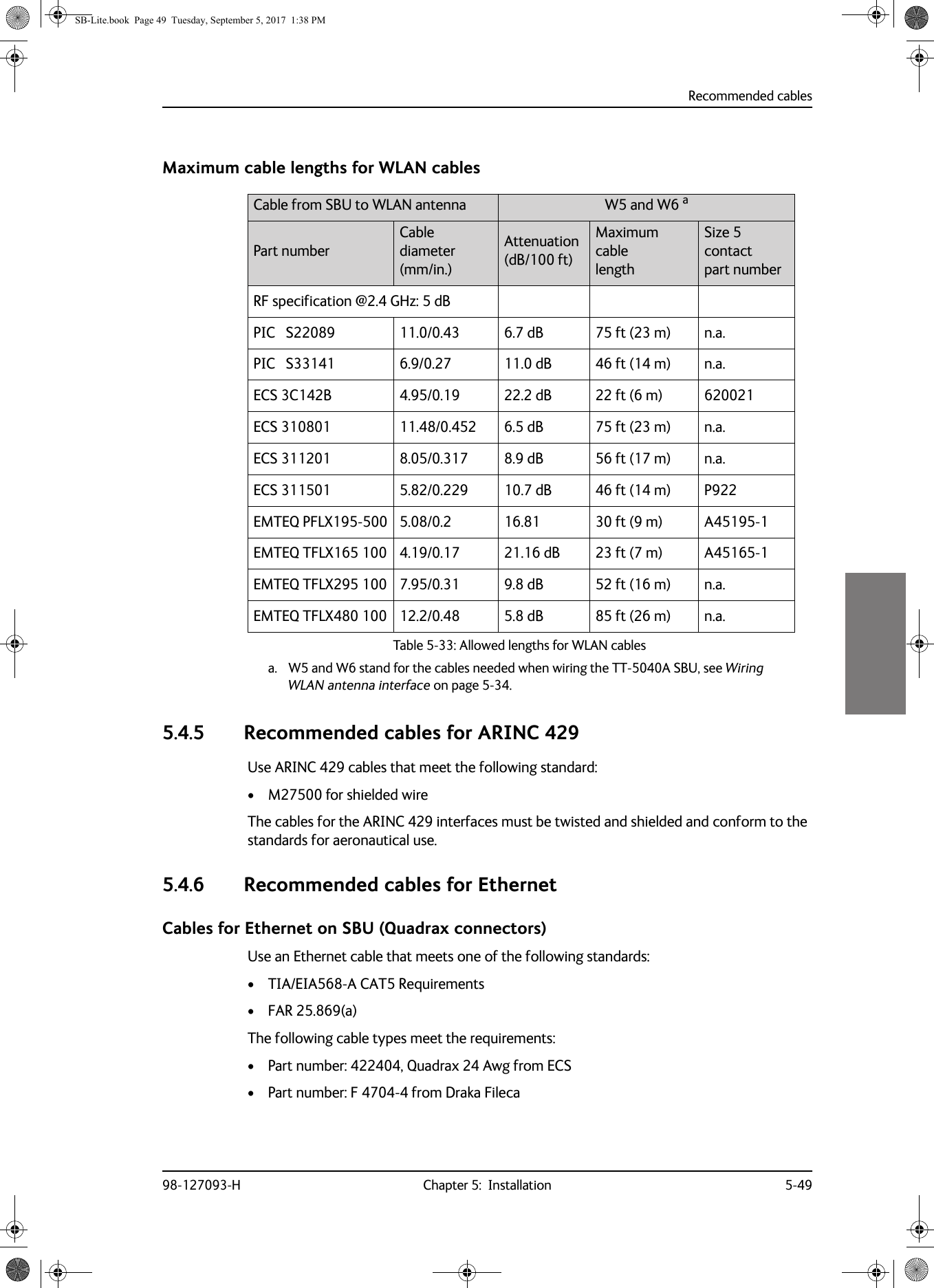 Recommended cables98-127093-H Chapter 5:  Installation 5-495555Maximum cable lengths for WLAN cables5.4.5 Recommended cables for ARINC 429Use ARINC 429 cables that meet the following standard:• M27500 for shielded wireThe cables for the ARINC  429 interfaces must be twisted and shielded and conform to the standards for aeronautical use.5.4.6 Recommended cables for EthernetCables for Ethernet on SBU (Quadrax connectors)Use an Ethernet cable that meets one of the following standards:• TIA/EIA568-A CAT5 Requirements• FAR 25.869(a)The following cable types meet the requirements:• Part number: 422404, Quadrax 24 Awg from ECS• Part number: F 4704-4 from Draka FilecaCable from SBU to WLAN antenna  W5 and W6 aa. W5 and W6 stand for the cables needed when wiring the TT-5040A SBU, see Wiring WLAN antenna interface on page 5-34.Part numberCable diameter (mm/in.)Attenuation (dB/100 ft)Maximum cable lengthSize 5 contact part numberRF specification @2.4  GHz: 5 dBPIC   S22089 11.0/0.43 6.7 dB 75 ft (23 m) n.a.PIC   S33141 6.9/0.27 11.0 dB 46 ft (14 m) n.a.ECS 3C142B 4.95/0.19 22.2 dB 22 ft (6 m) 620021ECS 310801 11.48/0.452 6.5 dB 75 ft (23 m) n.a.ECS 311201 8.05/0.317 8.9 dB 56 ft (17 m) n.a.ECS 311501 5.82/0.229 10.7 dB 46 ft (14 m) P922EMTEQ PFLX195-500 5.08/0.2 16.81 30 ft (9 m) A45195-1EMTEQ TFLX165 100 4.19/0.17 21.16 dB 23 ft (7 m) A45165-1EMTEQ TFLX295 100 7.95/0.31 9.8 dB 52 ft (16 m) n.a.EMTEQ TFLX480 100 12.2/0.48 5.8 dB 85 ft (26 m) n.a.Table 5-33:  Allowed lengths for WLAN cables SB-Lite.book  Page 49  Tuesday, September 5, 2017  1:38 PM