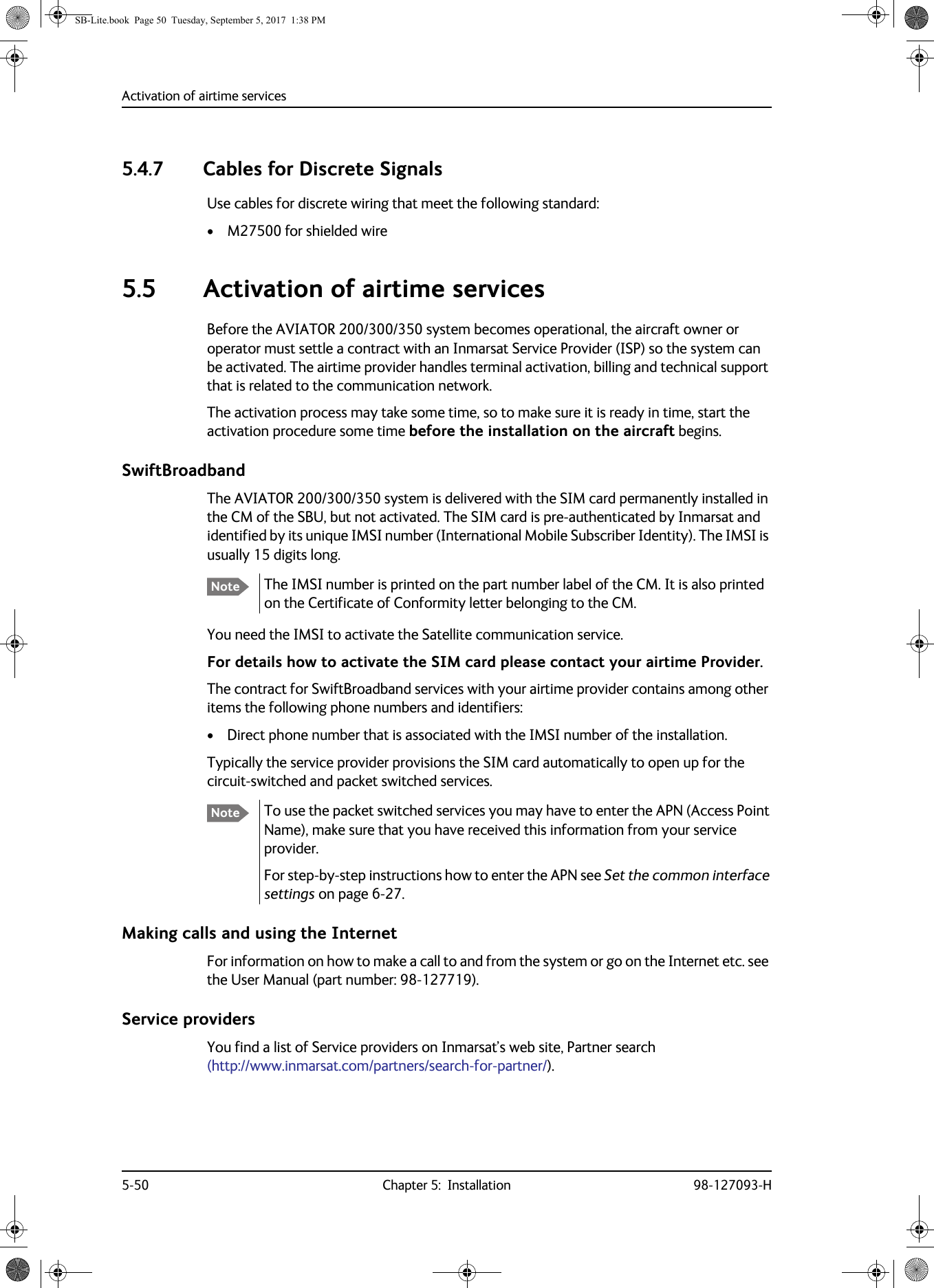 Activation of airtime services5-50 Chapter 5:  Installation 98-127093-H5.4.7 Cables for Discrete SignalsUse cables for discrete wiring that meet the following standard:• M27500 for shielded wire5.5 Activation of airtime servicesBefore the AVIATOR  200/300/350 system becomes operational, the aircraft owner or operator must settle a contract with an Inmarsat Service Provider (ISP) so the system can be activated. The airtime provider handles terminal activation, billing and technical support that is related to the communication network.The activation process may take some time, so to make sure it is ready in time, start the activation procedure some time before the installation on the aircraft begins.SwiftBroadbandThe AVIATOR 200/300/350 system is delivered with the SIM card permanently installed in the CM of the SBU, but not activated. The SIM card is pre-authenticated by Inmarsat and identified by its unique IMSI number (International Mobile Subscriber Identity). The IMSI is usually 15 digits long.The IMSI number is printed on the part number label of the CM. It is also printed on the Certificate of Conformity letter belonging to the CM.You need the IMSI to activate the Satellite communication service.For details how to activate the SIM card please contact your airtime Provider. The contract for SwiftBroadband services with your airtime provider contains among other items the following phone numbers and identifiers:• Direct phone number that is associated with the IMSI number of the installation.Typically the service provider provisions the SIM card automatically to open up for the circuit-switched and packet switched services.To use the packet switched services you may have to enter the APN (Access Point Name), make sure that you have received this information from your service provider.For step-by-step instructions how to enter the APN see Set the common interface settings on page  6-27.Making calls and using the InternetFor information on how to make a call to and from the system or go on the Internet etc. see the User Manual (part number: 98-127719).Service providersYou find a list of Service providers on Inmarsat’s web site, Partner search (http://www.inmarsat.com/partners/search-for-partner/).NoteNoteSB-Lite.book  Page 50  Tuesday, September 5, 2017  1:38 PM