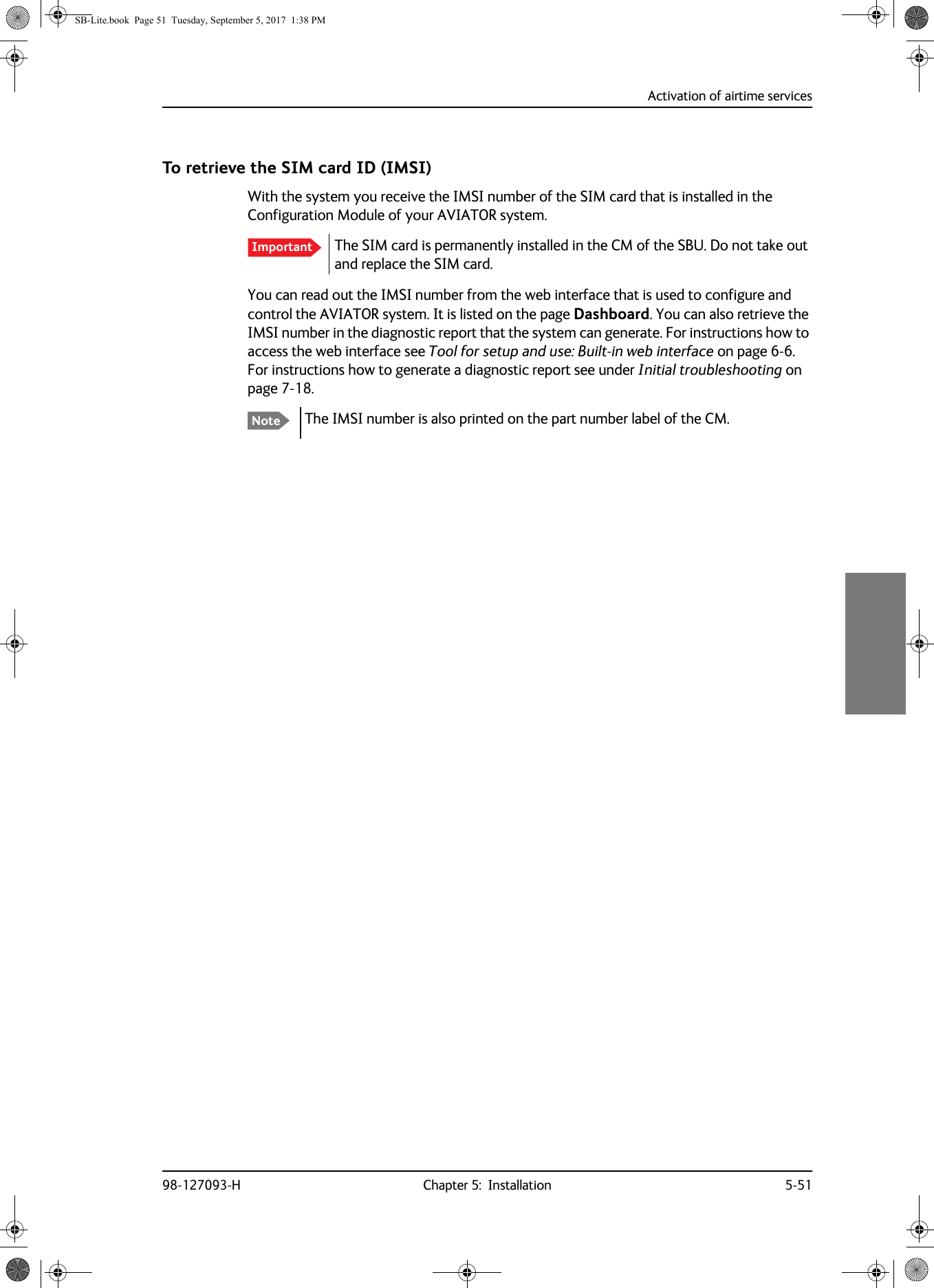 Activation of airtime services98-127093-H Chapter 5:  Installation 5-515555To retrieve the SIM card ID (IMSI)With the system you receive the IMSI number of the SIM card that is installed in the Configuration Module of your AVIATOR system.The SIM card is permanently installed in the CM of the SBU. Do not take out and replace the SIM card.You can read out the IMSI number from the web interface that is used to configure and control the AVIATOR system. It is listed on the page Dashboard. You can also retrieve the IMSI number in the diagnostic report that the system can generate. For instructions how to access the web interface see Tool for setup and use: Built-in web interface on page  6-6. For instructions how to generate a diagnostic report see under Initial troubleshooting on page  7-18.The IMSI number is also printed on the part number label of the CM.ImportantNoteSB-Lite.book  Page 51  Tuesday, September 5, 2017  1:38 PM