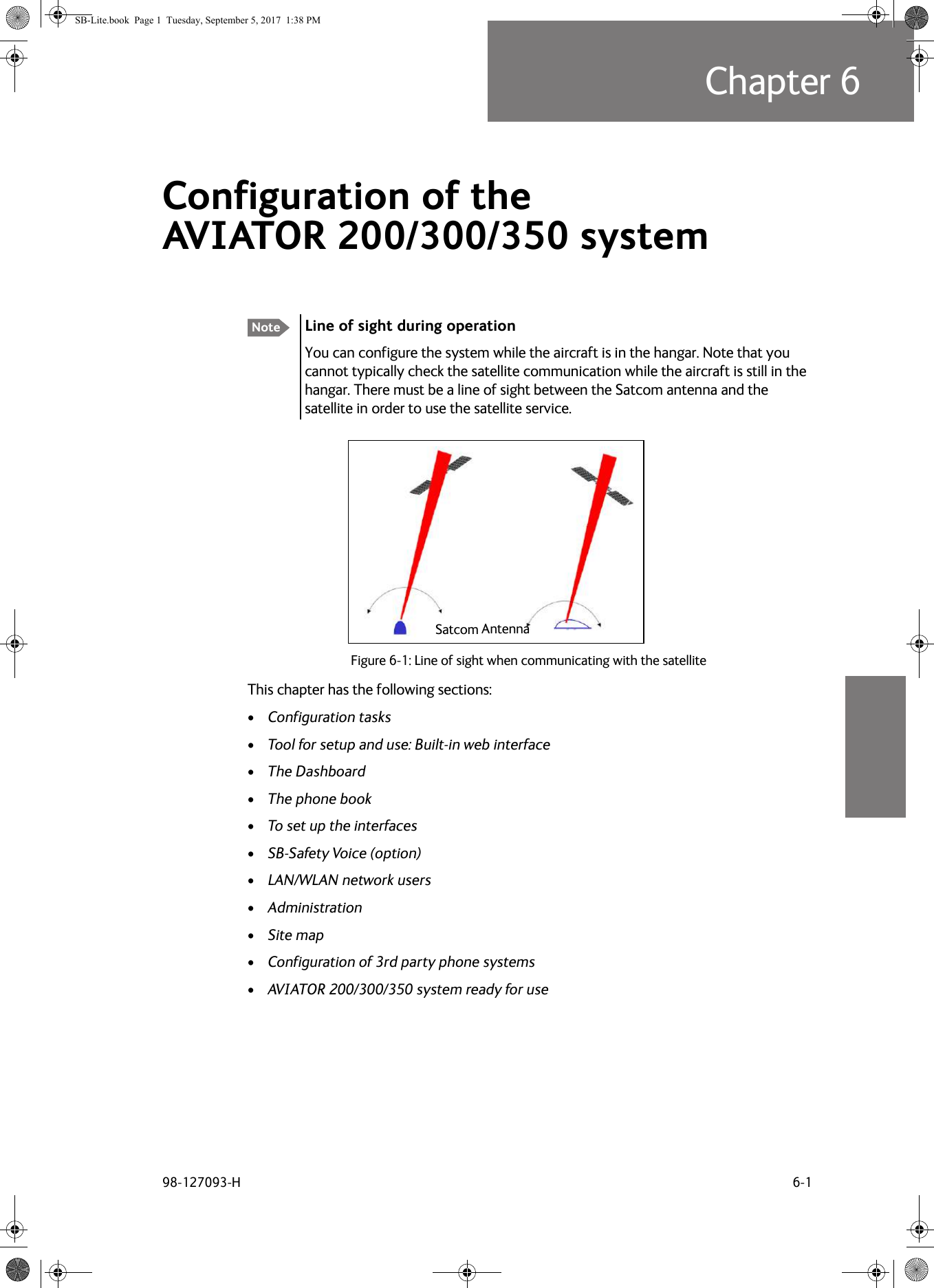 98-127093-H 6-1Chapter 66666Configuration of the AVIATOR  200/300/350 system 6This chapter has the following sections:•Configuration tasks•Tool for setup and use: Built-in web interface•The Dashboard•The phone book•To set up the interfaces•SB-Safety Voice (option)•LAN/WLAN network users•Administration•Site map•Configuration of 3rd party phone systems•AVIATOR  200/300/350 system ready for useNote Line of sight during operationYou can configure the system while the aircraft is in the hangar. Note that you cannot typically check the satellite communication while the aircraft is still in the hangar. There must be a line of sight between the Satcom antenna and the satellite in order to use the satellite service.Figure 6-1:  Line of sight when communicating with the satelliteSatcom AntennaSB-Lite.book  Page 1  Tuesday, September 5, 2017  1:38 PM