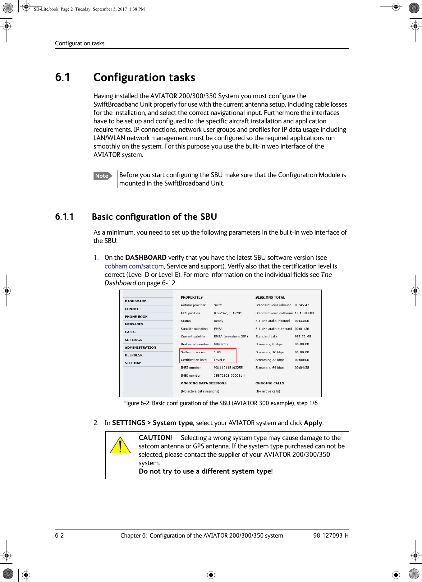 Configuration tasks6-2 Chapter 6:  Configuration of the AVIATOR 200/300/350 system 98-127093-H6.1  Configuration tasksHaving installed the AVIATOR  200/300/350 System you must configure the SwiftBroadband Unit properly for use with the current antenna setup, including cable losses for the installation, and select the correct navigational input. Furthermore the interfaces have to be set up and configured to the specific aircraft installation and application requirements. IP connections, network user groups and profiles for IP data usage including LAN/WLAN network management must be configured so the required applications run smoothly on the system. For this purpose you use the built-in web interface of the AVIATOR system.6.1.1 Basic configuration of the SBUAs a minimum, you need to set up the following parameters in the built-in web interface of the SBU:1. On the DASHBOARD verify that you have the latest SBU software version (see cobham.com/satcom, Service and support). Verify also that the certification level is correct (Level-D or Level-E). For more information on the individual fields see The Dashboard on page  6-12. Figure 6-2:  Basic configuration of the SBU (AVIATOR 300 example), step 1/62. In SETTINGS &gt; System type, select your AVIATOR system and click Apply. Note Before you start configuring the SBU make sure that the Configuration Module is mounted in the SwiftBroadband Unit.CAUTION! Selecting a wrong system type may cause damage to the satcom antenna or GPS antenna. If the system type purchased can not be selected, please contact the supplier of your AVIATOR 200/300/350 system. Do not try to use a different system type!SB-Lite.book  Page 2  Tuesday, September 5, 2017  1:38 PM