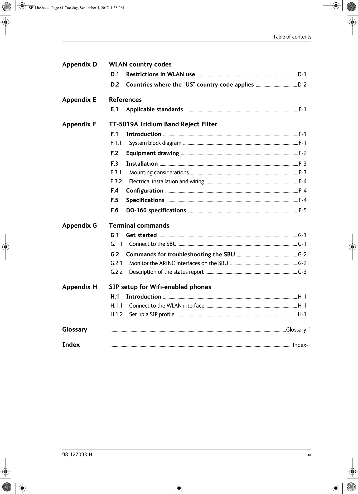 Table of contents98-127093-H xiAppendix D WLAN country codesD.1 Restrictions in WLAN use ..........................................................................................D-1D.2 Countries where the “US” country code applies .....................................D-2Appendix E ReferencesE.1 Applicable standards .....................................................................................................E-1Appendix F TT-5019A Iridium Band Reject FilterF.1 Introduction .........................................................................................................................F-1F.1.1 System block diagram .......................................................................................................F-1F.2 Equipment drawing .........................................................................................................F-2F.3 Installation ............................................................................................................................F-3F.3.1 Mounting considerations  ................................................................................................F-3F.3.2 Electrical installation and wiring  ..................................................................................F-4F.4 Configuration .......................................................................................................................F-4F.5 Specifications ......................................................................................................................F-4F.6 DO-160 specifications ...................................................................................................F-5Appendix G Terminal commandsG.1 Get started ............................................................................................................................ G-1G.1.1 Connect to the SBU .......................................................................................................... G-1G.2 Commands for troubleshooting the SBU ...................................................... G-2G.2.1 Monitor the ARINC interfaces on the SBU ............................................................G-2G.2.2 Description of the status report .................................................................................. G-3Appendix H SIP setup for Wifi-enabled phonesH.1 Introduction ........................................................................................................................H-1H.1.1 Connect to the WLAN interface  .................................................................................H-1H.1.2 Set up a SIP profile ............................................................................................................H-1Glossary ..............................................................................................................................................................Glossary-1Index ................................................................................................................................................................... Index-1SB-Lite.book  Page xi  Tuesday, September 5, 2017  1:38 PM