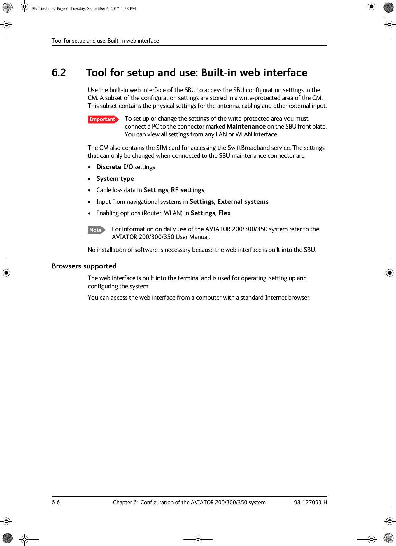 Tool for setup and use: Built-in web interface6-6 Chapter 6:  Configuration of the AVIATOR 200/300/350 system 98-127093-H6.2 Tool for setup and use: Built-in web interfaceUse the built-in web interface of the SBU to access the SBU configuration settings in the CM. A subset of the configuration settings are stored in a write-protected area of the CM. This subset contains the physical settings for the antenna, cabling and other external input.To set up or change the settings of the write-protected area you must connect a PC to the connector marked Maintenance on the SBU front plate. You can view all settings from any LAN or WLAN interface.The CM also contains the SIM card for accessing the SwiftBroadband service. The settings that can only be changed when connected to the SBU maintenance connector are:•Discrete I/O settings• System type• Cable loss data in Settings, RF settings, • Input from navigational systems in Settings, External systems• Enabling options (Router, WLAN) in Settings, Flex.No installation of software is necessary because the web interface is built into the SBU.Browsers supportedThe web interface is built into the terminal and is used for operating, setting up and configuring the system. You can access the web interface from a computer with a standard Internet browser.ImportantNote For information on daily use of the AVIATOR  200/300/350 system refer to the AVIATOR  200/300/350 User Manual.SB-Lite.book  Page 6  Tuesday, September 5, 2017  1:38 PM