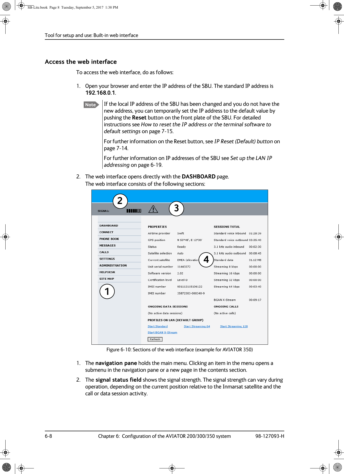 Tool for setup and use: Built-in web interface6-8 Chapter 6:  Configuration of the AVIATOR 200/300/350 system 98-127093-HAccess the web interfaceTo access the web interface, do as follows:1. Open your browser and enter the IP address of the SBU. The standard IP address is 192.168.0.1.If the local IP address of the SBU has been changed and you do not have the new address, you can temporarily set the IP address to the default value by pushing the Reset button on the front plate of the SBU. For detailed instructions see How to reset the IP address or the terminal software to default settings on page  7-15.For further information on the Reset button, see IP Reset (Default) button on page  7-14.For further information on IP addresses of the SBU see Set up the LAN IP addressing on page  6-19.2. The web interface opens directly with the DASHBOARD page. The web interface consists of the following sections:1. The navigation pane holds the main menu. Clicking an item in the menu opens a submenu in the navigation pane or a new page in the contents section.2. The signal status field shows the signal strength. The signal strength can vary during operation, depending on the current position relative to the Inmarsat satellite and the call or data session activity.NoteFigure 6-10:  Sections of the web interface (example for AVIATOR 350)1234SB-Lite.book  Page 8  Tuesday, September 5, 2017  1:38 PM