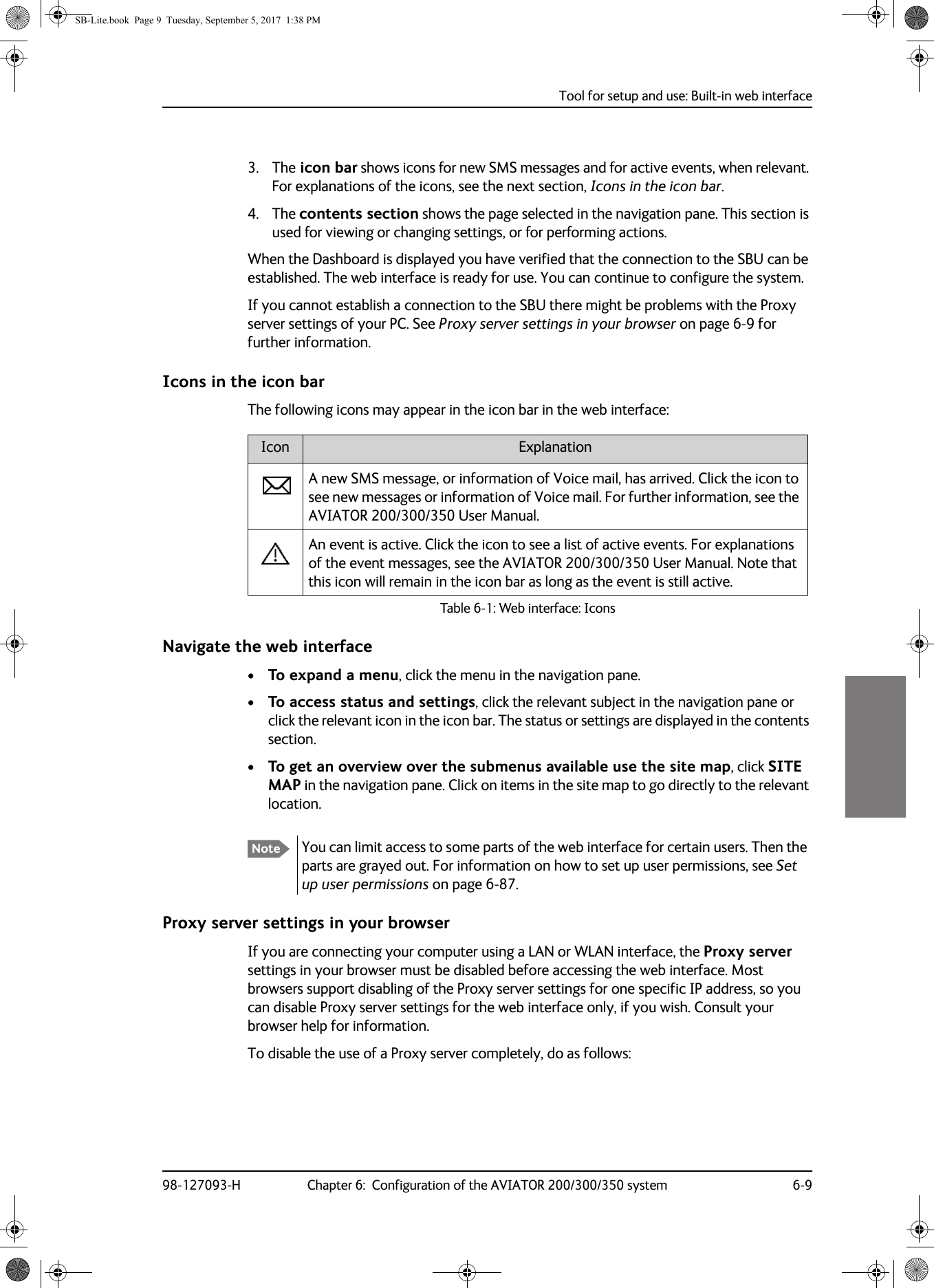 Tool for setup and use: Built-in web interface98-127093-H Chapter 6:  Configuration of the AVIATOR 200/300/350 system 6-966663. The icon bar shows icons for new SMS messages and for active events, when relevant. For explanations of the icons, see the next section, Icons in the icon bar.4. The contents section shows the page selected in the navigation pane. This section is used for viewing or changing settings, or for performing actions.When the Dashboard is displayed you have verified that the connection to the SBU can be established. The web interface is ready for use. You can continue to configure the system.If you cannot establish a connection to the SBU there might be problems with the Proxy server settings of your PC. See Proxy server settings in your browser on page  6-9 for further information.Icons in the icon barThe following icons may appear in the icon bar in the web interface:Navigate the web interface•To expand a menu, click the menu in the navigation pane. •To access status and settings, click the relevant subject in the navigation pane or click the relevant icon in the icon bar. The status or settings are displayed in the contents section.•To get an overview over the submenus available use the site map, click SITE MAP in the navigation pane. Click on items in the site map to go directly to the relevant location.Proxy server settings in your browserIf you are connecting your computer using a LAN or WLAN interface, the Proxy server settings in your browser must be disabled before accessing the web interface. Most browsers support disabling of the Proxy server settings for one specific IP address, so you can disable Proxy server settings for the web interface only, if you wish. Consult your browser help for information.To disable the use of a Proxy server completely, do as follows:Icon ExplanationA new SMS message, or information of Voice mail, has arrived. Click the icon to see new messages or information of Voice mail. For further information, see the AVIATOR  200/300/350 User Manual.An event is active. Click the icon to see a list of active events. For explanations of the event messages, see the AVIATOR  200/300/350 User Manual. Note that this icon will remain in the icon bar as long as the event is still active.Table 6-1:  Web interface: IconsNote You can limit access to some parts of the web interface for certain users. Then the parts are grayed out. For information on how to set up user permissions, see Set up user permissions on page 6-87.SB-Lite.book  Page 9  Tuesday, September 5, 2017  1:38 PM
