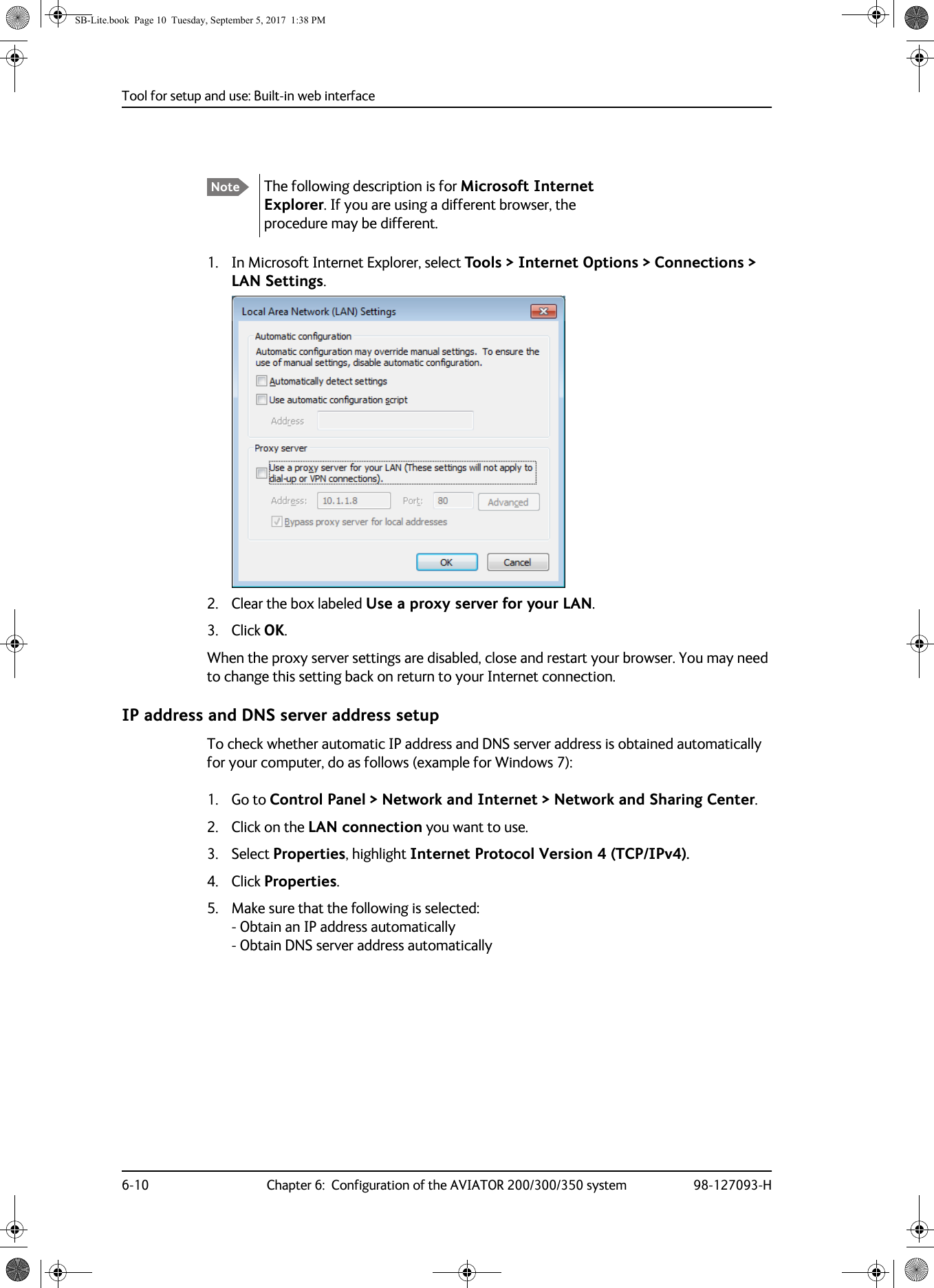 Tool for setup and use: Built-in web interface6-10 Chapter 6:  Configuration of the AVIATOR 200/300/350 system 98-127093-H1. In Microsoft Internet Explorer, select Tools &gt; Internet Options &gt; Connections &gt; LAN Settings.2. Clear the box labeled Use a proxy server for your LAN. 3. Click OK.When the proxy server settings are disabled, close and restart your browser. You may need to change this setting back on return to your Internet connection.IP address and DNS server address setupTo check whether automatic IP address and DNS server address is obtained automatically for your computer, do as follows (example for Windows 7):1. Go to Control Panel &gt; Network and Internet &gt; Network and Sharing Center.2. Click on the LAN connection you want to use.3. Select Properties, highlight Internet Protocol Version 4 (TCP/IPv4).4. Click Properties. 5. Make sure that the following is selected: - Obtain an IP address automatically - Obtain DNS server address automaticallyNote The following description is for Microsoft Internet Explorer. If you are using a different browser, the procedure may be different.SB-Lite.book  Page 10  Tuesday, September 5, 2017  1:38 PM