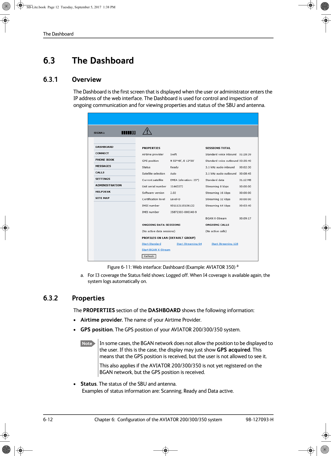 The Dashboard6-12 Chapter 6:  Configuration of the AVIATOR 200/300/350 system 98-127093-H6.3 The Dashboard6.3.1 OverviewThe Dashboard is the first screen that is displayed when the user or administrator enters the IP address of the web interface. The Dashboard is used for control and inspection of ongoing communication and for viewing properties and status of the SBU and antenna.Figure 6-11:  Web interface: Dashboard (Example: AVIATOR 350) aa. For I3 coverage the Status field shows: Logged off. When I4 coverage is available again, the system logs automatically on.6.3.2 PropertiesThe PROPERTIES section of the DASHBOARD shows the following information:•Airtime provider. The name of your Airtime Provider.•GPS position. The GPS position of your AVIATOR  200/300/350 system.•Status. The status of the SBU and antenna.Examples of status information are: Scanning, Ready and Data active.Note In some cases, the BGAN network does not allow the position to be displayed to the user. If this is the case, the display may just show GPS acquired. This means that the GPS position is received, but the user is not allowed to see it.This also applies if the AVIATOR  200/300/350 is not yet registered on the BGAN network, but the GPS position is received.SB-Lite.book  Page 12  Tuesday, September 5, 2017  1:38 PM