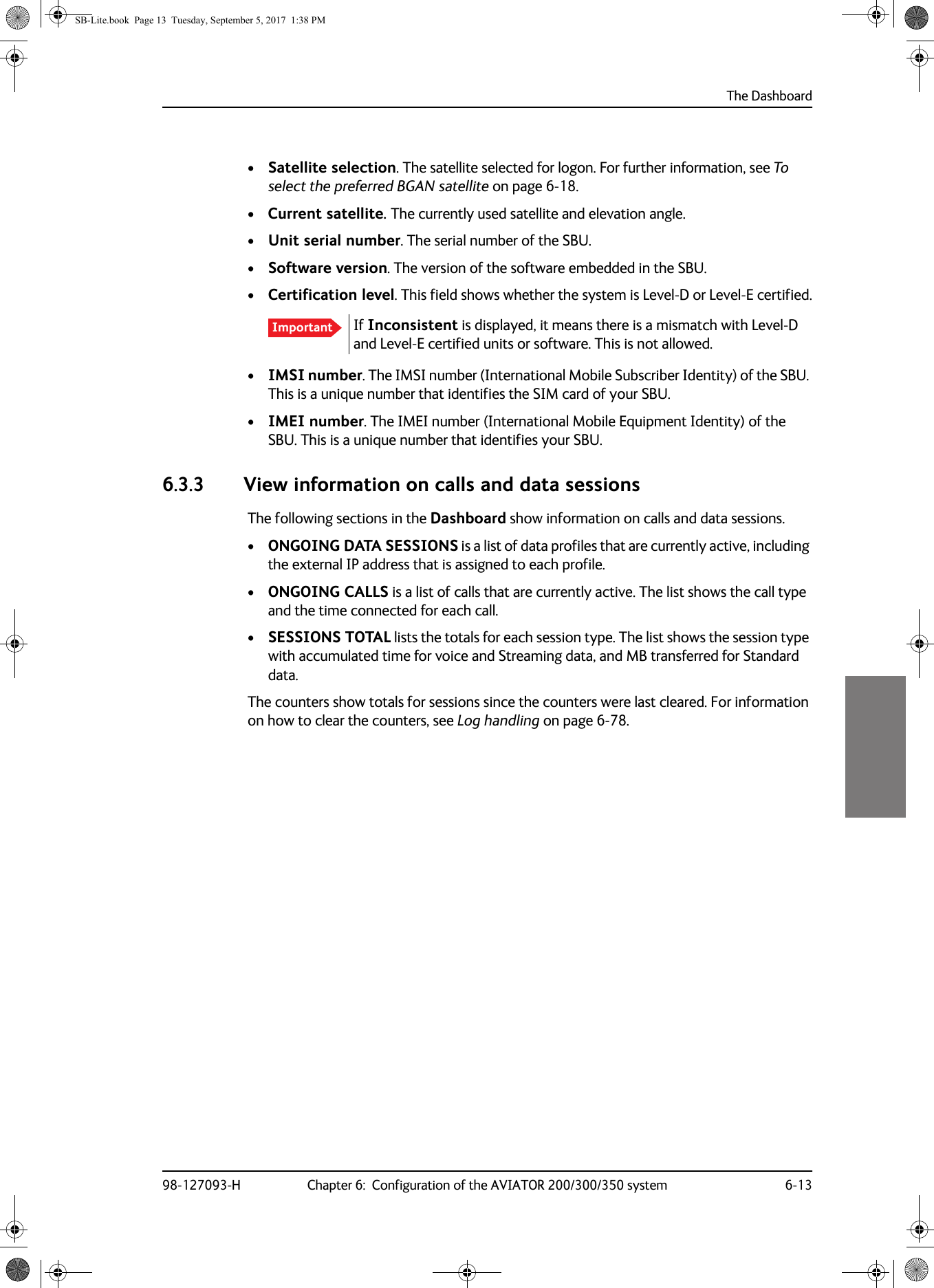 The Dashboard98-127093-H Chapter 6:  Configuration of the AVIATOR 200/300/350 system 6-136666•Satellite selection. The satellite selected for logon. For further information, see To select the preferred BGAN satellite on page  6-18.•Current satellite. The currently used satellite and elevation angle.•Unit serial number. The serial number of the SBU.•Software version. The version of the software embedded in the SBU.•Certification level. This field shows whether the system is Level-D or Level-E certified.If Inconsistent is displayed, it means there is a mismatch with Level-D and Level-E certified units or software. This is not allowed.•IMSI number. The IMSI number (International Mobile Subscriber Identity) of the SBU. This is a unique number that identifies the SIM card of your SBU.•IMEI number. The IMEI number (International Mobile Equipment Identity) of the SBU. This is a unique number that identifies your SBU.6.3.3 View information on calls and data sessionsThe following sections in the Dashboard show information on calls and data sessions.•ONGOING DATA SESSIONS is a list of data profiles that are currently active, including the external IP address that is assigned to each profile.•ONGOING CALLS is a list of calls that are currently active. The list shows the call type and the time connected for each call.•SESSIONS TOTAL lists the totals for each session type. The list shows the session type with accumulated time for voice and Streaming data, and MB transferred for Standard data.The counters show totals for sessions since the counters were last cleared. For information on how to clear the counters, see Log handling on page  6-78.ImportantSB-Lite.book  Page 13  Tuesday, September 5, 2017  1:38 PM