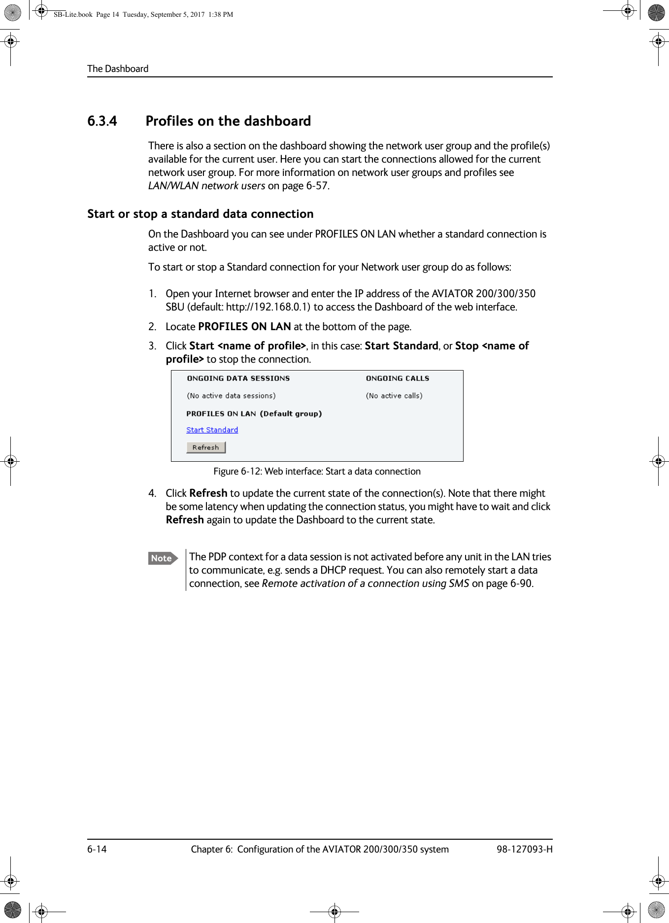 The Dashboard6-14 Chapter 6:  Configuration of the AVIATOR 200/300/350 system 98-127093-H6.3.4 Profiles on the dashboardThere is also a section on the dashboard showing the network user group and the profile(s) available for the current user. Here you can start the connections allowed for the current network user group. For more information on network user groups and profiles see LAN/WLAN network users on page  6-57.Start or stop a standard data connectionOn the Dashboard you can see under PROFILES ON LAN whether a standard connection is active or not.To start or stop a Standard connection for your Network user group do as follows:1. Open your Internet browser and enter the IP address of the AVIATOR  200/300/350 SBU (default: http://192.168.0.1) to access the Dashboard of the web interface.2. Locate PROFILES ON LAN at the bottom of the page.3. Click Start &lt;name of profile&gt;, in this case: Start Standard, or Stop &lt;name of profile&gt; to stop the connection.Figure 6-12:  Web interface: Start a data connection4. Click Refresh to update the current state of the connection(s). Note that there might be some latency when updating the connection status, you might have to wait and click Refresh again to update the Dashboard to the current state.Note The PDP context for a data session is not activated before any unit in the LAN tries to communicate, e.g. sends a DHCP request. You can also remotely start a data connection, see Remote activation of a connection using SMS on page 6-90.SB-Lite.book  Page 14  Tuesday, September 5, 2017  1:38 PM