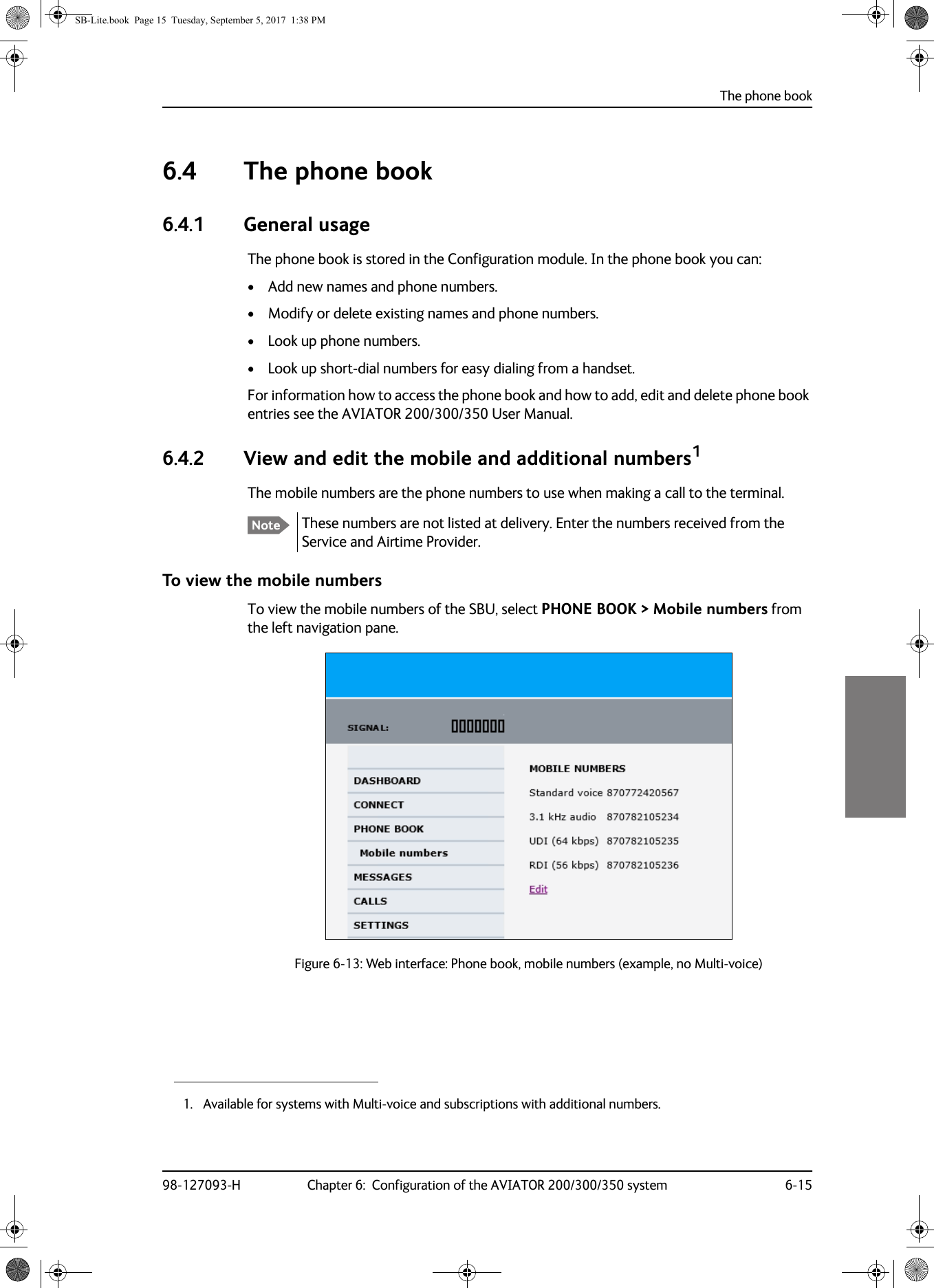 The phone book98-127093-H Chapter 6:  Configuration of the AVIATOR 200/300/350 system 6-1566666.4 The phone book6.4.1 General usageThe phone book is stored in the Configuration module. In the phone book you can:• Add new names and phone numbers.• Modify or delete existing names and phone numbers.• Look up phone numbers.• Look up short-dial numbers for easy dialing from a handset.For information how to access the phone book and how to add, edit and delete phone book entries see the AVIATOR  200/300/350 User Manual.6.4.2 View and edit the mobile and additional numbers1The mobile numbers are the phone numbers to use when making a call to the terminal.These numbers are not listed at delivery. Enter the numbers received from the Service and Airtime Provider.To view the mobile numbersTo view the mobile numbers of the SBU, select PHONE BOOK &gt; Mobile numbers from the left navigation pane.Figure 6-13:  Web interface: Phone book, mobile numbers (example, no Multi-voice)1. Available for systems with Multi-voice and subscriptions with additional numbers. NoteSB-Lite.book  Page 15  Tuesday, September 5, 2017  1:38 PM