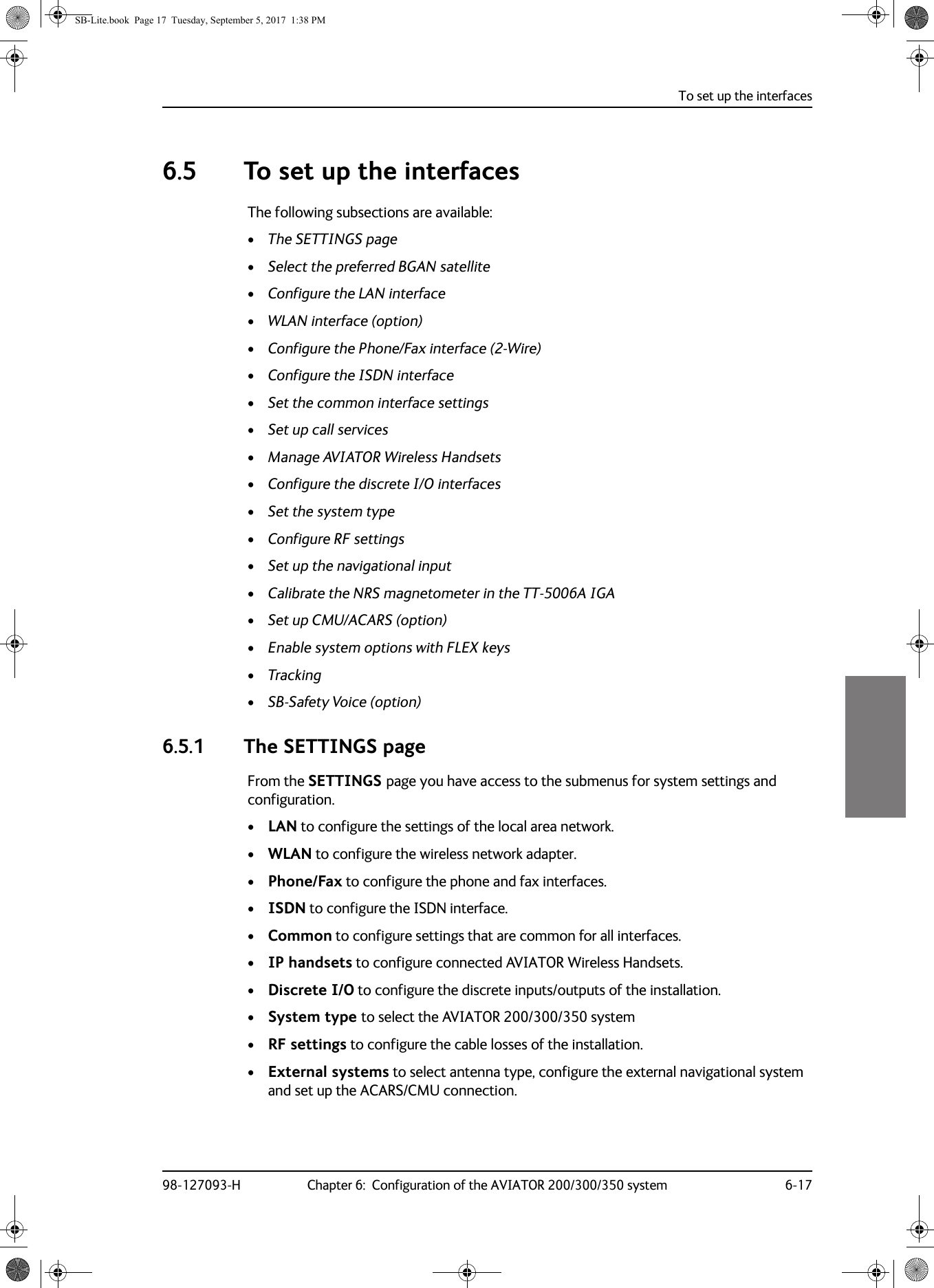 To set up the interfaces98-127093-H Chapter 6:  Configuration of the AVIATOR 200/300/350 system 6-1766666.5 To set up the interfacesThe following subsections are available:•The SETTINGS page•Select the preferred BGAN satellite•Configure the LAN interface•WLAN interface (option)•Configure the Phone/Fax interface (2-Wire)•Configure the ISDN interface•Set the common interface settings•Set up call services•Manage AVIATOR Wireless Handsets•Configure the discrete I/O interfaces•Set the system type•Configure RF settings•Set up the navigational input•Calibrate the NRS magnetometer in the TT-5006A IGA•Set up CMU/ACARS (option)•Enable system options with FLEX keys•Tracking•SB-Safety Voice (option)6.5.1 The SETTINGS pageFrom the SETTINGS page you have access to the submenus for system settings and configuration. •LAN to configure the settings of the local area network.•WLAN to configure the wireless network adapter.•Phone/Fax to configure the phone and fax interfaces.•ISDN to configure the ISDN interface.•Common to configure settings that are common for all interfaces.•IP handsets to configure connected AVIATOR Wireless Handsets.•Discrete I/O to configure the discrete inputs/outputs of the installation.•System type to select the AVIATOR  200/300/350 system•RF settings to configure the cable losses of the installation.•External systems to select antenna type, configure the external navigational system and set up the ACARS/CMU connection.SB-Lite.book  Page 17  Tuesday, September 5, 2017  1:38 PM