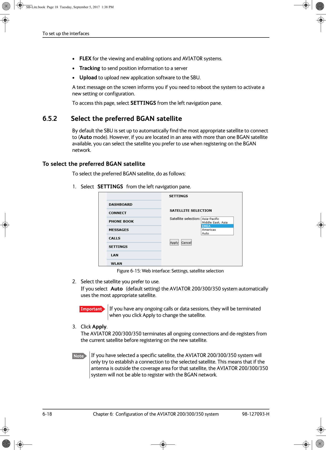 To set up the interfaces6-18 Chapter 6:  Configuration of the AVIATOR 200/300/350 system 98-127093-H•FLEX for the viewing and enabling options and AVIATOR systems.•Tracking to send position information to a server•Upload to upload new application software to the SBU.A text message on the screen informs you if you need to reboot the system to activate a new setting or configuration.To access this page, select SETTINGS from the left navigation pane.6.5.2 Select the preferred BGAN satelliteBy default the SBU is set up to automatically find the most appropriate satellite to connect to (Auto mode). However, if you are located in an area with more than one BGAN satellite available, you can select the satellite you prefer to use when registering on the BGAN network.To select the preferred BGAN satelliteTo select the preferred BGAN satellite, do as follows:1. Select SETTINGS from the left navigation pane.Figure 6-15:  Web interface: Settings, satellite selection2. Select the satellite you prefer to use.If you select Auto (default setting) the AVIATOR 200/300/350 system automatically uses the most appropriate satellite. 3. Click Apply.The AVIATOR 200/300/350 terminates all ongoing connections and de-registers from the current satellite before registering on the new satellite.Important If you have any ongoing calls or data sessions, they will be terminated when you click Apply to change the satellite.Note If you have selected a specific satellite, the AVIATOR  200/300/350 system will only try to establish a connection to the selected satellite. This means that if the antenna is outside the coverage area for that satellite, the AVIATOR 200/300/350 system will not be able to register with the BGAN network.SB-Lite.book  Page 18  Tuesday, September 5, 2017  1:38 PM