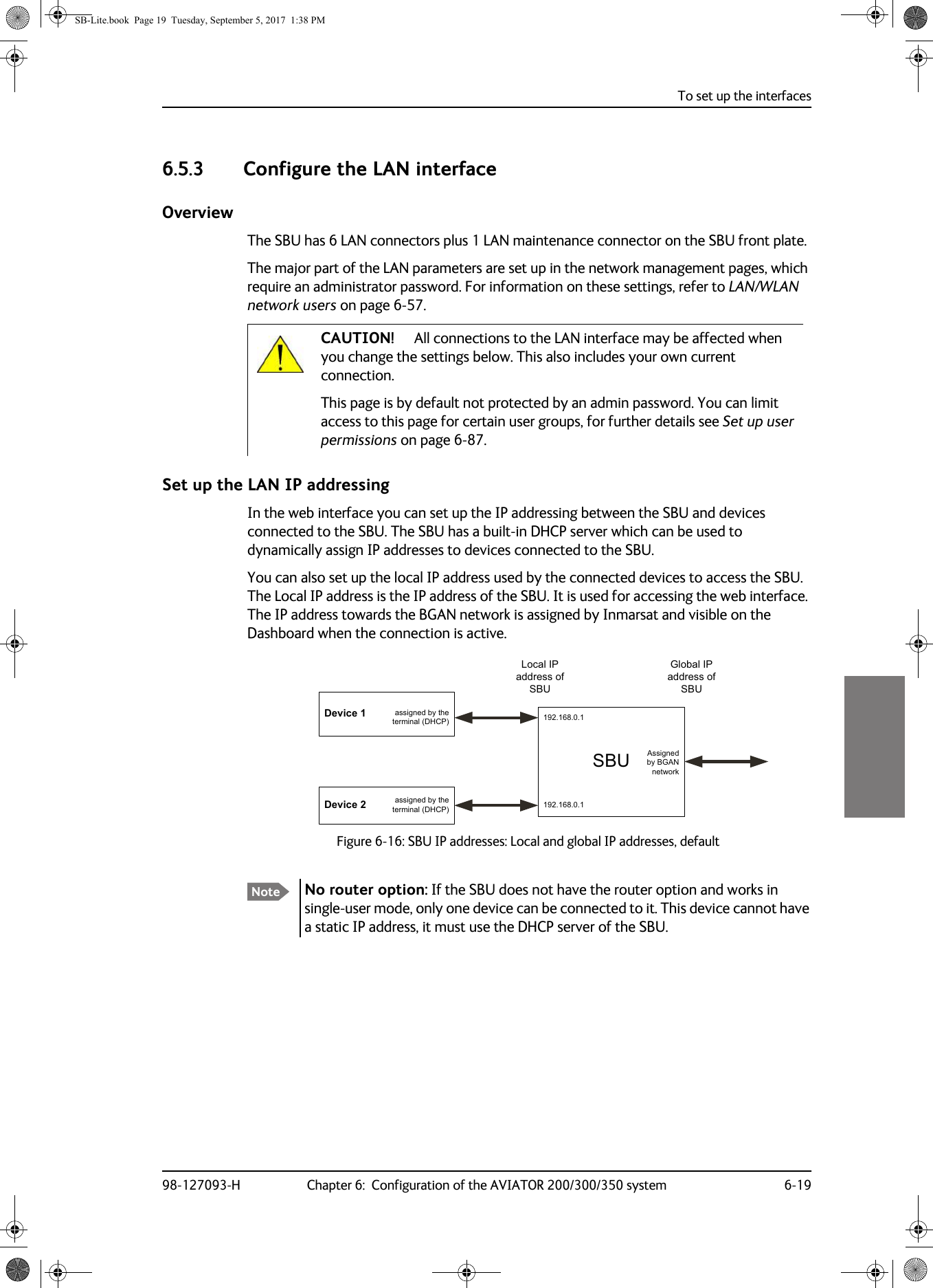 To set up the interfaces98-127093-H Chapter 6:  Configuration of the AVIATOR 200/300/350 system 6-1966666.5.3 Configure the LAN interfaceOverviewThe SBU has 6 LAN connectors plus 1 LAN maintenance connector on the SBU front plate.The major part of the LAN parameters are set up in the network management pages, which require an administrator password. For information on these settings, refer to LAN/WLAN network users on page  6-57. This page is by default not protected by an admin password. You can limit access to this page for certain user groups, for further details see Set up user permissions on page  6-87.Set up the LAN IP addressingIn the web interface you can set up the IP addressing between the SBU and devices connected to the SBU. The SBU has a built-in DHCP server which can be used to dynamically assign IP addresses to devices connected to the SBU.You can also set up the local IP address used by the connected devices to access the SBU. The Local IP address is the IP address of the SBU. It is used for accessing the web interface. The IP address towards the BGAN network is assigned by Inmarsat and visible on the Dashboard when the connection is active.Figure 6-16:  SBU IP addresses: Local and global IP addresses, defaultCAUTION! All connections to the LAN interface may be affected when you change the settings below. This also includes your own current connection.Note No router option: If the SBU does not have the router option and works in single-user mode, only one device can be connected to it. This device cannot have a static IP address, it must use the DHCP server of the SBU.6%8&apos;HYLFH&apos;HYLFHDVVLJQHGE\WKHWHUPLQDO&apos;+&amp;3DVVLJQHGE\WKHWHUPLQDO&apos;+&amp;3/RFDO,3DGGUHVVRI6%8*OREDO,3DGGUHVVRI6%8$VVLJQHGE\%*$1QHWZRUNSB-Lite.book  Page 19  Tuesday, September 5, 2017  1:38 PM