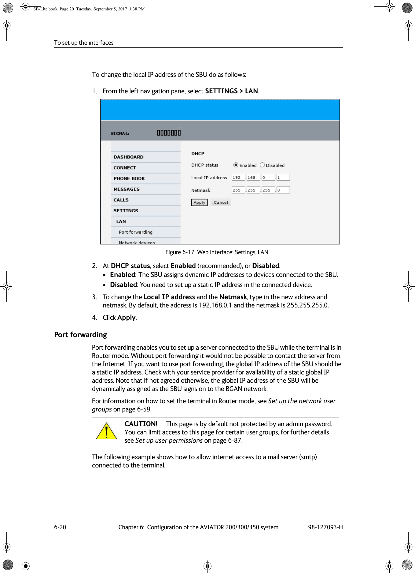 To set up the interfaces6-20 Chapter 6:  Configuration of the AVIATOR 200/300/350 system 98-127093-HTo change the local IP address of the SBU do as follows:1. From the left navigation pane, select SETTINGS &gt; LAN.Figure 6-17:  Web interface: Settings, LAN2. At DHCP status, select Enabled (recommended), or Disabled.•Enabled: The SBU assigns dynamic IP addresses to devices connected to the SBU. •Disabled: You need to set up a static IP address in the connected device.3. To change the Local IP address and the Netmask, type in the new address and netmask. By default, the address is 192.168.0.1 and the netmask is 255.255.255.0.4. Click Apply.Port forwardingPort forwarding enables you to set up a server connected to the SBU while the terminal is in Router mode. Without port forwarding it would not be possible to contact the server from the Internet. If you want to use port forwarding, the global IP address of the SBU should be a static IP address. Check with your service provider for availability of a static global IP address. Note that if not agreed otherwise, the global IP address of the SBU will be dynamically assigned as the SBU signs on to the BGAN network.For information on how to set the terminal in Router mode, see Set up the network user groups on page  6-59.The following example shows how to allow internet access to a mail server (smtp) connected to the terminal. CAUTION! This page is by default not protected by an admin password. You can limit access to this page for certain user groups, for further details see Set up user permissions on page 6-87.SB-Lite.book  Page 20  Tuesday, September 5, 2017  1:38 PM