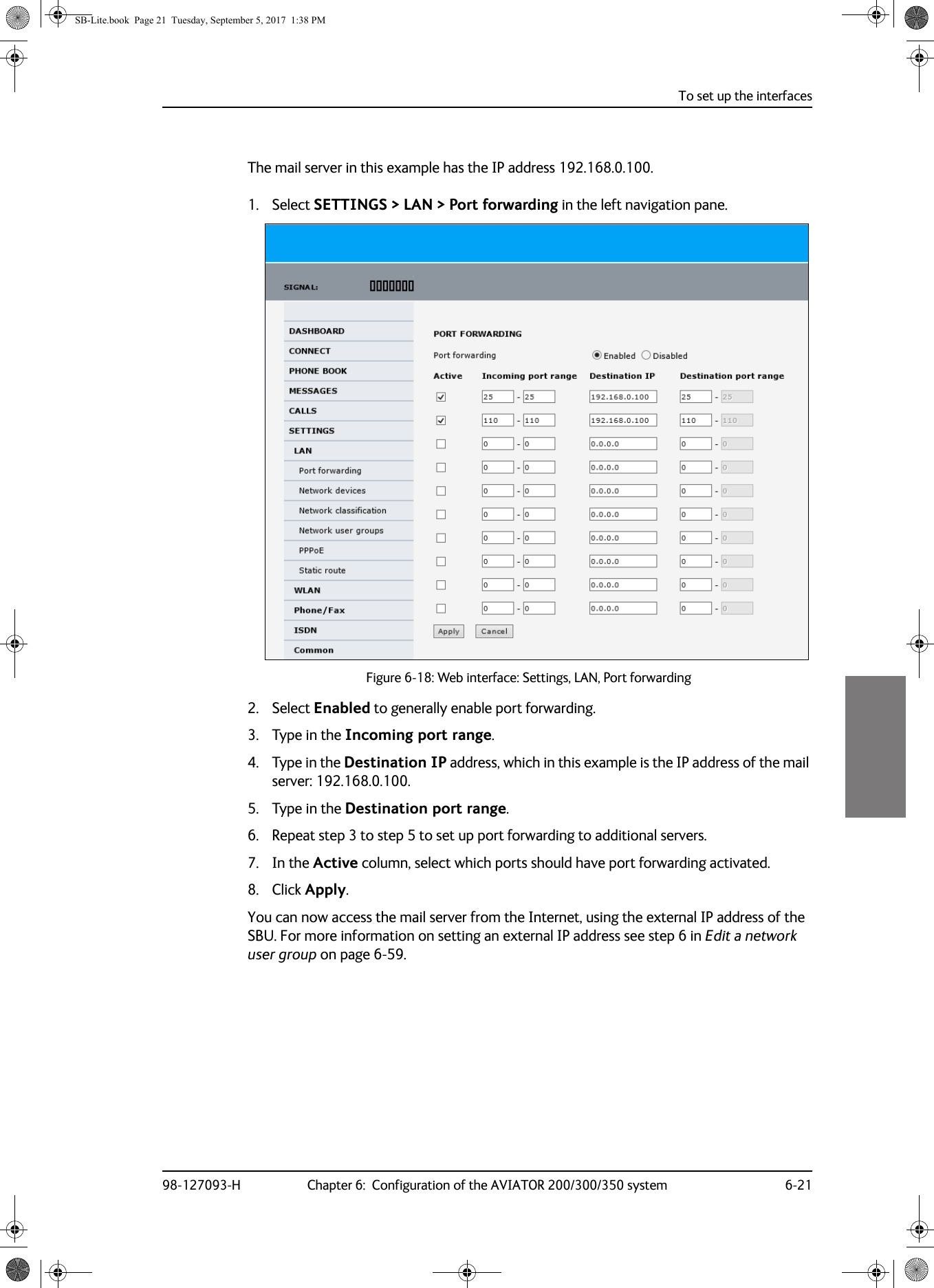 To set up the interfaces98-127093-H Chapter 6:  Configuration of the AVIATOR 200/300/350 system 6-216666The mail server in this example has the IP address 192.168.0.100.1. Select SETTINGS &gt; LAN &gt; Port forwarding in the left navigation pane.Figure 6-18:  Web interface: Settings, LAN, Port forwarding2. Select Enabled to generally enable port forwarding.3. Type in the Incoming port range.4. Type in the Destination IP address, which in this example is the IP address of the mail server: 192.168.0.100.5. Type in the Destination port range.6. Repeat step 3 to step 5 to set up port forwarding to additional servers.7. In the Active column, select which ports should have port forwarding activated.8. Click Apply.You can now access the mail server from the Internet, using the external IP address of the SBU. For more information on setting an external IP address see step 6 in Edit a network user group on page  6-59.SB-Lite.book  Page 21  Tuesday, September 5, 2017  1:38 PM