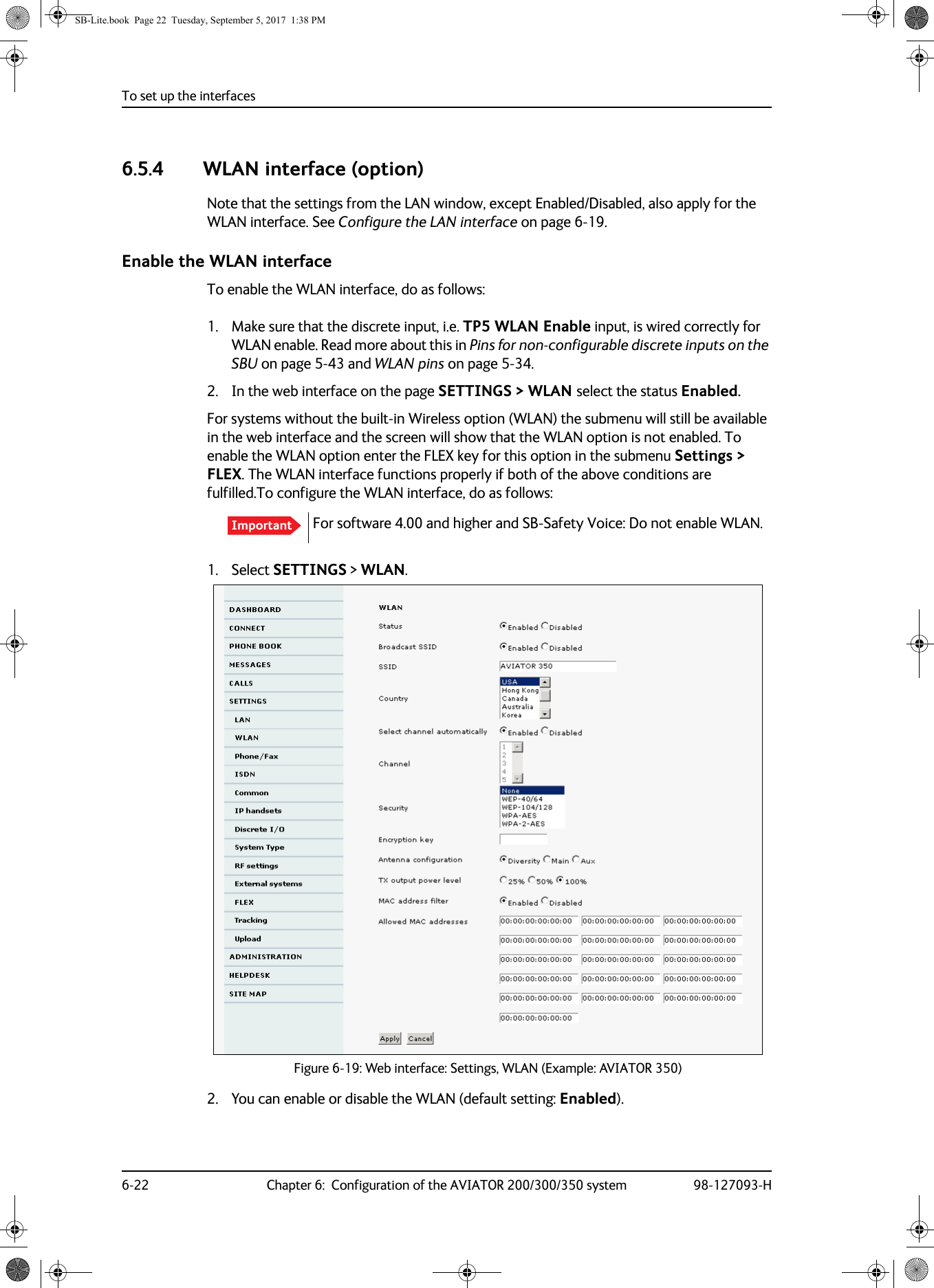 To set up the interfaces6-22 Chapter 6:  Configuration of the AVIATOR 200/300/350 system 98-127093-H6.5.4 WLAN interface (option)Note that the settings from the LAN window, except Enabled/Disabled, also apply for the WLAN interface. See Configure the LAN interface on page  6-19.Enable the WLAN interfaceTo enable the WLAN interface, do as follows:1. Make sure that the discrete input, i.e. TP5 WLAN Enable input, is wired correctly for WLAN enable. Read more about this in Pins for non-configurable discrete inputs on the SBU on page  5-43 and WLAN pins on page  5-34.2. In the web interface on the page SETTINGS &gt; WLAN select the status Enabled.For systems without the built-in Wireless option (WLAN) the submenu will still be available in the web interface and the screen will show that the WLAN option is not enabled. To enable the WLAN option enter the FLEX key for this option in the submenu Settings &gt; FLEX. The WLAN interface functions properly if both of the above conditions are fulfilled.For software 4.00 and higher and SB-Safety Voice: Do not enable WLAN.To configure the WLAN interface, do as follows:1. Select SETTINGS &gt; WLAN.Figure 6-19:  Web interface: Settings, WLAN (Example: AVIATOR 350)2. You can enable or disable the WLAN (default setting: Enabled).ImportantSB-Lite.book  Page 22  Tuesday, September 5, 2017  1:38 PM