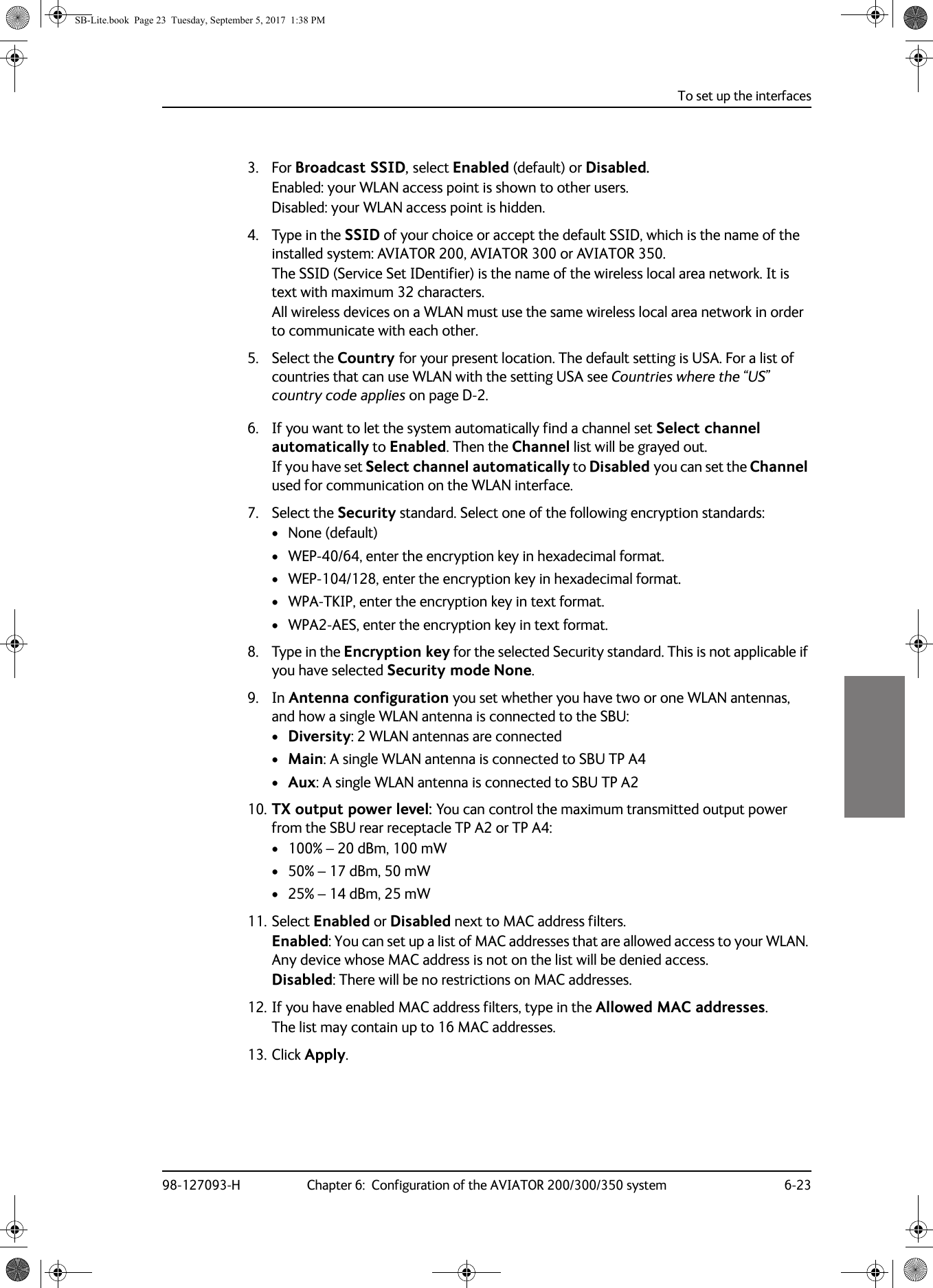 To set up the interfaces98-127093-H Chapter 6:  Configuration of the AVIATOR 200/300/350 system 6-2366663. For Broadcast SSID, select Enabled (default) or Disabled.Enabled: your WLAN access point is shown to other users.Disabled: your WLAN access point is hidden.4. Type in the SSID of your choice or accept the default SSID, which is the name of the installed system: AVIATOR 200, AVIATOR 300 or AVIATOR 350.The SSID (Service Set IDentifier) is the name of the wireless local area network. It is text with maximum 32 characters.All wireless devices on a WLAN must use the same wireless local area network in order to communicate with each other.5. Select the Country for your present location. The default setting is USA. For a list of countries that can use WLAN with the setting USA see Countries where the “US” country code applies on page  D-2.6. If you want to let the system automatically find a channel set Select channel automatically to Enabled. Then the Channel list will be grayed out.If you have set Select channel automatically to Disabled you can set the Channel used for communication on the WLAN interface.7. Select the Security standard. Select one of the following encryption standards:• None (default)• WEP-40/64, enter the encryption key in hexadecimal format.• WEP-104/128, enter the encryption key in hexadecimal format.• WPA-TKIP, enter the encryption key in text format.• WPA2-AES, enter the encryption key in text format.8. Type in the Encryption key for the selected Security standard. This is not applicable if you have selected Security mode None.9. In Antenna configuration you set whether you have two or one WLAN antennas, and how a single WLAN antenna is connected to the SBU:•Diversity: 2 WLAN antennas are connected•Main: A single WLAN antenna is connected to SBU TP A4•Aux: A single WLAN antenna is connected to SBU TP A210. TX output power level: You can control the maximum transmitted output power from the SBU rear receptacle TP  A2 or TP  A4:• 100% – 20 dBm, 100 mW• 50% – 17 dBm, 50 mW• 25% – 14 dBm, 25 mW11. Select Enabled or Disabled next to MAC address filters.Enabled: You can set up a list of MAC addresses that are allowed access to your WLAN. Any device whose MAC address is not on the list will be denied access.Disabled: There will be no restrictions on MAC addresses.12. If you have enabled MAC address filters, type in the Allowed MAC addresses.The list may contain up to 16 MAC addresses.13. Click Apply.SB-Lite.book  Page 23  Tuesday, September 5, 2017  1:38 PM