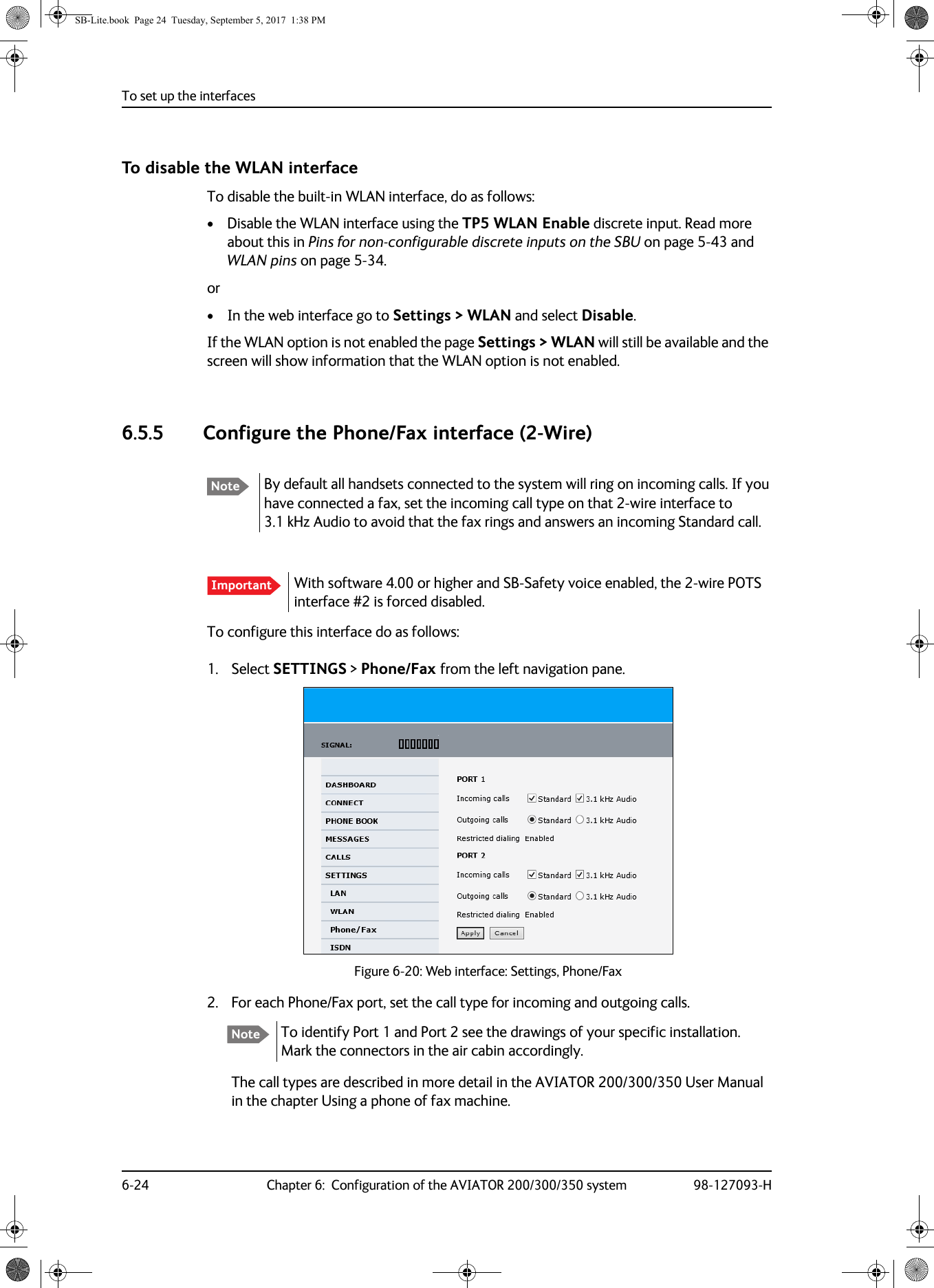 To set up the interfaces6-24 Chapter 6:  Configuration of the AVIATOR 200/300/350 system 98-127093-HTo disable the WLAN interfaceTo disable the built-in WLAN interface, do as follows:• Disable the WLAN interface using the TP5 WLAN Enable discrete input. Read more about this in Pins for non-configurable discrete inputs on the SBU on page  5-43 and WLAN pins on page  5-34.or• In the web interface go to Settings &gt; WLAN and select Disable.If the WLAN option is not enabled the page Settings &gt; WLAN will still be available and the screen will show information that the WLAN option is not enabled.6.5.5 Configure the Phone/Fax interface (2-Wire)To configure this interface do as follows:1. Select SETTINGS &gt; Phone/Fax from the left navigation pane.Figure 6-20:  Web interface: Settings, Phone/Fax2. For each Phone/Fax port, set the call type for incoming and outgoing calls.To identify Port 1 and Port 2 see the drawings of your specific installation. Mark the connectors in the air cabin accordingly.The call types are described in more detail in the AVIATOR  200/300/350 User Manual in the chapter Using a phone of fax machine.Note By default all handsets connected to the system will ring on incoming calls. If you have connected a fax, set the incoming call type on that 2-wire interface to 3.1  kHz Audio to avoid that the fax rings and answers an incoming Standard call.Important With software 4.00 or higher and SB-Safety voice enabled, the 2-wire POTS interface #2 is forced disabled.NoteSB-Lite.book  Page 24  Tuesday, September 5, 2017  1:38 PM