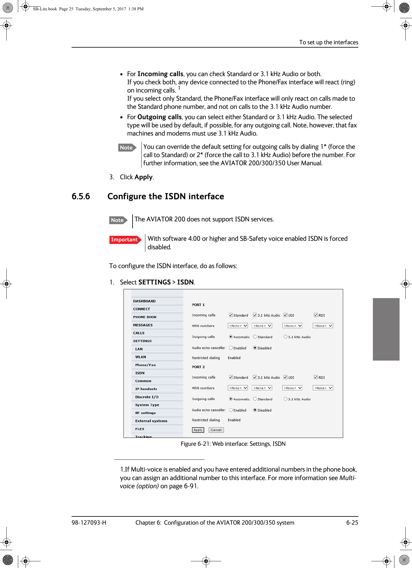 To set up the interfaces98-127093-H Chapter 6:  Configuration of the AVIATOR 200/300/350 system 6-256666• For Incoming calls, you can check Standard or 3.1 kHz Audio or both.  If you check both, any device connected to the Phone/Fax interface will react (ring) on incoming calls. 1 If you select only Standard, the Phone/Fax interface will only react on calls made to the Standard phone number, and not on calls to the 3.1  kHz Audio number.• For Outgoing calls, you can select either Standard or 3.1 kHz Audio. The selected type will be used by default, if possible, for any outgoing call. Note, however, that fax machines and modems must use 3.1 kHz Audio.3. Click Apply.6.5.6 Configure the ISDN interfaceTo configure the ISDN interface, do as follows:1. Select SETTINGS &gt; ISDN.Figure 6-21:  Web interface: Settings, ISDN1.If Multi-voice is enabled and you have entered additional numbers in the phone book, you can assign an additional number to this interface. For more information see Multi-voice (option) on page 6-91.Note You can override the default setting for outgoing calls by dialing 1* (force the call to Standard) or 2* (force the call to 3.1 kHz Audio) before the number. For further information, see the AVIATOR  200/300/350 User Manual.Note The AVIATOR 200 does not support ISDN services.Important With software 4.00 or higher and SB-Safety voice enabled ISDN is forced disabled.SB-Lite.book  Page 25  Tuesday, September 5, 2017  1:38 PM