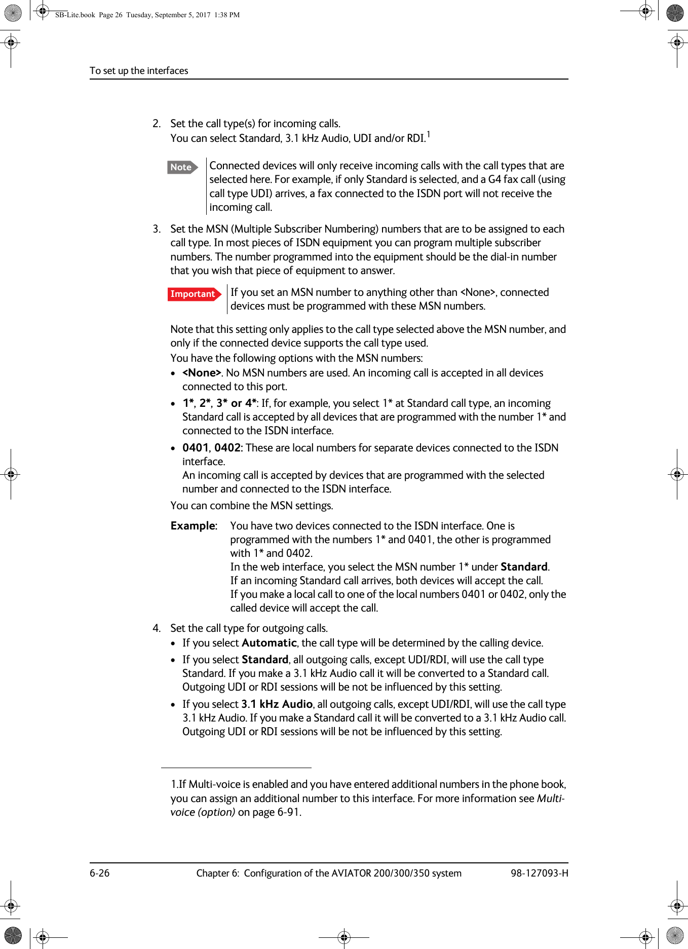 To set up the interfaces6-26 Chapter 6:  Configuration of the AVIATOR 200/300/350 system 98-127093-H2. Set the call type(s) for incoming calls.You can select Standard, 3.1 kHz Audio, UDI and/or RDI.13. Set the MSN (Multiple Subscriber Numbering) numbers that are to be assigned to each call type. In most pieces of ISDN equipment you can program multiple subscriber numbers. The number programmed into the equipment should be the dial-in number that you wish that piece of equipment to answer.If you set an MSN number to anything other than &lt;None&gt;, connected devices must be programmed with these MSN numbers.Note that this setting only applies to the call type selected above the MSN number, and only if the connected device supports the call type used.You have the following options with the MSN numbers:•&lt;None&gt;. No MSN numbers are used. An incoming call is accepted in all devices connected to this port.•1*, 2*, 3* or 4*: If, for example, you select 1* at Standard call type, an incoming Standard call is accepted by all devices that are programmed with the number 1* and connected to the ISDN interface.•0401, 0402: These are local numbers for separate devices connected to the ISDN interface. An incoming call is accepted by devices that are programmed with the selected number and connected to the ISDN interface. You can combine the MSN settings.Example: You have two devices connected to the ISDN interface. One is programmed with the numbers 1* and 0401, the other is programmed with 1* and 0402.  In the web interface, you select the MSN number 1* under Standard. If an incoming Standard call arrives, both devices will accept the call.  If you make a local call to one of the local numbers 0401 or 0402, only the called device will accept the call.4. Set the call type for outgoing calls.• If you select Automatic, the call type will be determined by the calling device.• If you select Standard, all outgoing calls, except UDI/RDI, will use the call type Standard. If you make a 3.1 kHz Audio call it will be converted to a Standard call. Outgoing UDI or RDI sessions will be not be influenced by this setting.• If you select 3.1 kHz Audio, all outgoing calls, except UDI/RDI, will use the call type 3.1 kHz Audio. If you make a Standard call it will be converted to a 3.1 kHz Audio call. Outgoing UDI or RDI sessions will be not be influenced by this setting.1.If Multi-voice is enabled and you have entered additional numbers in the phone book, you can assign an additional number to this interface. For more information see Multi-voice (option) on page 6-91.Note Connected devices will only receive incoming calls with the call types that are selected here. For example, if only Standard is selected, and a G4 fax call (using call type UDI) arrives, a fax connected to the ISDN port will not receive the incoming call. ImportantSB-Lite.book  Page 26  Tuesday, September 5, 2017  1:38 PM