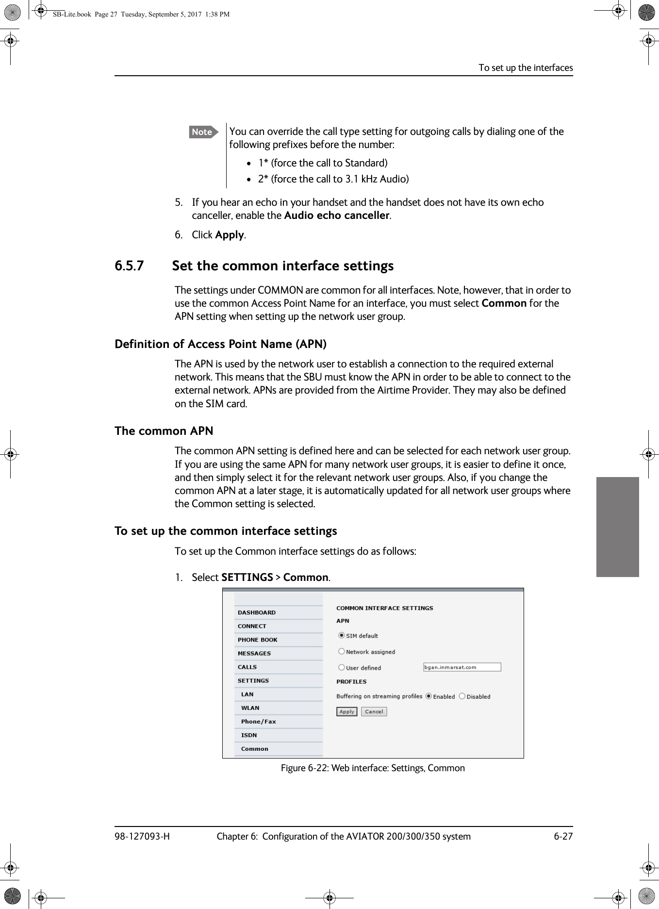 To set up the interfaces98-127093-H Chapter 6:  Configuration of the AVIATOR 200/300/350 system 6-2766665. If you hear an echo in your handset and the handset does not have its own echo canceller, enable the Audio echo canceller.6. Click Apply.6.5.7 Set the common interface settingsThe settings under COMMON are common for all interfaces. Note, however, that in order to use the common Access Point Name for an interface, you must select Common for the APN setting when setting up the network user group.Definition of Access Point Name (APN)The APN is used by the network user to establish a connection to the required external network. This means that the SBU must know the APN in order to be able to connect to the external network. APNs are provided from the Airtime Provider. They may also be defined on the SIM card.The common APNThe common APN setting is defined here and can be selected for each network user group. If you are using the same APN for many network user groups, it is easier to define it once, and then simply select it for the relevant network user groups. Also, if you change the common APN at a later stage, it is automatically updated for all network user groups where the Common setting is selected.To set up the common interface settingsTo set up the Common interface settings do as follows:1. Select SETTINGS &gt; Common.Figure 6-22:  Web interface: Settings, CommonNote You can override the call type setting for outgoing calls by dialing one of the following prefixes before the number:• 1* (force the call to Standard)• 2* (force the call to 3.1 kHz Audio)SB-Lite.book  Page 27  Tuesday, September 5, 2017  1:38 PM