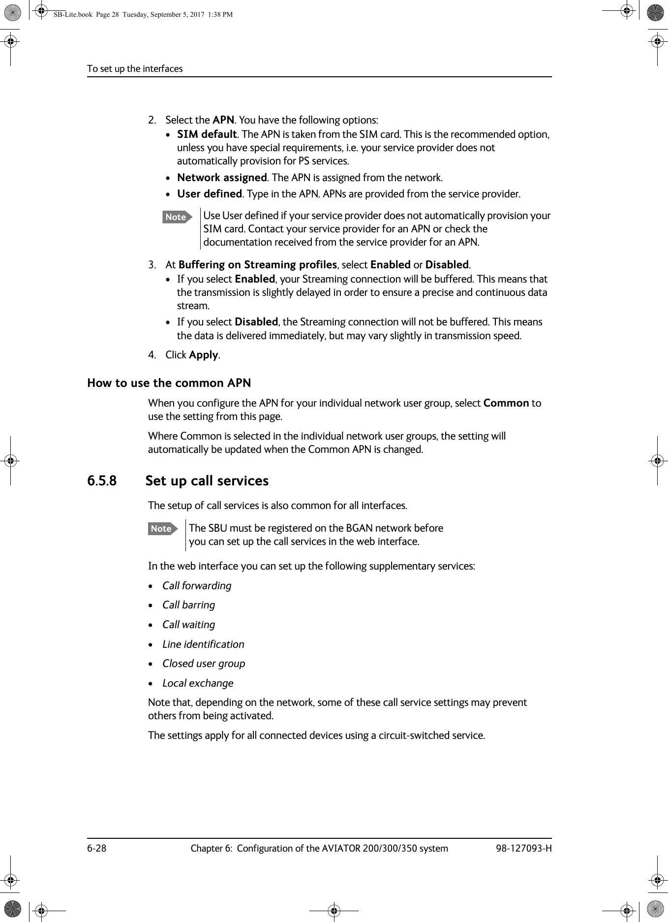 To set up the interfaces6-28 Chapter 6:  Configuration of the AVIATOR 200/300/350 system 98-127093-H2. Select the APN. You have the following options:•SIM default. The APN is taken from the SIM card. This is the recommended option, unless you have special requirements, i.e. your service provider does not automatically provision for PS services.•Network assigned. The APN is assigned from the network.•User defined. Type in the APN. APNs are provided from the service provider.3. At Buffering on Streaming profiles, select Enabled or Disabled.• If you select Enabled, your Streaming connection will be buffered. This means that the transmission is slightly delayed in order to ensure a precise and continuous data stream.• If you select Disabled, the Streaming connection will not be buffered. This means the data is delivered immediately, but may vary slightly in transmission speed.4. Click Apply.How to use the common APNWhen you configure the APN for your individual network user group, select Common to use the setting from this page. Where Common is selected in the individual network user groups, the setting will automatically be updated when the Common APN is changed.6.5.8 Set up call servicesThe setup of call services is also common for all interfaces.The SBU must be registered on the BGAN network before you can set up the call services in the web interface.In the web interface you can set up the following supplementary services:•Call forwarding•Call barring•Call waiting•Line identification•Closed user group•Local exchangeNote that, depending on the network, some of these call service settings may prevent others from being activated.The settings apply for all connected devices using a circuit-switched service.Note Use User defined if your service provider does not automatically provision your SIM card. Contact your service provider for an APN or check the documentation received from the service provider for an APN.NoteSB-Lite.book  Page 28  Tuesday, September 5, 2017  1:38 PM