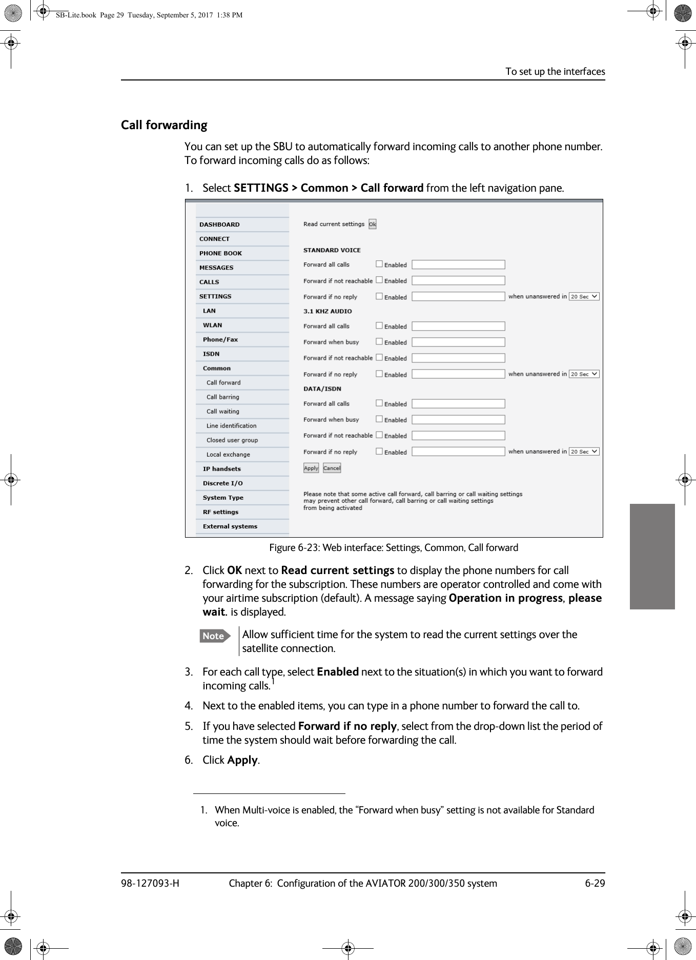 To set up the interfaces98-127093-H Chapter 6:  Configuration of the AVIATOR 200/300/350 system 6-296666Call forwardingYou can set up the SBU to automatically forward incoming calls to another phone number. To forward incoming calls do as follows:1. Select SETTINGS &gt; Common &gt; Call forward from the left navigation pane.Figure 6-23:  Web interface: Settings, Common, Call forward2. Click OK next to Read current settings to display the phone numbers for call forwarding for the subscription. These numbers are operator controlled and come with your airtime subscription (default). A message saying Operation in progress, please wait. is displayed.Allow sufficient time for the system to read the current settings over the satellite connection.3. For each call type, select Enabled next to the situation(s) in which you want to forward incoming calls.14. Next to the enabled items, you can type in a phone number to forward the call to.5. If you have selected Forward if no reply, select from the drop-down list the period of time the system should wait before forwarding the call.6. Click Apply.Note1. When Multi-voice is enabled, the “Forward when busy” setting is not available for Standard voice.SB-Lite.book  Page 29  Tuesday, September 5, 2017  1:38 PM