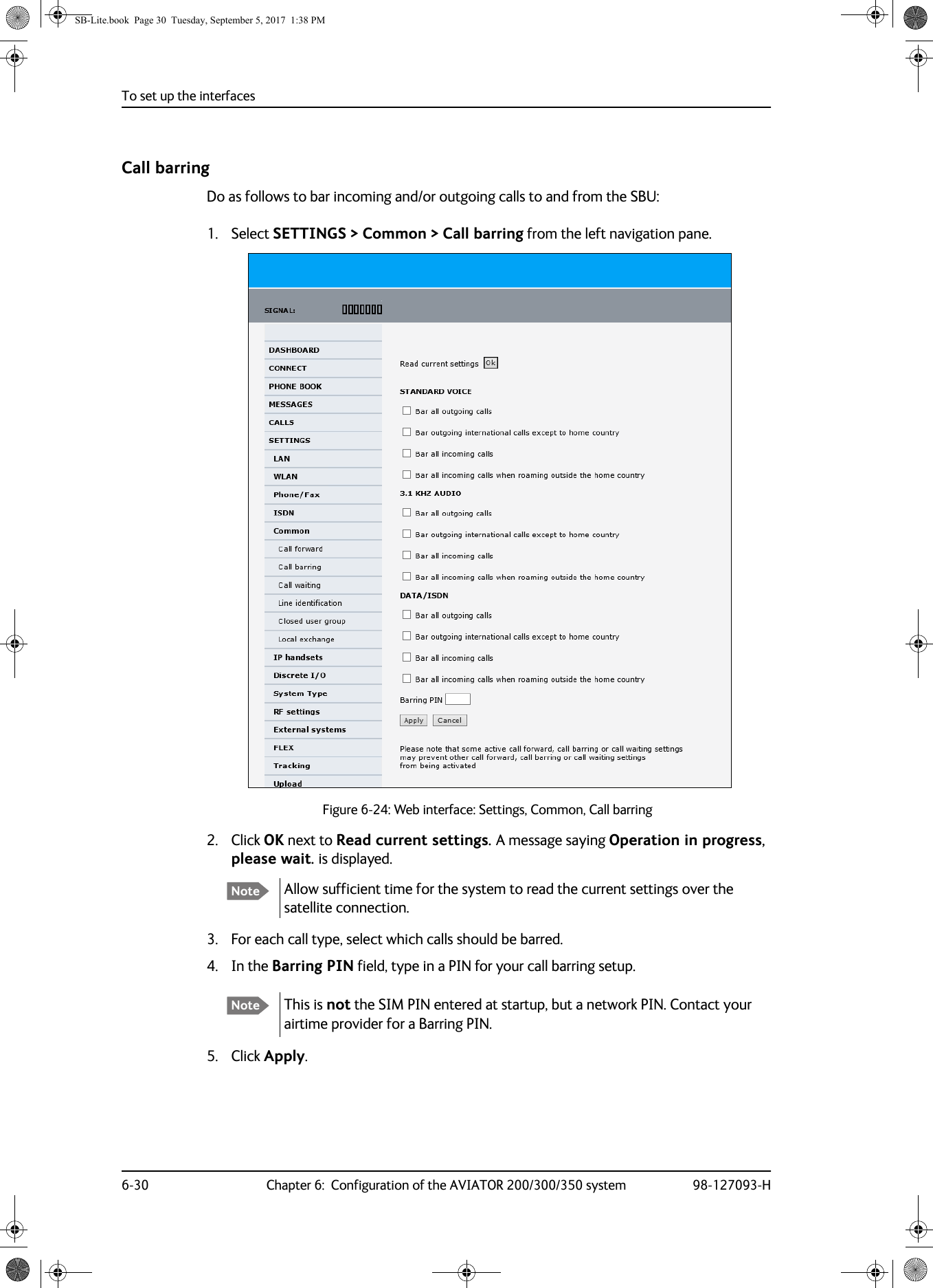 To set up the interfaces6-30 Chapter 6:  Configuration of the AVIATOR 200/300/350 system 98-127093-HCall barringDo as follows to bar incoming and/or outgoing calls to and from the SBU:1. Select SETTINGS &gt; Common &gt; Call barring from the left navigation pane.Figure 6-24:  Web interface: Settings, Common, Call barring2. Click OK next to Read current settings. A message saying Operation in progress, please wait. is displayed.Allow sufficient time for the system to read the current settings over the satellite connection.3. For each call type, select which calls should be barred.4. In the Barring PIN field, type in a PIN for your call barring setup.5. Click Apply.NoteNote This is not the SIM PIN entered at startup, but a network PIN. Contact your airtime provider for a Barring PIN.SB-Lite.book  Page 30  Tuesday, September 5, 2017  1:38 PM