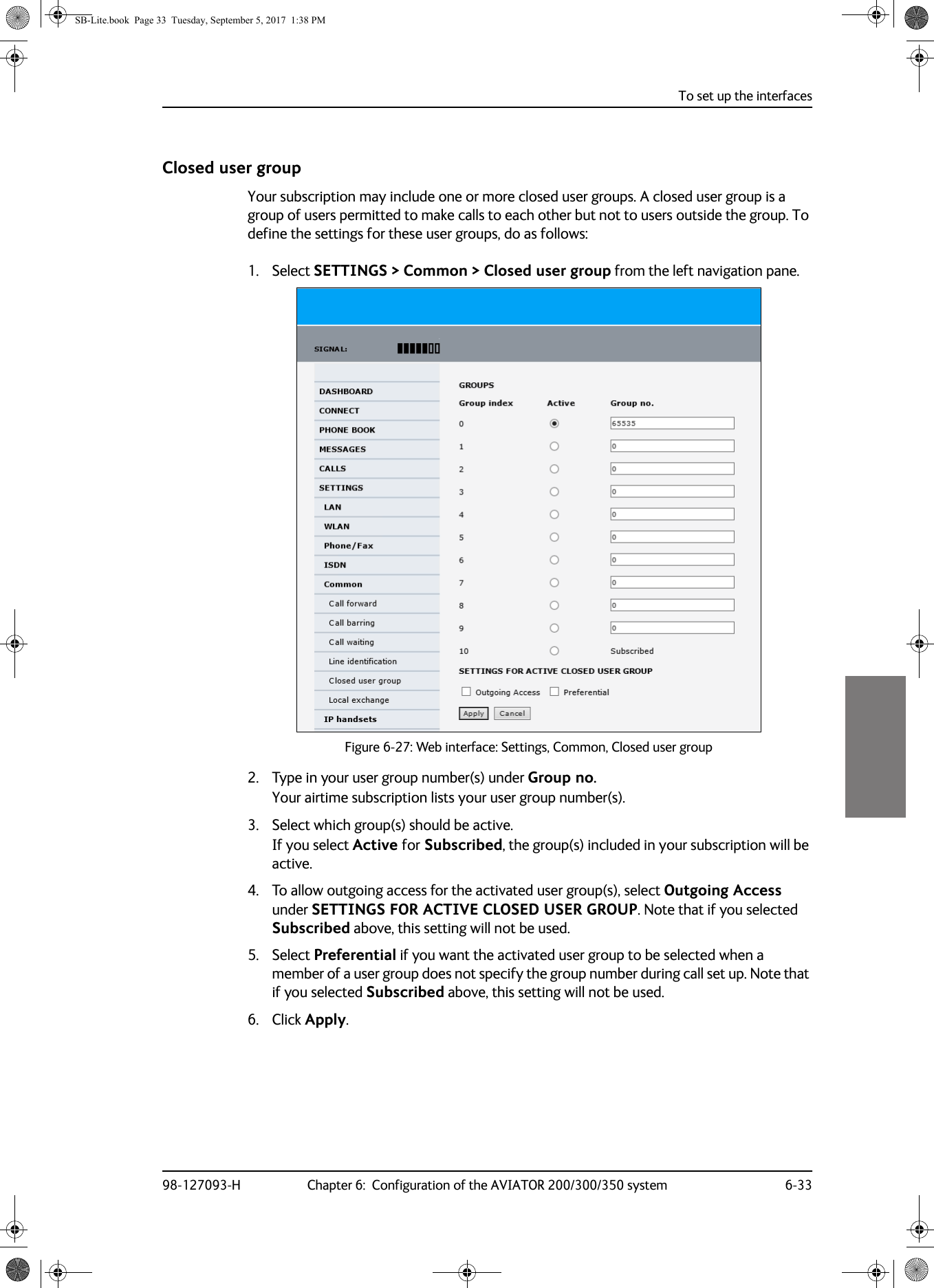 To set up the interfaces98-127093-H Chapter 6:  Configuration of the AVIATOR 200/300/350 system 6-336666Closed user groupYour subscription may include one or more closed user groups. A closed user group is a group of users permitted to make calls to each other but not to users outside the group. To define the settings for these user groups, do as follows:1. Select SETTINGS &gt; Common &gt; Closed user group from the left navigation pane.Figure 6-27:  Web interface: Settings, Common, Closed user group2. Type in your user group number(s) under Group no.Your airtime subscription lists your user group number(s).3. Select which group(s) should be active.If you select Active for Subscribed, the group(s) included in your subscription will be active.4. To allow outgoing access for the activated user group(s), select Outgoing Access under SETTINGS FOR ACTIVE CLOSED USER GROUP. Note that if you selected Subscribed above, this setting will not be used.5. Select Preferential if you want the activated user group to be selected when a member of a user group does not specify the group number during call set up. Note that if you selected Subscribed above, this setting will not be used.6. Click Apply.SB-Lite.book  Page 33  Tuesday, September 5, 2017  1:38 PM