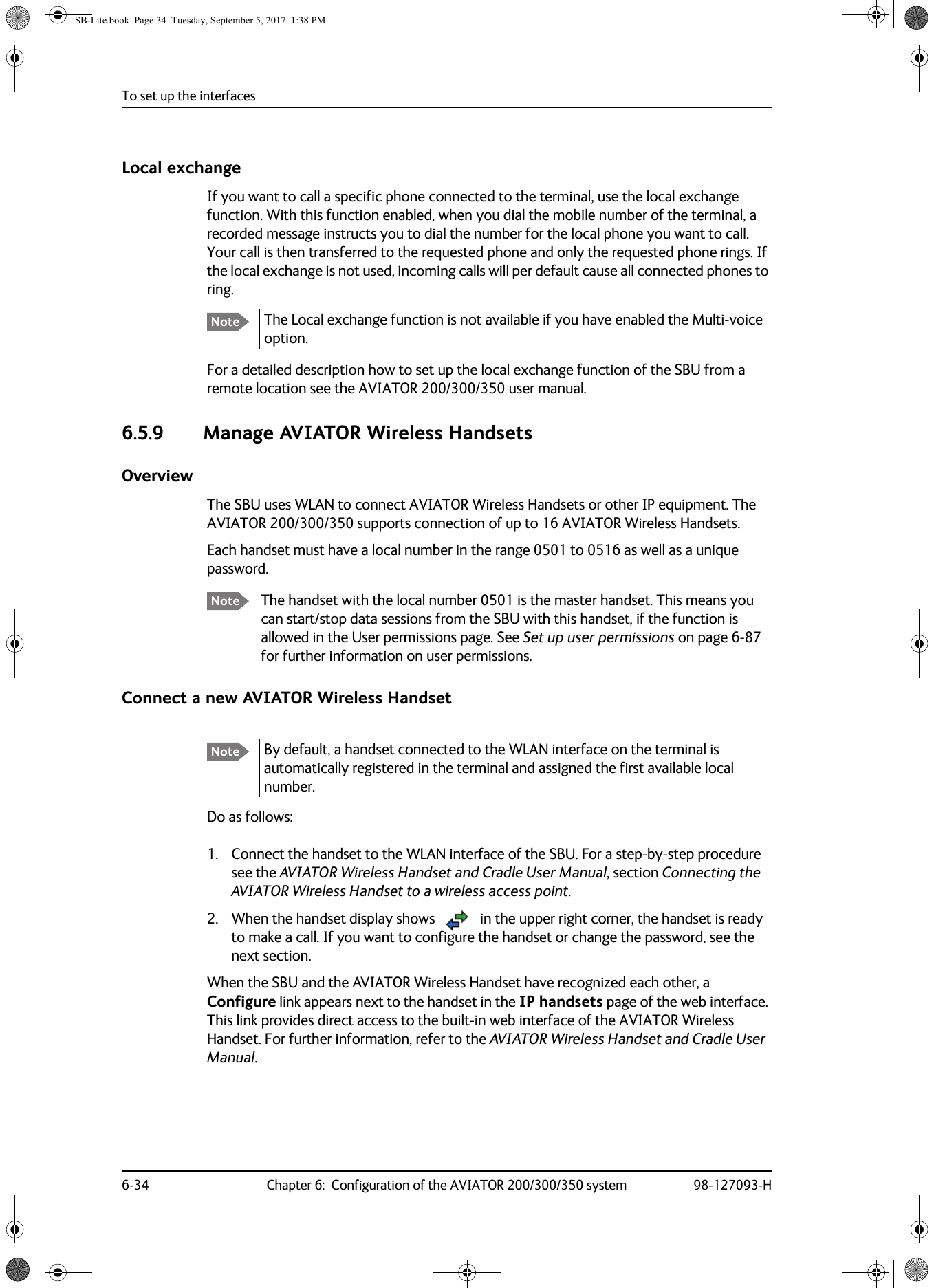 To set up the interfaces6-34 Chapter 6:  Configuration of the AVIATOR 200/300/350 system 98-127093-HLocal exchangeIf you want to call a specific phone connected to the terminal, use the local exchange function. With this function enabled, when you dial the mobile number of the terminal, a recorded message instructs you to dial the number for the local phone you want to call. Your call is then transferred to the requested phone and only the requested phone rings. If the local exchange is not used, incoming calls will per default cause all connected phones to ring.The Local exchange function is not available if you have enabled the Multi-voice option.For a detailed description how to set up the local exchange function of the SBU from a remote location see the AVIATOR  200/300/350 user manual.6.5.9 Manage AVIATOR Wireless HandsetsOverviewThe SBU uses WLAN to connect AVIATOR Wireless Handsets or other IP equipment. The AVIATOR  200/300/350 supports connection of up to 16 AVIATOR Wireless Handsets.Each handset must have a local number in the range 0501 to 0516 as well as a unique password.The handset with the local number 0501 is the master handset. This means you can start/stop data sessions from the SBU with this handset, if the function is allowed in the User permissions page. See Set up user permissions on page  6-87 for further information on user permissions.Connect a new AVIATOR Wireless HandsetDo as follows:1. Connect the handset to the WLAN interface of the SBU. For a step-by-step procedure see the AVIATOR Wireless Handset and Cradle User Manual, section Connecting the AVIATOR Wireless Handset to a wireless access point.2. When the handset display shows  in the upper right corner, the handset is ready to make a call. If you want to configure the handset or change the password, see the next section.When the SBU and the AVIATOR Wireless Handset have recognized each other, a Configure link appears next to the handset in the IP handsets page of the web interface. This link provides direct access to the built-in web interface of the AVIATOR Wireless Handset. For further information, refer to the AVIATOR Wireless Handset and Cradle User Manual.NoteNoteNote By default, a handset connected to the WLAN interface on the terminal is automatically registered in the terminal and assigned the first available local number. SB-Lite.book  Page 34  Tuesday, September 5, 2017  1:38 PM