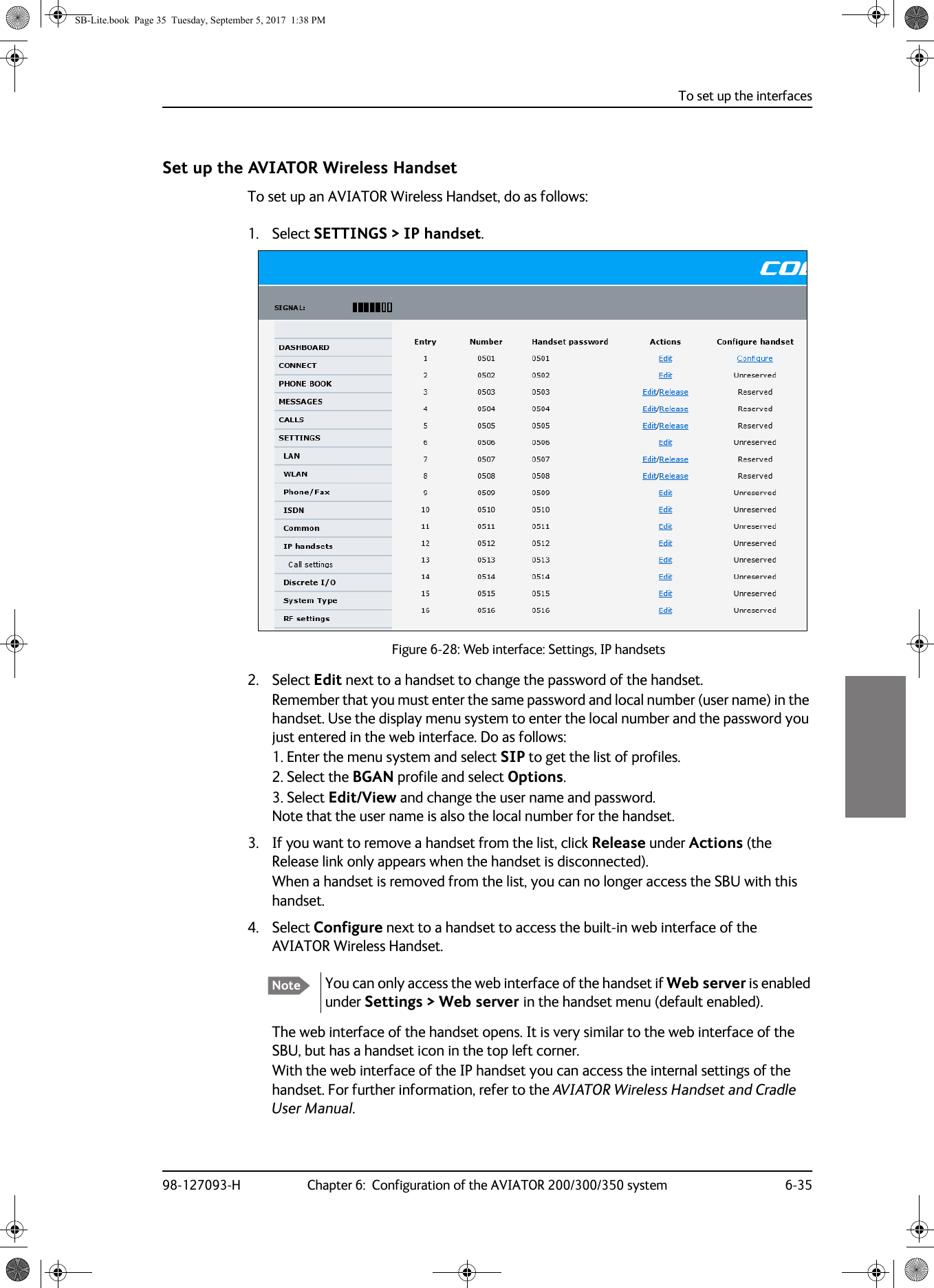 To set up the interfaces98-127093-H Chapter 6:  Configuration of the AVIATOR 200/300/350 system 6-356666Set up the AVIATOR Wireless HandsetTo set up an AVIATOR Wireless Handset, do as follows:1. Select SETTINGS &gt; IP handset.Figure 6-28:  Web interface: Settings, IP handsets2. Select Edit next to a handset to change the password of the handset.Remember that you must enter the same password and local number (user name) in the handset. Use the display menu system to enter the local number and the password you just entered in the web interface. Do as follows:1. Enter the menu system and select SIP to get the list of profiles.2. Select the BGAN profile and select Options.3. Select Edit/View and change the user name and password.  Note that the user name is also the local number for the handset.3. If you want to remove a handset from the list, click Release under Actions (the Release link only appears when the handset is disconnected).When a handset is removed from the list, you can no longer access the SBU with this handset.4. Select Configure next to a handset to access the built-in web interface of the AVIATOR Wireless Handset. The web interface of the handset opens. It is very similar to the web interface of the SBU, but has a handset icon in the top left corner.With the web interface of the IP handset you can access the internal settings of the handset. For further information, refer to the AVIATOR Wireless Handset and Cradle User Manual.Note You can only access the web interface of the handset if Web server is enabled under Settings &gt; Web server in the handset menu (default enabled).SB-Lite.book  Page 35  Tuesday, September 5, 2017  1:38 PM