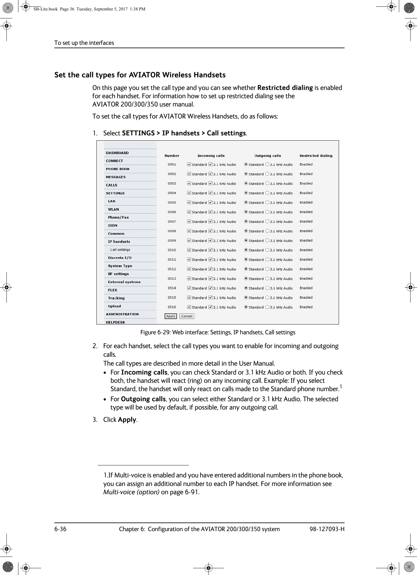 To set up the interfaces6-36 Chapter 6:  Configuration of the AVIATOR 200/300/350 system 98-127093-HSet the call types for AVIATOR Wireless HandsetsOn this page you set the call type and you can see whether Restricted dialing is enabled for each handset. For information how to set up restricted dialing see the AVIATOR  200/300/350 user manual.To set the call types for AVIATOR Wireless Handsets, do as follows:1. Select SETTINGS &gt; IP handsets &gt; Call settings.Figure 6-29:  Web interface: Settings, IP handsets, Call settings2. For each handset, select the call types you want to enable for incoming and outgoing calls.The call types are described in more detail in the User Manual.•For Incoming calls, you can check Standard or 3.1 kHz Audio or both. If you check both, the handset will react (ring) on any incoming call. Example: If you select Standard, the handset will only react on calls made to the Standard phone number.1• For Outgoing calls, you can select either Standard or 3.1 kHz Audio. The selected type will be used by default, if possible, for any outgoing call.3. Click Apply.1.If Multi-voice is enabled and you have entered additional numbers in the phone book, you can assign an additional number to each IP handset. For more information see Multi-voice (option) on page 6-91.SB-Lite.book  Page 36  Tuesday, September 5, 2017  1:38 PM