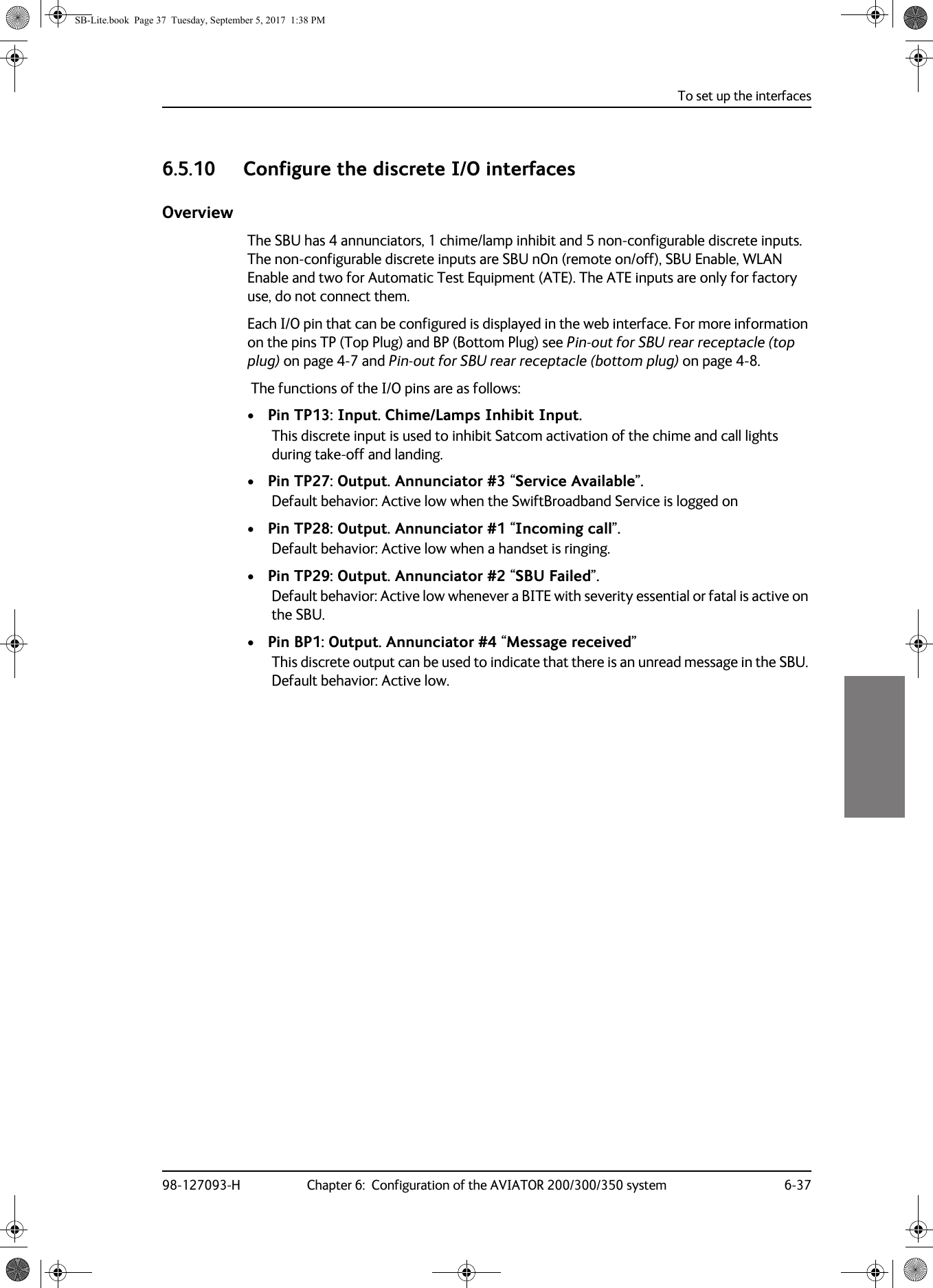 To set up the interfaces98-127093-H Chapter 6:  Configuration of the AVIATOR 200/300/350 system 6-3766666.5.10 Configure the discrete I/O interfacesOverviewThe SBU has 4 annunciators, 1 chime/lamp inhibit and 5 non-configurable discrete inputs. The non-configurable discrete inputs are SBU nOn (remote on/off), SBU Enable, WLAN Enable and two for Automatic Test Equipment (ATE). The ATE inputs are only for factory use, do not connect them.Each I/O pin that can be configured is displayed in the web interface. For more information on the pins TP (Top Plug) and BP (Bottom Plug) see Pin-out for SBU rear receptacle (top plug) on page  4-7 and Pin-out for SBU rear receptacle (bottom plug) on page  4-8. The functions of the I/O pins are as follows:• Pin TP13: Input. Chime/Lamps Inhibit Input.This discrete input is used to inhibit Satcom activation of the chime and call lights during take-off and landing.• Pin TP27: Output. Annunciator #3 “Service Available”.Default behavior: Active low when the SwiftBroadband Service is logged on• Pin TP28: Output. Annunciator #1 “Incoming call”.Default behavior: Active low when a handset is ringing.• Pin TP29: Output. Annunciator #2 “SBU Failed”.Default behavior: Active low whenever a BITE with severity essential or fatal is active on the SBU.• Pin BP1: Output. Annunciator #4 “Message received”This discrete output can be used to indicate that there is an unread message in the SBU. Default behavior: Active low.SB-Lite.book  Page 37  Tuesday, September 5, 2017  1:38 PM