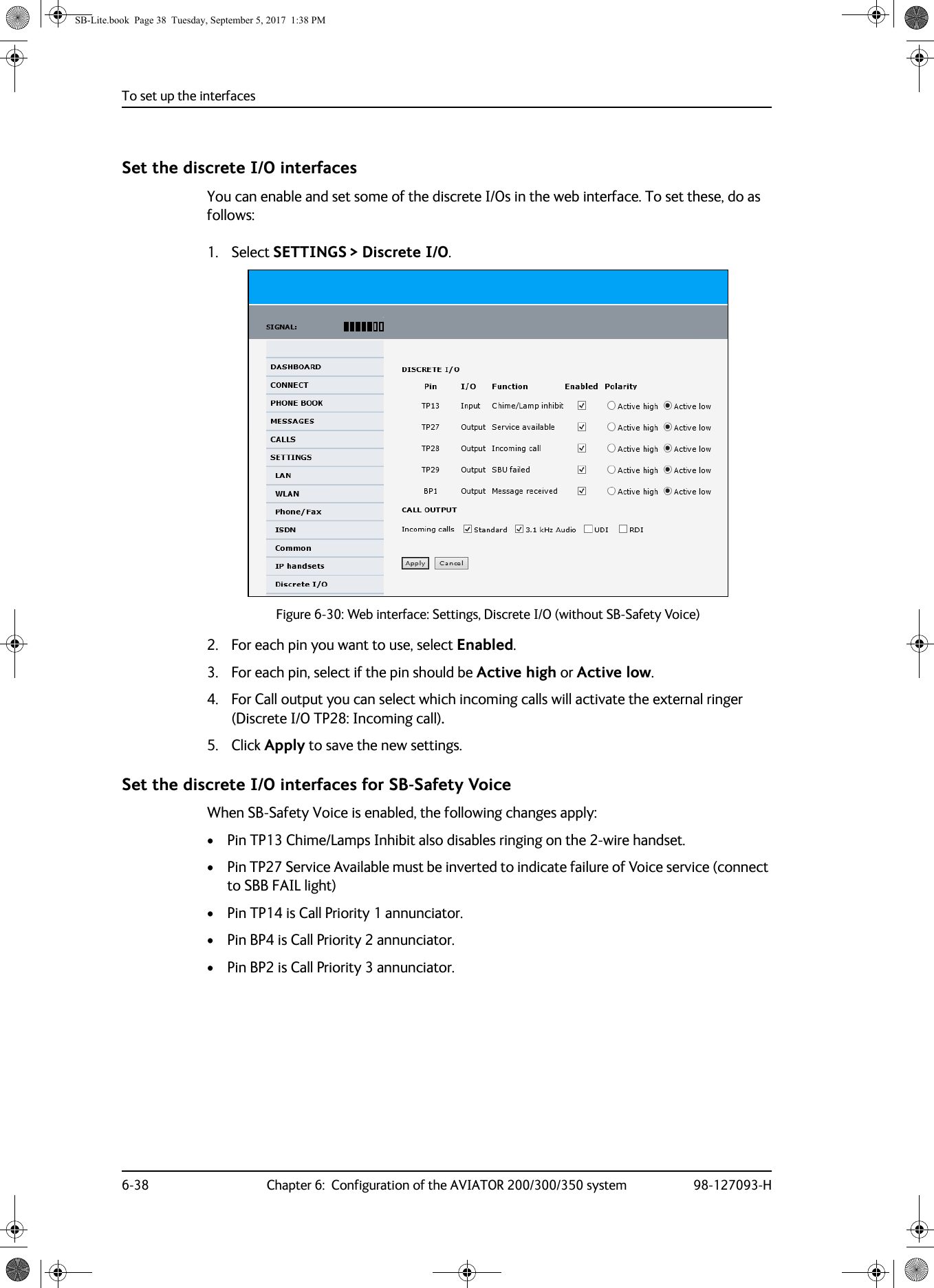 To set up the interfaces6-38 Chapter 6:  Configuration of the AVIATOR 200/300/350 system 98-127093-HSet the discrete I/O interfacesYou can enable and set some of the discrete I/Os in the web interface. To set these, do as follows:1. Select SETTINGS &gt; Discrete I/O.Figure 6-30:  Web interface: Settings, Discrete I/O (without SB-Safety Voice)2. For each pin you want to use, select Enabled.3. For each pin, select if the pin should be Active high or Active low.4. For Call output you can select which incoming calls will activate the external ringer (Discrete I/O TP28: Incoming call).5. Click Apply to save the new settings.Set the discrete I/O interfaces for SB-Safety VoiceWhen SB-Safety Voice is enabled, the following changes apply:• Pin TP13 Chime/Lamps Inhibit also disables ringing on the 2-wire handset.• Pin TP27 Service Available must be inverted to indicate failure of Voice service (connect to SBB FAIL light)• Pin TP14 is Call Priority 1 annunciator.• Pin BP4 is Call Priority 2 annunciator.• Pin BP2 is Call Priority 3 annunciator.SB-Lite.book  Page 38  Tuesday, September 5, 2017  1:38 PM