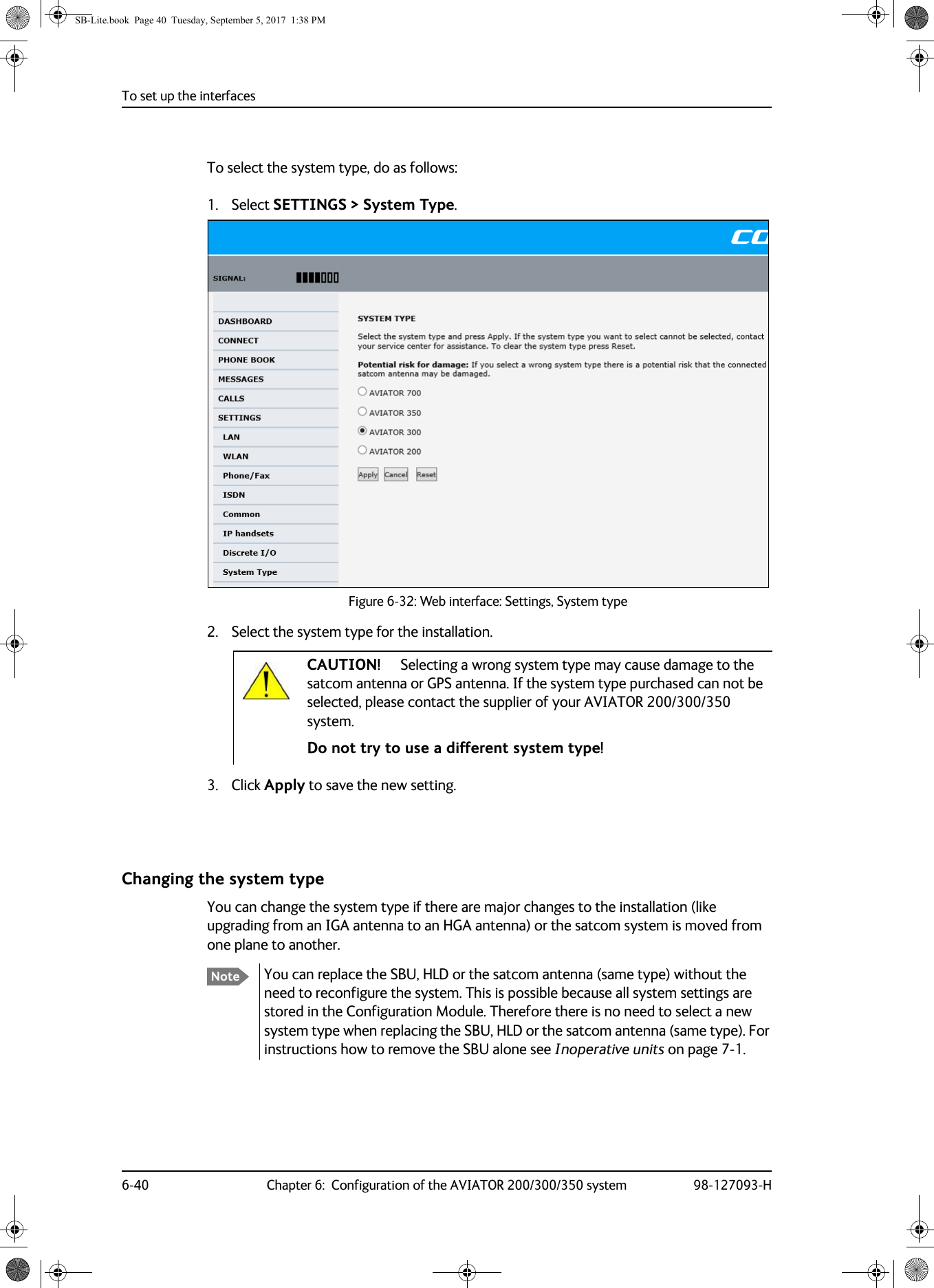 To set up the interfaces6-40 Chapter 6:  Configuration of the AVIATOR 200/300/350 system 98-127093-HTo select the system type, do as follows:1. Select SETTINGS &gt; System Type.    Figure 6-32:  Web interface: Settings, System type      2. Select the system type for the installation.Do not try to use a different system type!3. Click Apply to save the new setting.Changing the system typeYou can change the system type if there are major changes to the installation (like upgrading from an IGA antenna to an HGA antenna) or the satcom system is moved from one plane to another.You can replace the SBU, HLD or the satcom antenna (same type) without the need to reconfigure the system. This is possible because all system settings are stored in the Configuration Module. Therefore there is no need to select a new system type when replacing the SBU, HLD or the satcom antenna (same type). For instructions how to remove the SBU alone see Inoperative units on page  7-1. CAUTION! Selecting a wrong system type may cause damage to the satcom antenna or GPS antenna. If the system type purchased can not be selected, please contact the supplier of your AVIATOR 200/300/350 system. NoteSB-Lite.book  Page 40  Tuesday, September 5, 2017  1:38 PM